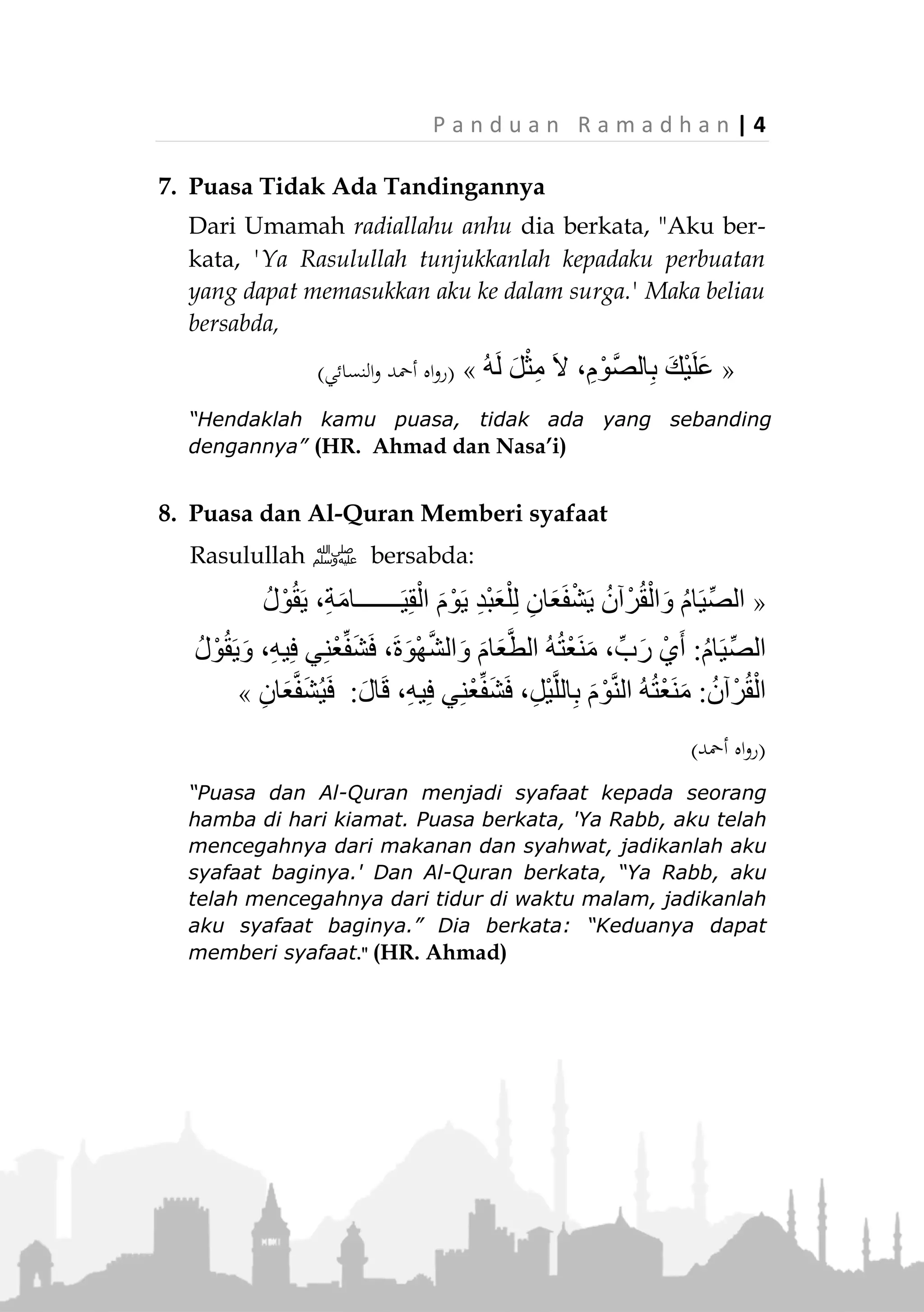 3 | P a n d u a n R a m a d h a n
4. Setan diikat, pintu surga dibuka dan pintu neraka
ditutup
Rasulullah ‫ﷺ‬ bersabda:
«ُ‫اب‬َ‫ْو‬‫ب‬َ‫أ‬ ْ‫ت‬َ‫ق‬ِّ‫ل‬ُ‫غ‬َ‫و‬ ، ِ‫ة‬َّ‫ن‬َ‫ج‬ْ‫ال‬ ُ‫اب‬َ‫ْو‬‫ب‬َ‫أ‬ ْ‫ت‬َ‫ح‬ِ‫ت‬ُ‫ف‬ ، ُ‫ان‬َ‫ض‬َ‫م‬َ‫ر‬ َ‫ل‬َ‫خ‬َ‫د‬ ‫ا‬َ‫ذ‬ِ‫إ‬
ُ‫ْن‬‫ي‬ِ‫ط‬‫ا‬َ‫ي‬َّ‫ش‬‫ال‬ ِ‫ت‬َ‫ل‬ِ‫س‬ْ‫ُل‬‫س‬َ‫و‬ ، َ‫م‬َّ‫ن‬َ‫ه‬َ‫ج‬»(‫عليه‬ ‫متفق‬)
“Jika datang Ramadhan, pintu surga dibuka, pintu neraka
ditutup dan setan-setan diikat.” (Muttafaq alaih)
5. Puasa melindungi kesucian diri (Iffah)
Rasulullah ‫ﷺ‬ bersabda:
«ْ‫ن‬ِ‫م‬ َ‫ع‬‫ا‬َ‫ط‬َ‫ت‬ْ‫س‬‫ا‬ ِ‫ن‬َ‫م‬ ‫؛‬ِ‫ب‬‫ا‬َ‫ب‬َّ‫ش‬‫ال‬ َ‫ر‬َ‫ش‬ْ‫ع‬َ‫م‬ ‫ا‬َ‫ي‬‫ـــــ‬،ْ‫ج‬َّ‫و‬َ‫َز‬‫ت‬َ‫ي‬ْ‫ل‬َ‫ف‬ َ‫ة‬َ‫ء‬‫ا‬َ‫ب‬ْ‫ال‬ ُ‫م‬ُ‫ك‬
ِ‫ه‬ْ‫ي‬َ‫ل‬َ‫ع‬َ‫ف‬ ْ‫ع‬ِ‫َط‬‫ت‬ْ‫س‬َ‫ي‬ ْ‫م‬َ‫ل‬ ْ‫ن‬َ‫م‬َ‫و‬ ،ِ‫ج‬ْ‫ر‬َ‫ف‬ْ‫ل‬ِ‫ل‬ ُ‫ن‬َ‫ص‬ْ‫ح‬َ‫أ‬َ‫و‬ ِ‫ر‬َ‫ص‬َ‫ب‬ْ‫ل‬ِ‫ل‬ ُّ‫َض‬‫غ‬َ‫أ‬ ُ‫ه‬َّ‫ن‬ِ‫إ‬َ‫ف‬
َّ‫ص‬‫ل‬ِ‫ا‬‫ب‬ِ‫م‬ْ‫و‬،‫اء‬َ‫ج‬ِ‫و‬ ُ‫ه‬َ‫ل‬ ُ‫ه‬َّ‫ن‬ِ‫إ‬َ‫ف‬»(‫عليه‬ ‫متفق‬)
“Wahai para pemuda; siapa di antara kalian yang sudah
mampu, maka menikahlah, karena menikah dapat
menundukkan pandangan dan menjaga kemaluan. Siapa
yang tidak mampu (menikah), maka hendaklah dia
puasa, karena puasa merupakan pelindung.” (Muttafaq
alaih)
6. Puasa sebagai tameng dari neraka
Rasulullah ‫ﷺ‬ bersabda:
«ِ‫ار‬َّ‫ن‬‫ال‬ َ‫ن‬ِ‫م‬ ُ‫د‬ْ‫ب‬َ‫ع‬ْ‫ال‬ ‫ا‬َ‫ه‬ِ‫ب‬ ُّ‫ن‬ِ‫ج‬َ‫ت‬ْ‫س‬َ‫ي‬ ‫ة‬َّ‫ن‬ُ‫ج‬ ُ‫م‬‫ا‬َ‫ي‬ِّ‫الص‬»(‫أمحد‬ ‫اه‬‫و‬‫ر‬)
“Puasa adalah tameng, orang yang sedang puasa
berlindung dengannya dari api neraka.” (HR. Ahmad)
 