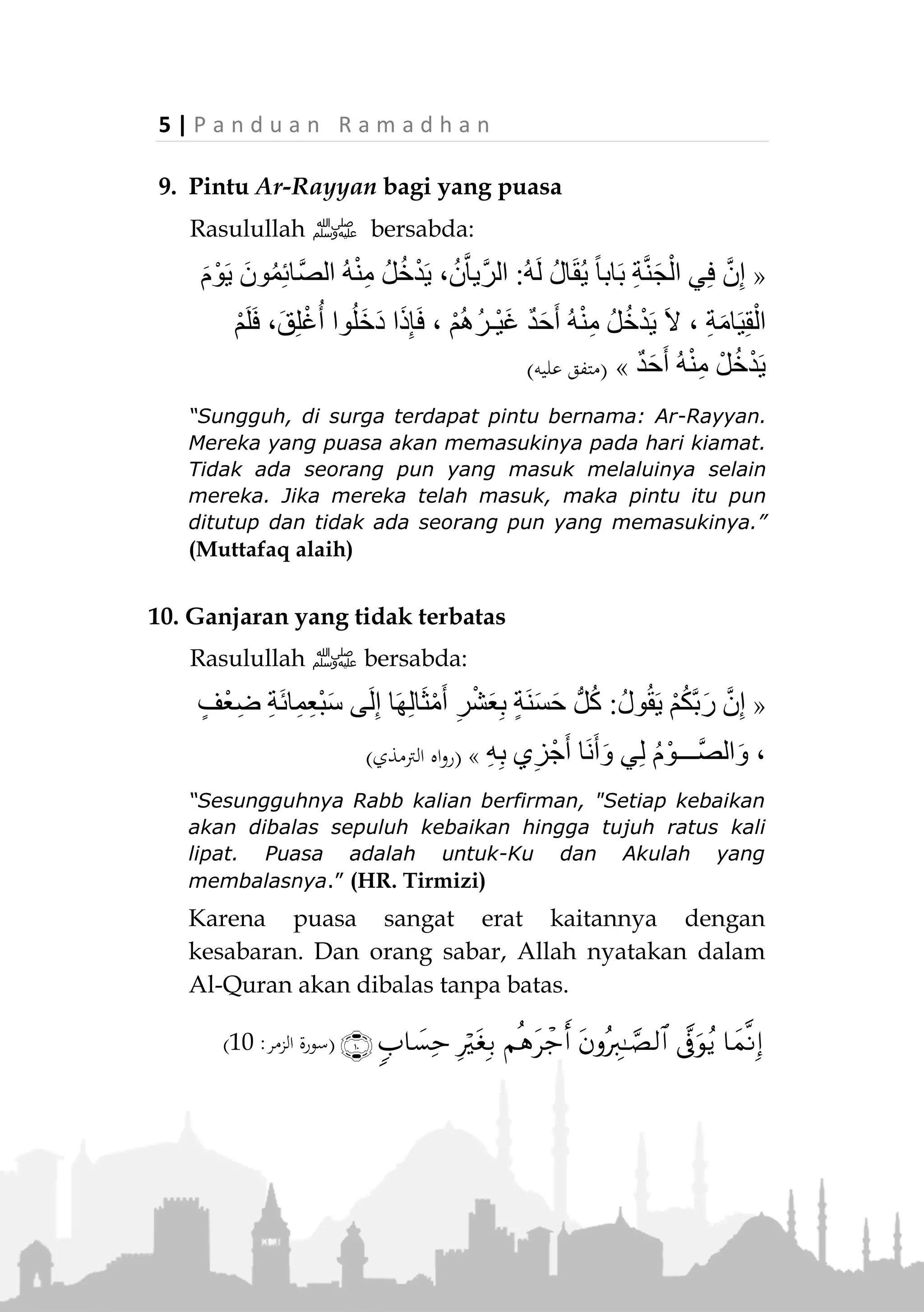 P a n d u a n R a m a d h a n | 4
7. Puasa Tidak Ada Tandingannya
Dari Umamah radiallahu anhu dia berkata, "Aku ber-
kata, 'Ya Rasulullah tunjukkanlah kepadaku perbuatan
yang dapat memasukkan aku ke dalam surga.' Maka beliau
bersabda,
«ْ‫ث‬ِ‫م‬ َ‫ال‬ ،ِ‫م‬ْ‫َّو‬‫ص‬‫ال‬ِ‫ب‬ َ‫ك‬ْ‫ي‬َ‫ل‬َ‫ع‬ُ‫ه‬َ‫ل‬ َ‫ل‬»(‫النسائي‬‫و‬ ‫أمحد‬ ‫اه‬‫و‬‫ر‬)
“Hendaklah kamu puasa, tidak ada yang sebanding
dengannya” (HR. Ahmad dan Nasa’i)
8. Puasa dan Al-Quran Memberi syafaat
Rasulullah ‫ﷺ‬ bersabda:
«َ‫ي‬ِ‫ق‬ْ‫ال‬ َ‫م‬ْ‫و‬َ‫ي‬ ِ‫د‬ْ‫ب‬َ‫ع‬ْ‫ل‬ِ‫ل‬ ِ‫ان‬َ‫ع‬َ‫ف‬ْ‫ش‬َ‫ي‬ ُ‫آن‬ْ‫ر‬ُ‫ق‬ْ‫ال‬َ‫و‬ ُ‫م‬‫ا‬َ‫ي‬ِّ‫الص‬‫ـــــــ‬ِ‫ة‬َ‫م‬‫ا‬،ُ‫ل‬ْ‫و‬ُ‫ق‬َ‫ي‬
ُ‫م‬‫ا‬َ‫ي‬ِّ‫الص‬:ِّ‫ب‬َ‫ر‬ ْ‫ي‬َ‫أ‬،َ‫ن‬َ‫م‬ْ‫ع‬ُ‫ل‬ْ‫و‬ُ‫ق‬َ‫ي‬َ‫و‬ ،ِ‫ه‬‫ي‬ِ‫ف‬ ‫ي‬ِ‫ن‬ْ‫ع‬ِّ‫ف‬َ‫ش‬َ‫ف‬ ،َ‫ة‬َ‫ْو‬‫ه‬َّ‫ش‬‫ال‬َ‫و‬ َ‫م‬‫ا‬َ‫ع‬َّ‫الط‬ ُ‫ه‬ُ‫ت‬
ُ‫آن‬ْ‫ر‬ُ‫ق‬ْ‫ال‬:ْ‫ع‬َ‫ن‬َ‫م‬ُ‫ه‬ُ‫ت‬َ‫م‬ْ‫و‬َّ‫ن‬‫ال‬َ‫ال‬َ‫ق‬ ،ِ‫ه‬‫ي‬ِ‫ف‬ ‫ي‬ِ‫ن‬ْ‫ع‬ِّ‫ف‬َ‫ش‬َ‫ف‬ ،ِ‫ْل‬‫ي‬َّ‫ل‬‫ال‬ِ‫ب‬:ِ‫ن‬‫ا‬َ‫ع‬َّ‫ف‬َ‫ش‬ُ‫ي‬َ‫ف‬»
(‫أمحد‬ ‫اه‬‫و‬‫ر‬)
“Puasa dan Al-Quran menjadi syafaat kepada seorang
hamba di hari kiamat. Puasa berkata, 'Ya Rabb, aku telah
mencegahnya dari makanan dan syahwat, jadikanlah aku
syafaat baginya.' Dan Al-Quran berkata, “Ya Rabb, aku
telah mencegahnya dari tidur di waktu malam, jadikanlah
aku syafaat baginya.” Dia berkata: “Keduanya dapat
memberi syafaat." (HR. Ahmad)
 