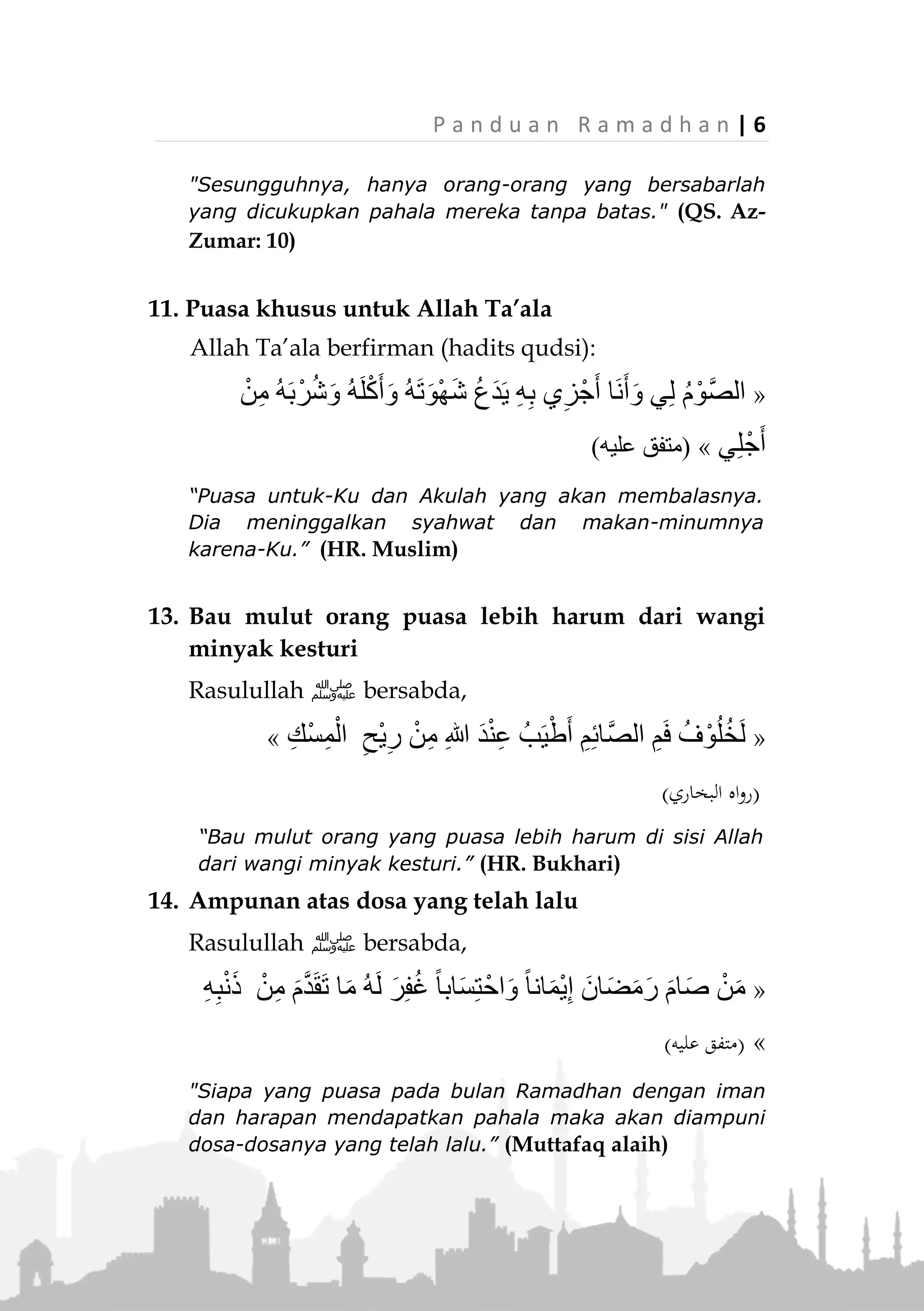 5 | P a n d u a n R a m a d h a n
9. Pintu Ar-Rayyan bagi yang puasa
Rasulullah ‫ﷺ‬ bersabda:
«ُ‫ه‬َ‫ل‬ ُ‫ل‬‫ا‬َ‫ق‬ُ‫ي‬ ً‫ا‬‫اب‬َ‫ب‬ ِ‫ة‬َّ‫ن‬َ‫ج‬ْ‫ال‬ ‫ي‬ِ‫ف‬ َّ‫ن‬ِ‫إ‬:َ‫م‬ْ‫و‬َ‫ي‬ َ‫ون‬ُ‫م‬ِ‫ئ‬‫َّا‬‫ص‬‫ال‬ ُ‫ه‬ْ‫ن‬ِ‫م‬ ُ‫ل‬ُ‫خ‬ْ‫د‬َ‫ي‬ ،ُ‫ن‬َّ‫ا‬‫َّي‬‫ر‬‫ال‬
ِ‫ة‬َ‫م‬‫ا‬َ‫ي‬ِ‫ق‬ْ‫ال‬،ْ‫ي‬َ‫غ‬ ‫د‬َ‫ح‬َ‫أ‬ ُ‫ه‬ْ‫ن‬ِ‫م‬ ُ‫ل‬ُ‫خ‬ْ‫د‬َ‫ي‬ َ‫ال‬‫ـ‬ْ‫م‬ُ‫ه‬ُ‫ر‬،ْ‫م‬َ‫ل‬َ‫ف‬ ،َ‫ق‬ِ‫ل‬ْ‫غ‬ُ‫أ‬ ‫وا‬ُ‫ل‬َ‫خ‬َ‫د‬ ‫ا‬َ‫ذ‬ِ‫إ‬َ‫ف‬
‫د‬َ‫ح‬َ‫أ‬ ُ‫ه‬ْ‫ن‬ِ‫م‬ ْ‫ل‬ُ‫خ‬ْ‫د‬َ‫ي‬»(‫عليه‬ ‫متفق‬)
“Sungguh, di surga terdapat pintu bernama: Ar-Rayyan.
Mereka yang puasa akan memasukinya pada hari kiamat.
Tidak ada seorang pun yang masuk melaluinya selain
mereka. Jika mereka telah masuk, maka pintu itu pun
ditutup dan tidak ada seorang pun yang memasukinya.”
(Muttafaq alaih)
10. Ganjaran yang tidak terbatas
Rasulullah ‫ﷺ‬ bersabda:
«ُ‫ل‬‫و‬ُ‫ق‬َ‫ي‬ ْ‫م‬ُ‫ك‬َّ‫ب‬َ‫ر‬ َّ‫ن‬ِ‫إ‬:‫ْف‬‫ع‬ِ‫ض‬ ِ‫ة‬َ‫ئ‬‫ا‬ِ‫م‬ِ‫ع‬ْ‫ب‬َ‫س‬ ‫ى‬َ‫ل‬ِ‫إ‬ ‫ا‬َ‫ه‬ِ‫ل‬‫ا‬َ‫ث‬ْ‫م‬َ‫أ‬ ِ‫ر‬ْ‫ش‬َ‫ع‬ِ‫ب‬ ‫َة‬‫ن‬َ‫س‬َ‫ح‬ ُّ‫ل‬ُ‫ك‬
،َّ‫ص‬‫ال‬َ‫و‬‫ـــ‬ِ‫ه‬ِ‫ب‬ ‫ي‬ِ‫ز‬ْ‫ج‬َ‫أ‬ ‫َا‬‫ن‬َ‫أ‬َ‫و‬ ‫ي‬ِ‫ل‬ ُ‫م‬ْ‫و‬»(‫الرتمذي‬ ‫اه‬‫و‬‫ر‬)
“Sesungguhnya Rabb kalian berfirman, "Setiap kebaikan
akan dibalas sepuluh kebaikan hingga tujuh ratus kali
lipat. Puasa adalah untuk-Ku dan Akulah yang
membalasnya.” (HR. Tirmizi)
Karena puasa sangat erat kaitannya dengan
kesabaran. Dan orang sabar, Allah nyatakan dalam
Al-Quran akan dibalas tanpa batas.
(‫الزمر‬ ‫سورة‬:31)
 