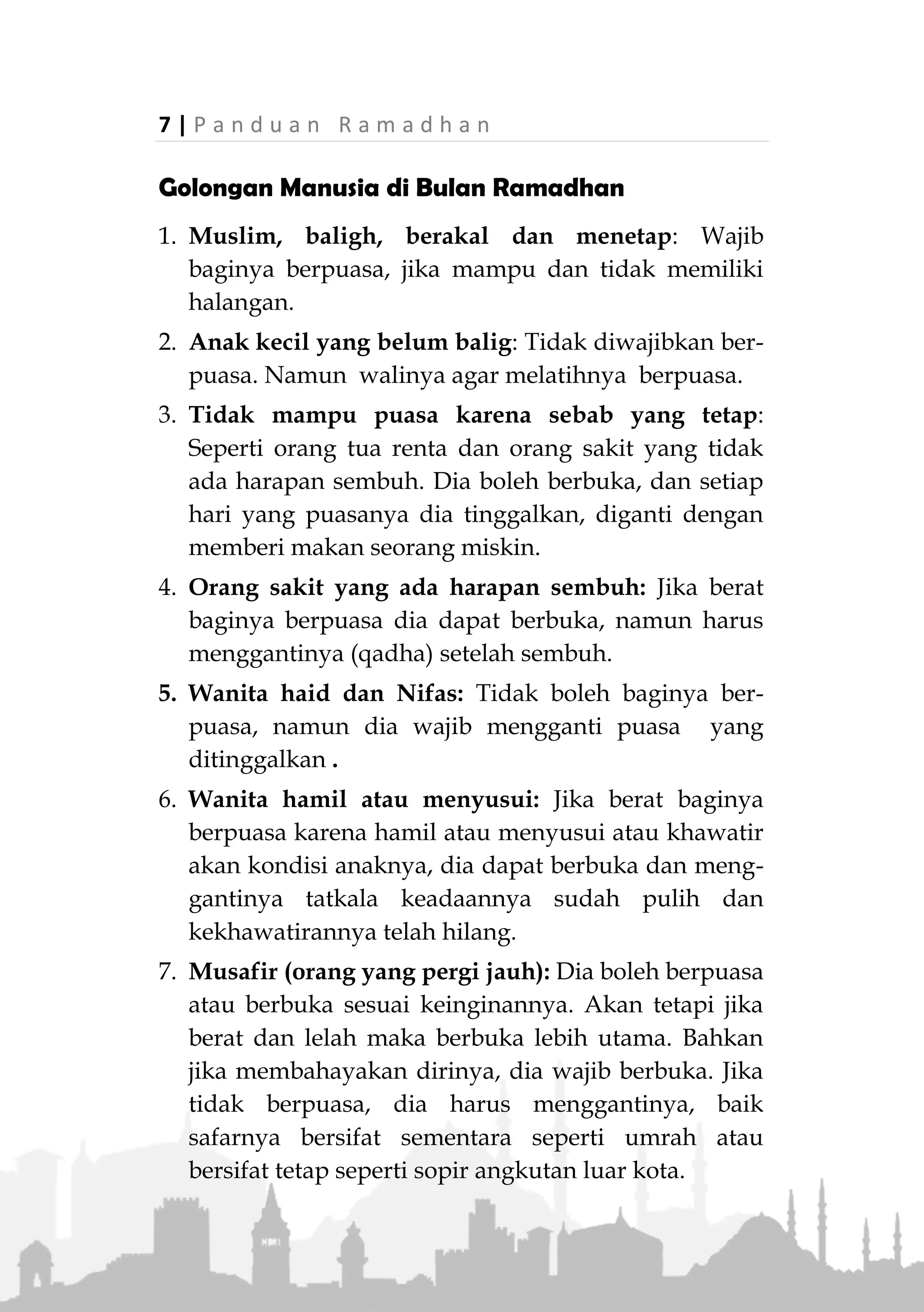 P a n d u a n R a m a d h a n | 6
"Sesungguhnya, hanya orang-orang yang bersabarlah
yang dicukupkan pahala mereka tanpa batas." (QS. Az-
Zumar: 10)
11. Puasa khusus untuk Allah Ta’ala
Allah Ta’ala berfirman (hadits qudsi):
«ُ‫م‬ْ‫َّو‬‫ص‬‫ال‬‫ي‬ِ‫ل‬‫َا‬‫ن‬َ‫أ‬َ‫و‬‫ي‬ِ‫ز‬ْ‫ج‬َ‫أ‬ِ‫ه‬ِ‫ب‬ُ‫ع‬َ‫د‬َ‫ي‬َ‫ش‬ُ‫ه‬َ‫ت‬َ‫ْو‬‫ه‬ُ‫ه‬َ‫ل‬ْ‫ك‬َ‫أ‬َ‫و‬ُ‫ه‬َ‫ب‬ْ‫ر‬ُ‫ش‬َ‫و‬ْ‫ن‬ِ‫م‬
‫ي‬ِ‫ل‬ْ‫ج‬َ‫أ‬»(‫عليه‬ ‫متفق‬)
“Puasa untuk-Ku dan Akulah yang akan membalasnya.
Dia meninggalkan syahwat dan makan-minumnya
karena-Ku.” (HR. Muslim)
13. Bau mulut orang puasa lebih harum dari wangi
minyak kesturi
Rasulullah ‫ﷺ‬ bersabda,
«ُ‫خ‬َ‫ل‬ِ‫ْح‬‫ي‬ِ‫ر‬ ْ‫ن‬ِ‫م‬ ِ‫هللا‬ َ‫د‬ْ‫ن‬ِ‫ع‬ ُ‫ب‬َ‫ي‬ْ‫ط‬َ‫أ‬ ِ‫م‬ِ‫ئ‬‫َّا‬‫ص‬‫ال‬ ِ‫م‬َ‫ف‬ ُ‫ف‬ْ‫و‬ُ‫ل‬ِ‫ْك‬‫س‬ِ‫م‬ْ‫ال‬»
(‫البخاري‬ ‫اه‬‫و‬‫ر‬)
“Bau mulut orang yang puasa lebih harum di sisi Allah
dari wangi minyak kesturi.” (HR. Bukhari)
14. Ampunan atas dosa yang telah lalu
Rasulullah ‫ﷺ‬ bersabda,
«َ‫م‬ْ‫ن‬ِ‫م‬ َ‫م‬َّ‫د‬َ‫ق‬َ‫ت‬ ‫ا‬َ‫م‬ ُ‫ه‬َ‫ل‬ َ‫ر‬ِ‫ف‬ُ‫غ‬ ً‫ا‬‫اب‬َ‫س‬ِ‫ت‬ْ‫اح‬َ‫و‬ ً‫ا‬‫ان‬َ‫م‬ْ‫ي‬ِ‫إ‬ َ‫ان‬َ‫ض‬َ‫م‬َ‫ر‬ َ‫م‬‫ا‬َ‫ص‬ ْ‫ن‬ِ‫ه‬ِ‫ب‬ْ‫ن‬َ‫ذ‬
»(‫عليه‬ ‫متفق‬)
"Siapa yang puasa pada bulan Ramadhan dengan iman
dan harapan mendapatkan pahala maka akan diampuni
dosa-dosanya yang telah lalu.” (Muttafaq alaih)
 