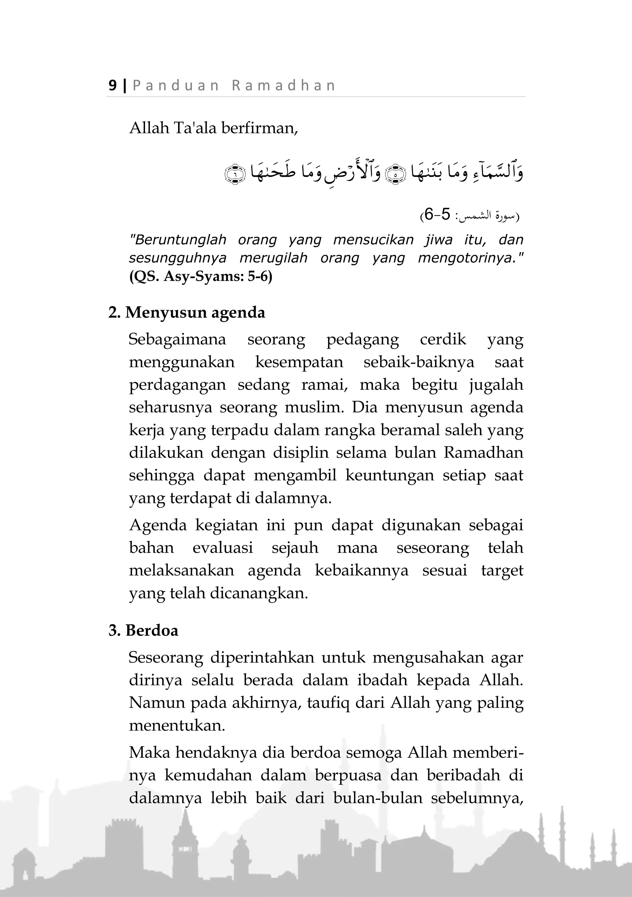 P a n d u a n R a m a d h a n | 8
Bagaimana Menyambut Ramadhan
1. Bergembira dengan kedatangan bulan Ramadhan
Setiap muslim yang benar keimanannya dan selalu
mengharap rahmat Allah, semestinya bergembira
untuk menyambut kedatangan bulan Ramadhan.
Sebab di bulan Ramadhan, Allah sediakan begitu
banyak rahmat dan keutamaan yang sangat
berharga. Allah Ta'ala berfirman,

(‫يونس‬ ‫سورة‬:85)
"Katakanlah: "Dengan karunia Allah dan rahmat-Nya,
hendaknya dengan itu mereka bergembira. Karunia Allah
dan rahmat-Nya itu adalah lebih baik dari apa yang
mereka kumpulkan." (QS. Yunus: 58)
Rasa gembira ini akan mendorong seorang muslim
semangat beramal kebaikan, tak mudah mengeluh
dan bermalas-malasan.
2. Menyucikan diri
Hal tersebut dilakukan dengan bertaubat kepada
Allah dari segala dosa serta meninggalkan maksiat.
Setiap orang hendaklah mengoreksi lembaran-
lembaran kehidupannya sebelum Ramadhan tiba.
Karena kemampuan seseorang meraih keutamaan
Ramadhan lewat ibadah dan amal saleh serta taqarub
kepada Allah, sangat erat kaitannya dengan
bersihnya hati dari segala maksiat dan noda.
 