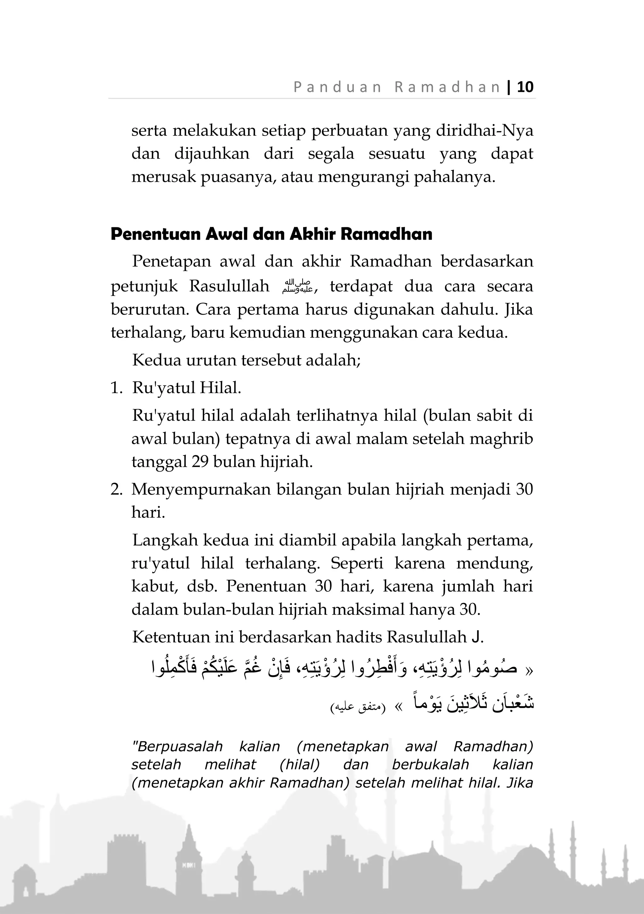 9 | P a n d u a n R a m a d h a n
Allah Ta'ala berfirman,

(‫الشمس‬ ‫سورة‬:5-6)
"Beruntunglah orang yang mensucikan jiwa itu, dan
sesungguhnya merugilah orang yang mengotorinya."
(QS. Asy-Syams: 5-6)
2. Menyusun agenda
Sebagaimana seorang pedagang cerdik yang
menggunakan kesempatan sebaik-baiknya saat
perdagangan sedang ramai, maka begitu jugalah
seharusnya seorang muslim. Dia menyusun agenda
kerja yang terpadu dalam rangka beramal saleh yang
dilakukan dengan disiplin selama bulan Ramadhan
sehingga dapat mengambil keuntungan setiap saat
yang terdapat di dalamnya.
Agenda kegiatan ini pun dapat digunakan sebagai
bahan evaluasi sejauh mana seseorang telah
melaksanakan agenda kebaikannya sesuai target
yang telah dicanangkan.
3. Berdoa
Seseorang diperintahkan untuk mengusahakan agar
dirinya selalu berada dalam ibadah kepada Allah.
Namun pada akhirnya, taufiq dari Allah yang paling
menentukan.
Maka hendaknya dia berdoa semoga Allah memberi-
nya kemudahan dalam berpuasa dan beribadah di
dalamnya lebih baik dari bulan-bulan sebelumnya,
 