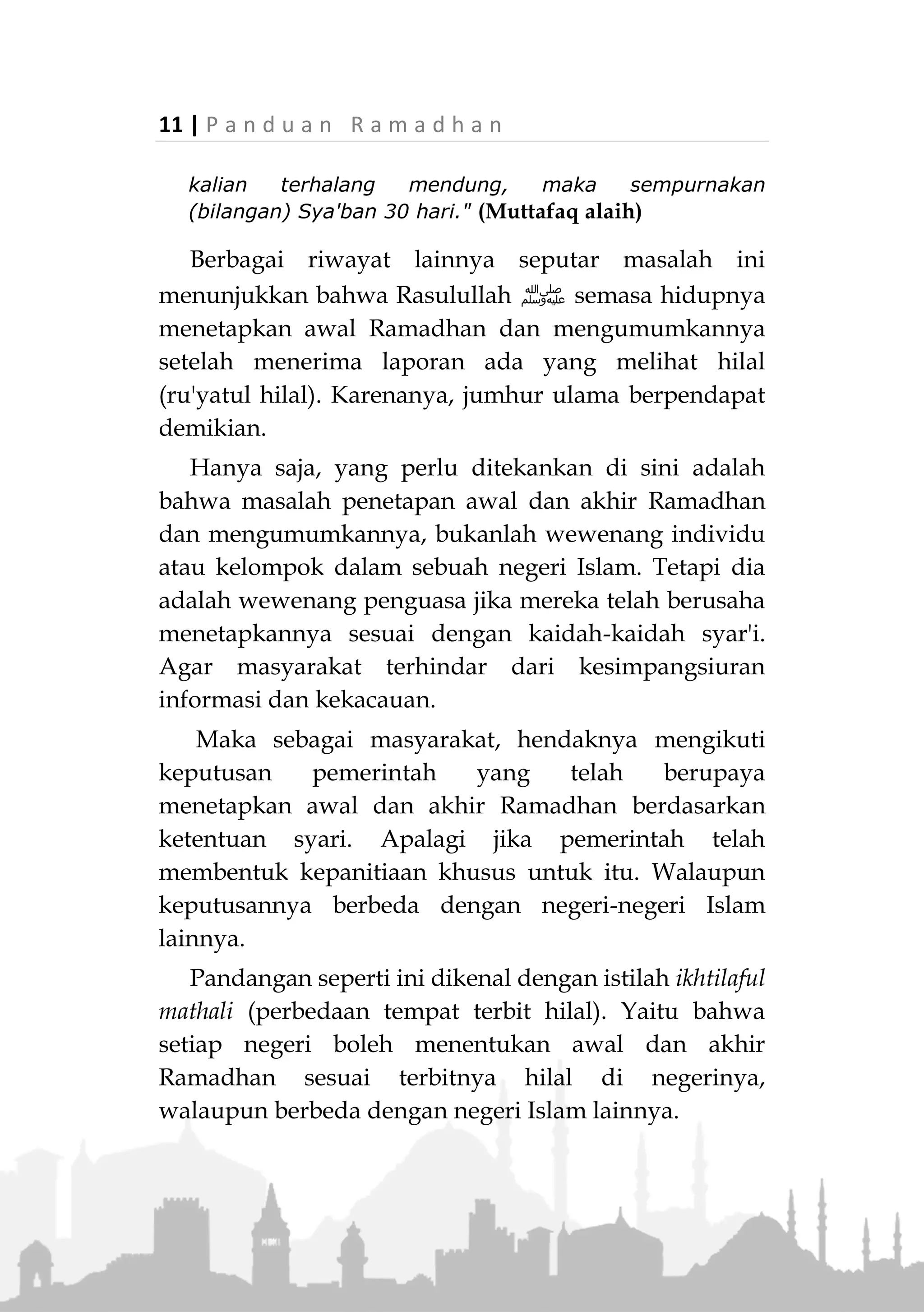 P a n d u a n R a m a d h a n | 10
serta melakukan setiap perbuatan yang diridhai-Nya
dan dijauhkan dari segala sesuatu yang dapat
merusak puasanya, atau mengurangi pahalanya.
Penentuan Awal dan Akhir Ramadhan
Penetapan awal dan akhir Ramadhan berdasarkan
petunjuk Rasulullah ‫,ﷺ‬ terdapat dua cara secara
berurutan. Cara pertama harus digunakan dahulu. Jika
terhalang, baru kemudian menggunakan cara kedua.
Kedua urutan tersebut adalah;
1. Ru'yatul Hilal.
Ru'yatul hilal adalah terlihatnya hilal (bulan sabit di
awal bulan) tepatnya di awal malam setelah maghrib
tanggal 29 bulan hijriah.
2. Menyempurnakan bilangan bulan hijriah menjadi 30
hari.
Langkah kedua ini diambil apabila langkah pertama,
ru'yatul hilal terhalang. Seperti karena mendung,
kabut, dsb. Penentuan 30 hari, karena jumlah hari
dalam bulan-bulan hijriah maksimal hanya 30.
Ketentuan ini berdasarkan hadits Rasulullah J.
«ُ‫ص‬ُ‫م‬‫و‬‫وا‬ِ‫ل‬ُ‫ر‬ْ‫ؤ‬َ‫ي‬ِ‫ت‬ِ‫ه‬،َ‫و‬َ‫أ‬ْ‫ف‬ِ‫ط‬ُ‫ر‬‫وا‬ِ‫ل‬ُ‫ر‬ْ‫ؤ‬َ‫ي‬ِ‫ت‬ِ‫ه‬،َ‫ف‬ِ‫إ‬ْ‫ن‬ُ‫غ‬َّ‫م‬َ‫ع‬َ‫ل‬ْ‫ي‬ُ‫ك‬ْ‫م‬َ‫ف‬َ‫أ‬ْ‫ك‬ِ‫م‬ُ‫ل‬‫وا‬
َ‫ش‬ْ‫ع‬َ‫ا‬‫ب‬‫ن‬َ‫ث‬َ‫ال‬ِ‫ث‬َ‫ين‬َ‫ي‬ْ‫و‬ً‫ا‬‫م‬»(‫عليه‬ ‫متفق‬)
"Berpuasalah kalian (menetapkan awal Ramadhan)
setelah melihat (hilal) dan berbukalah kalian
(menetapkan akhir Ramadhan) setelah melihat hilal. Jika
 
