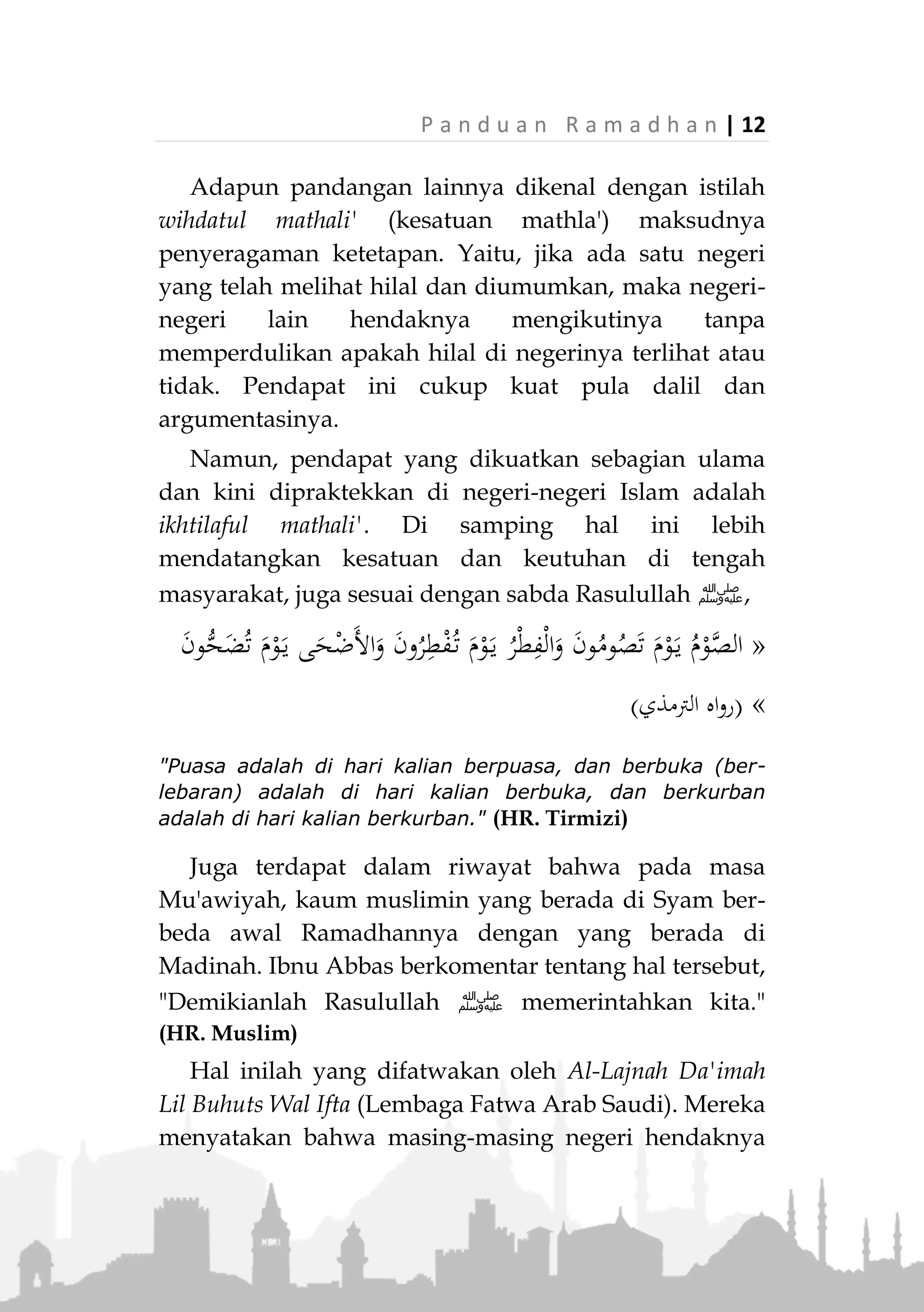 11 | P a n d u a n R a m a d h a n
kalian terhalang mendung, maka sempurnakan
(bilangan) Sya'ban 30 hari." (Muttafaq alaih)
Berbagai riwayat lainnya seputar masalah ini
menunjukkan bahwa Rasulullah ‫ﷺ‬ semasa hidupnya
menetapkan awal Ramadhan dan mengumumkannya
setelah menerima laporan ada yang melihat hilal
(ru'yatul hilal). Karenanya, jumhur ulama berpendapat
demikian.
Hanya saja, yang perlu ditekankan di sini adalah
bahwa masalah penetapan awal dan akhir Ramadhan
dan mengumumkannya, bukanlah wewenang individu
atau kelompok dalam sebuah negeri Islam. Tetapi dia
adalah wewenang penguasa jika mereka telah berusaha
menetapkannya sesuai dengan kaidah-kaidah syar'i.
Agar masyarakat terhindar dari kesimpangsiuran
informasi dan kekacauan.
Maka sebagai masyarakat, hendaknya mengikuti
keputusan pemerintah yang telah berupaya
menetapkan awal dan akhir Ramadhan berdasarkan
ketentuan syari. Apalagi jika pemerintah telah
membentuk kepanitiaan khusus untuk itu. Walaupun
keputusannya berbeda dengan negeri-negeri Islam
lainnya.
Pandangan seperti ini dikenal dengan istilah ikhtilaful
mathali (perbedaan tempat terbit hilal). Yaitu bahwa
setiap negeri boleh menentukan awal dan akhir
Ramadhan sesuai terbitnya hilal di negerinya,
walaupun berbeda dengan negeri Islam lainnya.
 