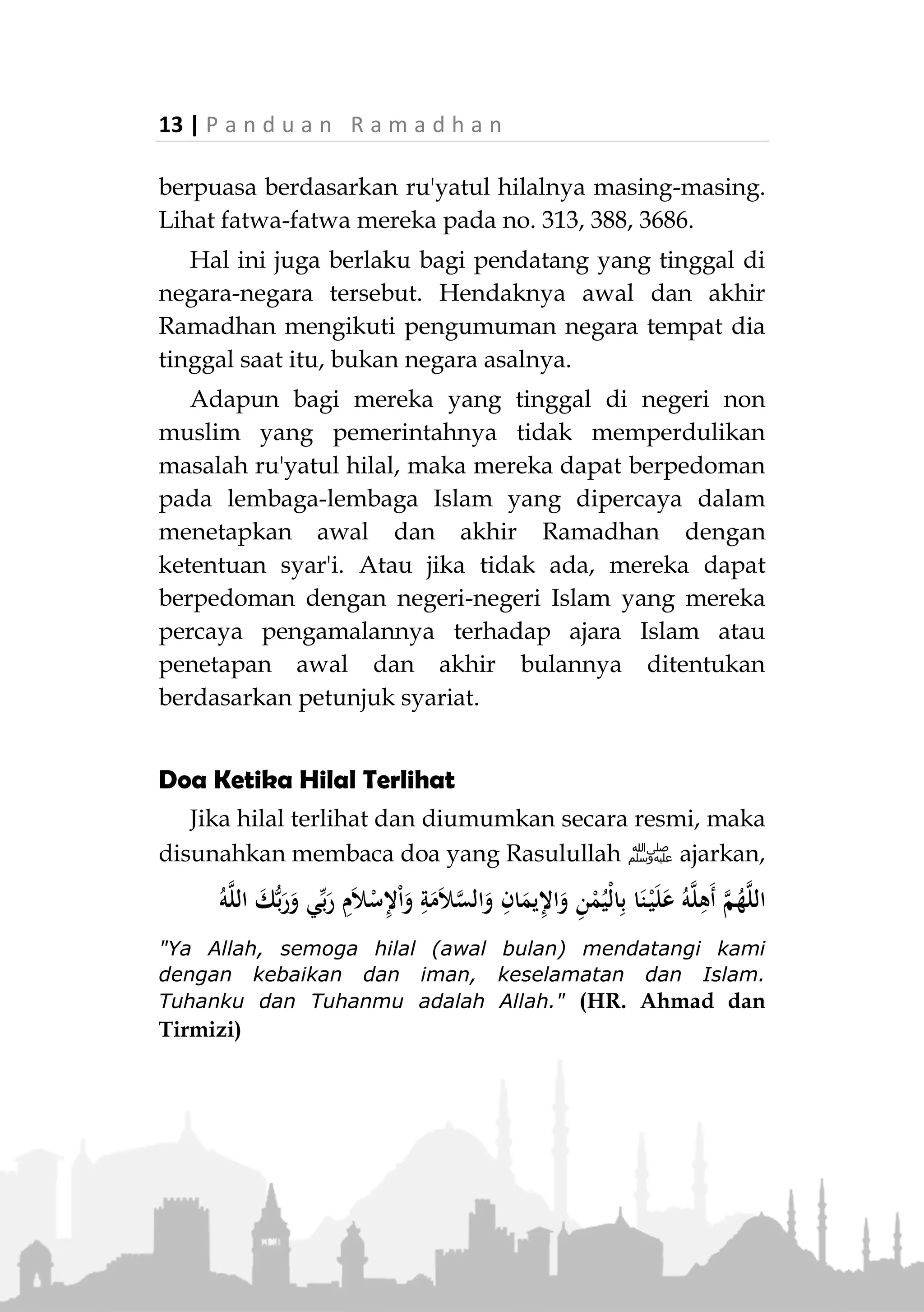 P a n d u a n R a m a d h a n | 12
Adapun pandangan lainnya dikenal dengan istilah
wihdatul mathali' (kesatuan mathla') maksudnya
penyeragaman ketetapan. Yaitu, jika ada satu negeri
yang telah melihat hilal dan diumumkan, maka negeri-
negeri lain hendaknya mengikutinya tanpa
memperdulikan apakah hilal di negerinya terlihat atau
tidak. Pendapat ini cukup kuat pula dalil dan
argumentasinya.
Namun, pendapat yang dikuatkan sebagian ulama
dan kini dipraktekkan di negeri-negeri Islam adalah
ikhtilaful mathali'. Di samping hal ini lebih
mendatangkan kesatuan dan keutuhan di tengah
masyarakat, juga sesuai dengan sabda Rasulullah ‫,ﷺ‬
«‫الص‬‫و‬‫م‬‫ي‬‫و‬‫م‬‫ت‬‫ص‬‫وم‬‫ون‬‫و‬‫ال‬‫ف‬‫ط‬‫ر‬‫ي‬‫و‬‫م‬‫ت‬‫ف‬‫ط‬‫ر‬‫ون‬‫و‬‫ال‬‫ض‬‫ح‬‫ى‬‫ي‬‫و‬‫م‬‫ت‬‫ض‬‫ح‬‫ون‬
»(‫الرتمذي‬ ‫اه‬‫و‬‫ر‬)
"Puasa adalah di hari kalian berpuasa, dan berbuka (ber-
lebaran) adalah di hari kalian berbuka, dan berkurban
adalah di hari kalian berkurban." (HR. Tirmizi)
Juga terdapat dalam riwayat bahwa pada masa
Mu'awiyah, kaum muslimin yang berada di Syam ber-
beda awal Ramadhannya dengan yang berada di
Madinah. Ibnu Abbas berkomentar tentang hal tersebut,
"Demikianlah Rasulullah ‫ﷺ‬ memerintahkan kita."
(HR. Muslim)
Hal inilah yang difatwakan oleh Al-Lajnah Da'imah
Lil Buhuts Wal Ifta (Lembaga Fatwa Arab Saudi). Mereka
menyatakan bahwa masing-masing negeri hendaknya
 