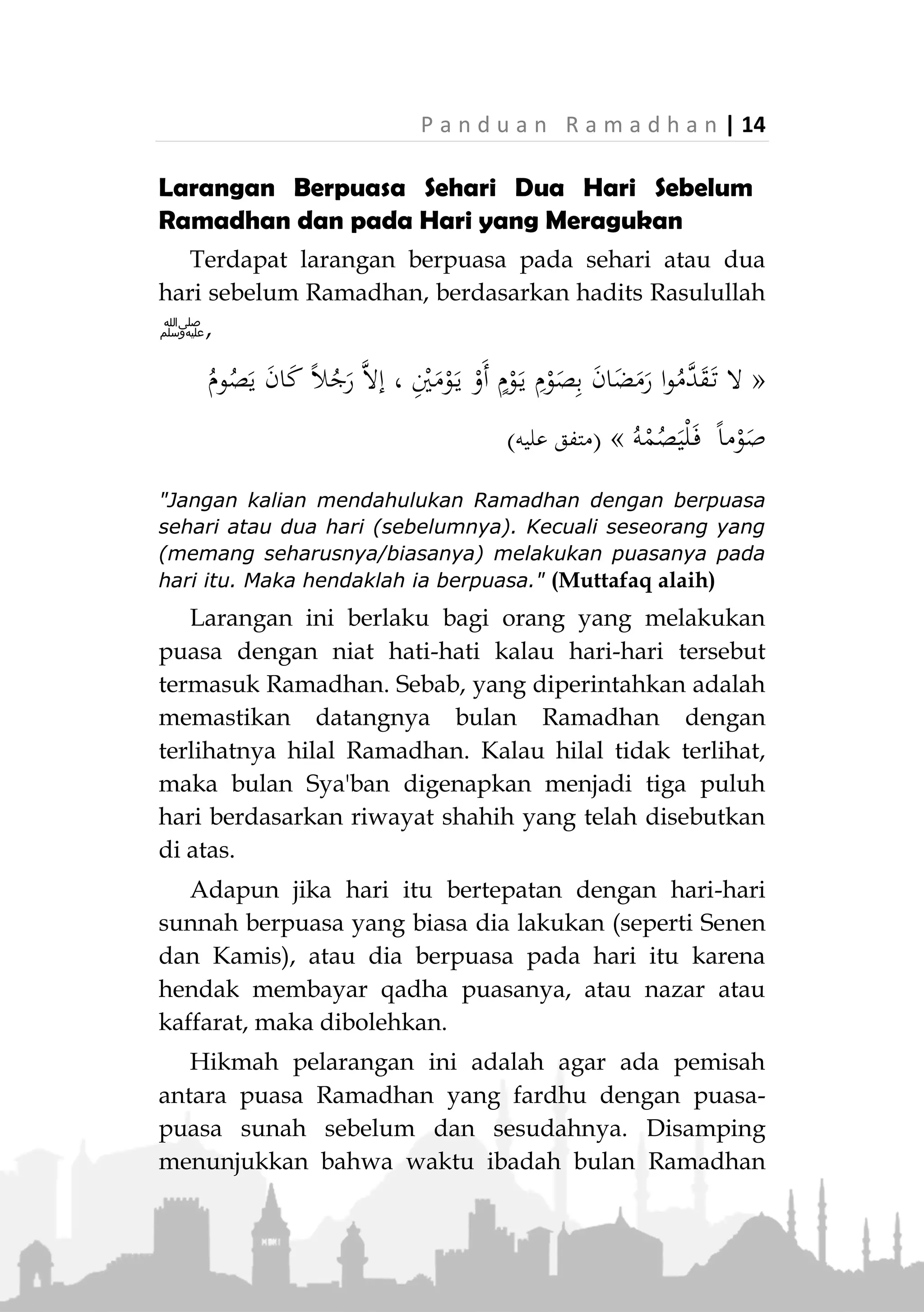13 | P a n d u a n R a m a d h a n
berpuasa berdasarkan ru'yatul hilalnya masing-masing.
Lihat fatwa-fatwa mereka pada no. 313, 388, 3686.
Hal ini juga berlaku bagi pendatang yang tinggal di
negara-negara tersebut. Hendaknya awal dan akhir
Ramadhan mengikuti pengumuman negara tempat dia
tinggal saat itu, bukan negara asalnya.
Adapun bagi mereka yang tinggal di negeri non
muslim yang pemerintahnya tidak memperdulikan
masalah ru'yatul hilal, maka mereka dapat berpedoman
pada lembaga-lembaga Islam yang dipercaya dalam
menetapkan awal dan akhir Ramadhan dengan
ketentuan syar'i. Atau jika tidak ada, mereka dapat
berpedoman dengan negeri-negeri Islam yang mereka
percaya pengamalannya terhadap ajara Islam atau
penetapan awal dan akhir bulannya ditentukan
berdasarkan petunjuk syariat.
Doa Ketika Hilal Terlihat
Jika hilal terlihat dan diumumkan secara resmi, maka
disunahkan membaca doa yang Rasulullah ‫ﷺ‬ ajarkan,
َّ‫م‬ُ‫ه‬َّ‫ل‬‫ال‬ُ‫ه‬َّ‫ل‬ِ‫َه‬‫أ‬‫ا‬َ‫ن‬ْ‫ي‬َ‫ل‬َ‫ع‬ِ‫ن‬ْ‫م‬ُ‫ْي‬‫ل‬‫ا‬ِ‫ب‬ِ‫ان‬َ‫يم‬ِ‫إل‬‫ا‬َ‫و‬َ‫ل‬َّ‫الس‬َ‫و‬ِ‫ة‬َ‫م‬ْ‫ا‬َ‫و‬َ‫ل‬ْ‫س‬ِ‫إل‬ِ‫م‬‫ي‬ِّ‫ب‬َ‫ر‬َ‫ك‬ُّ‫ب‬َ‫ر‬َ‫و‬ُ‫ه‬َّ‫ل‬‫ال‬
"Ya Allah, semoga hilal (awal bulan) mendatangi kami
dengan kebaikan dan iman, keselamatan dan Islam.
Tuhanku dan Tuhanmu adalah Allah." (HR. Ahmad dan
Tirmizi)
 