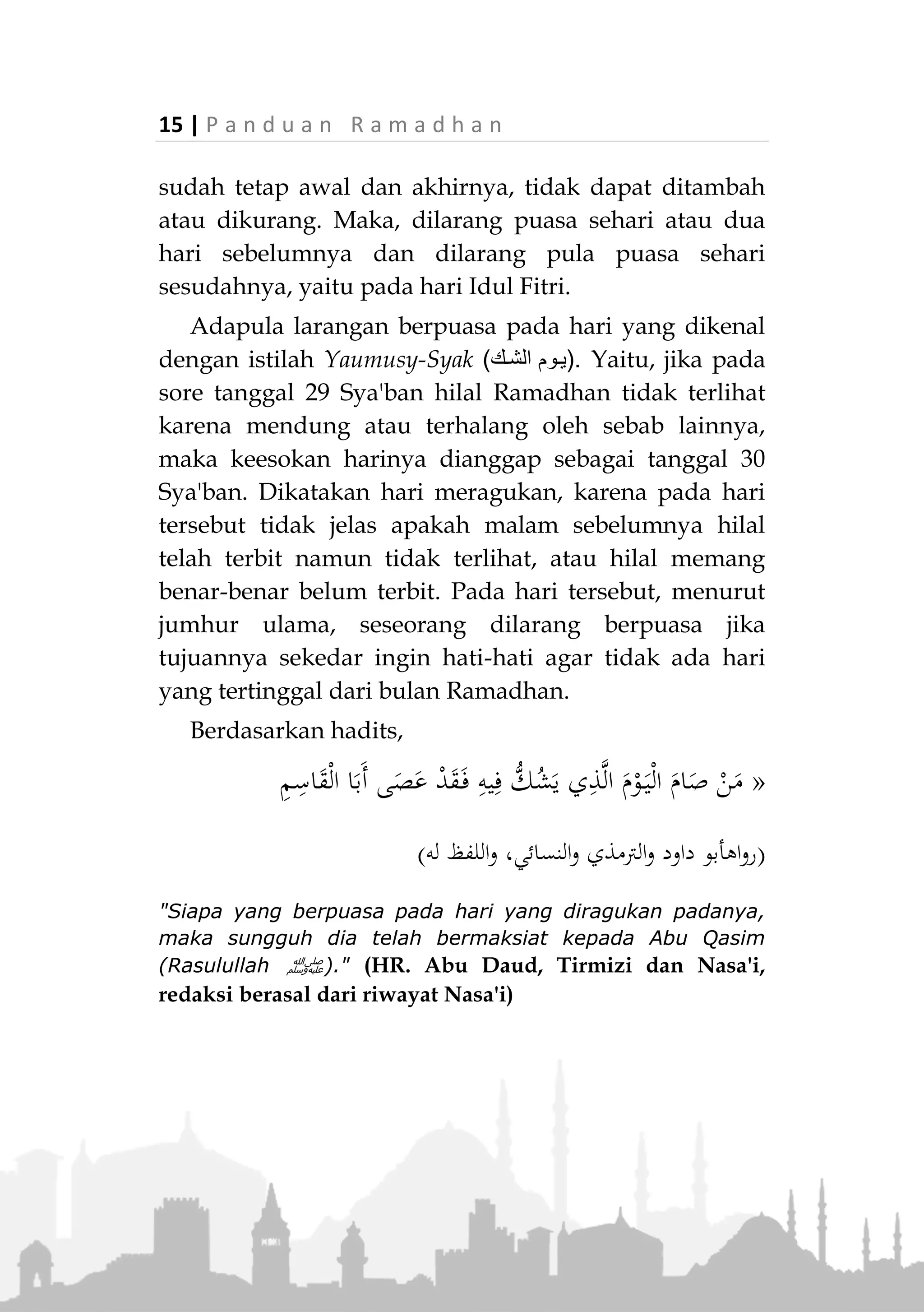 P a n d u a n R a m a d h a n | 14
Larangan Berpuasa Sehari Dua Hari Sebelum
Ramadhan dan pada Hari yang Meragukan
Terdapat larangan berpuasa pada sehari atau dua
hari sebelum Ramadhan, berdasarkan hadits Rasulullah
‫,ﷺ‬
«‫ال‬‫ا‬‫و‬‫م‬‫د‬‫ق‬‫ت‬‫ان‬‫ض‬‫م‬‫ر‬‫م‬‫و‬‫ص‬‫ب‬‫و‬‫ي‬‫م‬‫و‬‫أ‬‫ي‬‫م‬‫و‬‫ي‬‫إال‬ ،‫ا‬‫ل‬‫ج‬‫ر‬‫ان‬‫ك‬‫وم‬‫ص‬‫ي‬
‫ا‬‫ا‬‫م‬‫و‬‫ص‬‫ه‬‫م‬‫ص‬‫ي‬‫ل‬‫ف‬»(‫عليه‬ ‫متفق‬)
"Jangan kalian mendahulukan Ramadhan dengan berpuasa
sehari atau dua hari (sebelumnya). Kecuali seseorang yang
(memang seharusnya/biasanya) melakukan puasanya pada
hari itu. Maka hendaklah ia berpuasa." (Muttafaq alaih)
Larangan ini berlaku bagi orang yang melakukan
puasa dengan niat hati-hati kalau hari-hari tersebut
termasuk Ramadhan. Sebab, yang diperintahkan adalah
memastikan datangnya bulan Ramadhan dengan
terlihatnya hilal Ramadhan. Kalau hilal tidak terlihat,
maka bulan Sya'ban digenapkan menjadi tiga puluh
hari berdasarkan riwayat shahih yang telah disebutkan
di atas.
Adapun jika hari itu bertepatan dengan hari-hari
sunnah berpuasa yang biasa dia lakukan (seperti Senen
dan Kamis), atau dia berpuasa pada hari itu karena
hendak membayar qadha puasanya, atau nazar atau
kaffarat, maka dibolehkan.
Hikmah pelarangan ini adalah agar ada pemisah
antara puasa Ramadhan yang fardhu dengan puasa-
puasa sunah sebelum dan sesudahnya. Disamping
menunjukkan bahwa waktu ibadah bulan Ramadhan
 