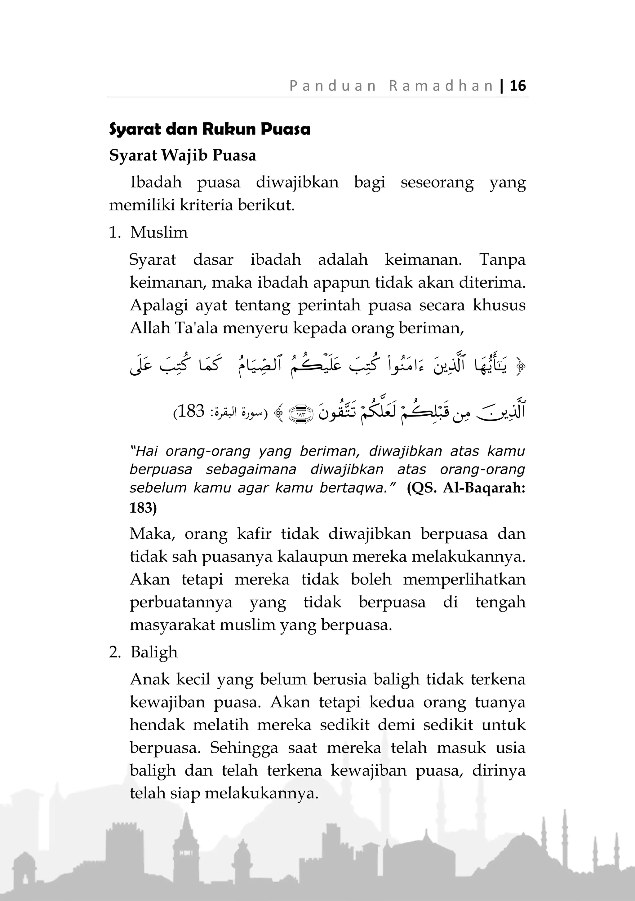 15 | P a n d u a n R a m a d h a n
sudah tetap awal dan akhirnya, tidak dapat ditambah
atau dikurang. Maka, dilarang puasa sehari atau dua
hari sebelumnya dan dilarang pula puasa sehari
sesudahnya, yaitu pada hari Idul Fitri.
Adapula larangan berpuasa pada hari yang dikenal
dengan istilah Yaumusy-Syak (‫الكي‬ ‫ايم‬) . Yaitu, jika pada
sore tanggal 29 Sya'ban hilal Ramadhan tidak terlihat
karena mendung atau terhalang oleh sebab lainnya,
maka keesokan harinya dianggap sebagai tanggal 30
Sya'ban. Dikatakan hari meragukan, karena pada hari
tersebut tidak jelas apakah malam sebelumnya hilal
telah terbit namun tidak terlihat, atau hilal memang
benar-benar belum terbit. Pada hari tersebut, menurut
jumhur ulama, seseorang dilarang berpuasa jika
tujuannya sekedar ingin hati-hati agar tidak ada hari
yang tertinggal dari bulan Ramadhan.
Berdasarkan hadits,
«‫ن‬‫م‬‫ام‬‫ص‬‫ال‬‫ي‬‫و‬‫م‬‫ال‬‫ذ‬‫ي‬‫ي‬‫ش‬‫ك‬‫ف‬‫يه‬‫د‬‫ق‬‫ف‬‫ى‬‫ص‬‫ع‬‫ا‬‫ب‬‫أ‬‫م‬‫اس‬‫ق‬‫ال‬
(‫له‬ ‫اللفظ‬‫و‬ ،‫النسائي‬‫و‬ ‫الرتمذي‬‫و‬ ‫داود‬ ‫اهأبو‬‫و‬‫ر‬)
"Siapa yang berpuasa pada hari yang diragukan padanya,
maka sungguh dia telah bermaksiat kepada Abu Qasim
(Rasulullah ‫ﷺ‬)." (HR. Abu Daud, Tirmizi dan Nasa'i,
redaksi berasal dari riwayat Nasa'i)
 