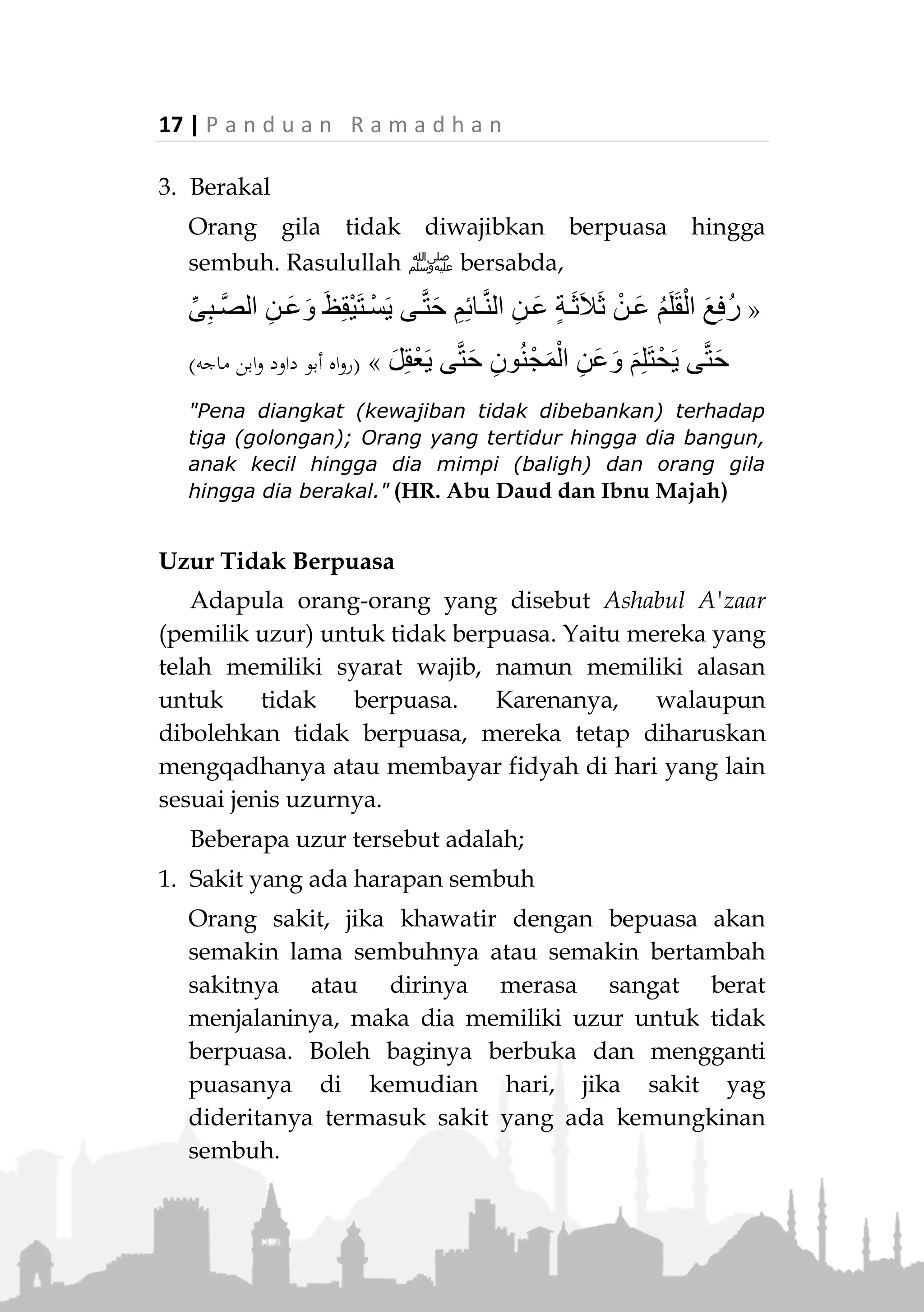 P a n d u a n R a m a d h a n | 16
Syarat dan Rukun Puasa
Syarat Wajib Puasa
Ibadah puasa diwajibkan bagi seseorang yang
memiliki kriteria berikut.
1. Muslim
Syarat dasar ibadah adalah keimanan. Tanpa
keimanan, maka ibadah apapun tidak akan diterima.
Apalagi ayat tentang perintah puasa secara khusus
Allah Ta'ala menyeru kepada orang beriman,
﴿
﴾(‫البقرة‬ ‫سورة‬:381)
“Hai orang-orang yang beriman, diwajibkan atas kamu
berpuasa sebagaimana diwajibkan atas orang-orang
sebelum kamu agar kamu bertaqwa.” (QS. Al-Baqarah:
183)
Maka, orang kafir tidak diwajibkan berpuasa dan
tidak sah puasanya kalaupun mereka melakukannya.
Akan tetapi mereka tidak boleh memperlihatkan
perbuatannya yang tidak berpuasa di tengah
masyarakat muslim yang berpuasa.
2. Baligh
Anak kecil yang belum berusia baligh tidak terkena
kewajiban puasa. Akan tetapi kedua orang tuanya
hendak melatih mereka sedikit demi sedikit untuk
berpuasa. Sehingga saat mereka telah masuk usia
baligh dan telah terkena kewajiban puasa, dirinya
telah siap melakukannya.
 