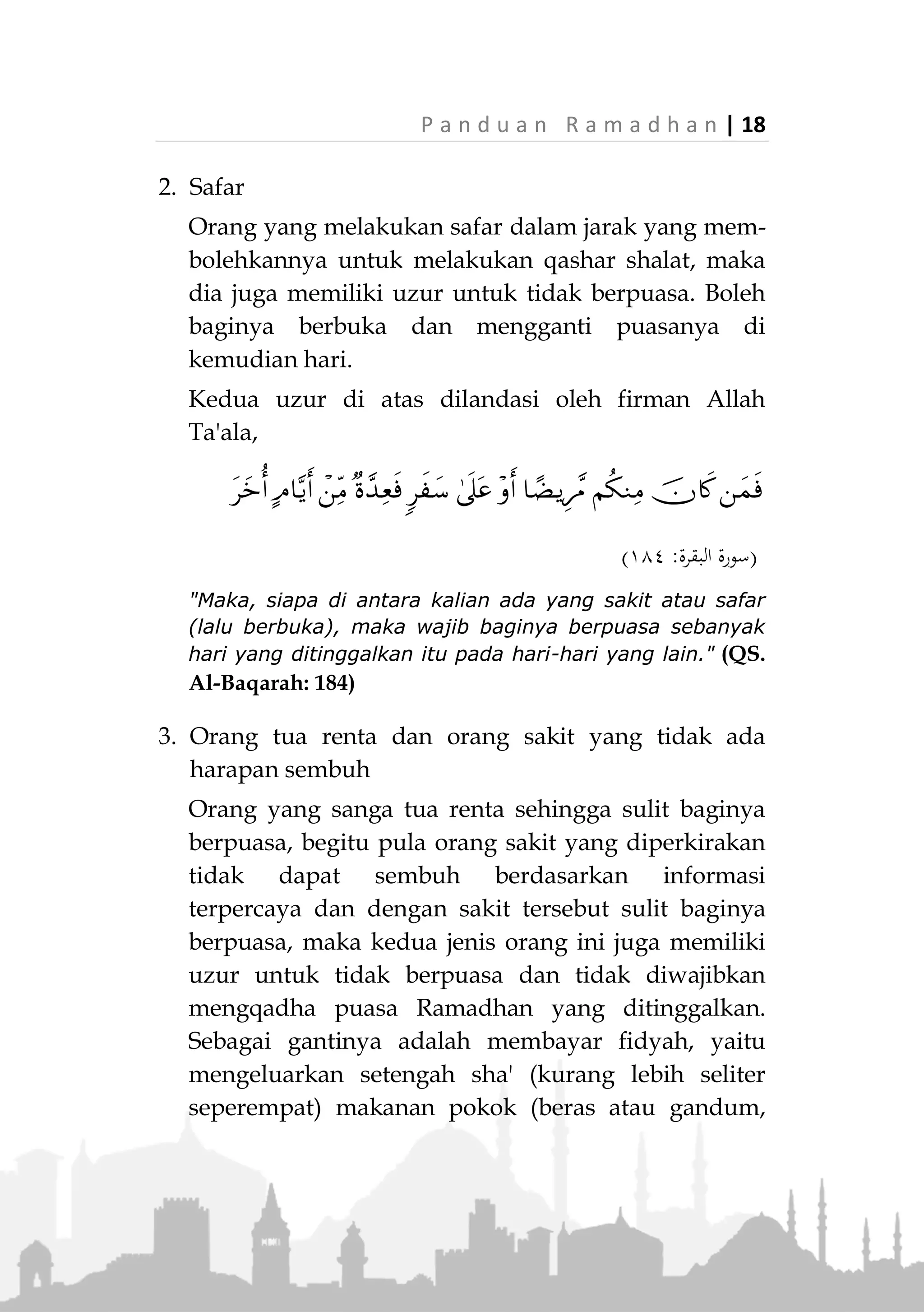 17 | P a n d u a n R a m a d h a n
3. Berakal
Orang gila tidak diwajibkan berpuasa hingga
sembuh. Rasulullah ‫ﷺ‬ bersabda,
«َ‫ع‬ِ‫ف‬ُ‫ر‬ُ‫م‬َ‫ل‬َ‫ق‬ْ‫ال‬ْ‫َنن‬‫ع‬‫نة‬َ‫ث‬َ‫ال‬َ‫ث‬ِ‫َنن‬‫ع‬ِ‫م‬ِ‫ئ‬‫نا‬َّ‫ن‬‫ال‬‫نى‬َّ‫ت‬َ‫ح‬َ ِ‫ق‬ْ‫ي‬َ‫ت‬‫ْن‬‫س‬َ‫ي‬ِ‫َنن‬‫ع‬َ‫و‬ِّ‫ى‬ِ‫ب‬‫َّن‬‫ص‬‫ال‬
‫ى‬َّ‫ت‬َ‫ح‬َ‫م‬ِ‫ل‬َ‫ت‬ْ‫ح‬َ‫ي‬ِ‫َن‬‫ع‬َ‫و‬ِ‫ون‬ُ‫ن‬ْ‫ج‬َ‫م‬ْ‫ال‬‫ى‬َّ‫ت‬َ‫ح‬َ‫ل‬ِ‫ق‬ْ‫ع‬َ‫ي‬»(‫ماجه‬ ‫ابن‬‫و‬ ‫داود‬ ‫أبو‬ ‫اه‬‫و‬‫ر‬)
"Pena diangkat (kewajiban tidak dibebankan) terhadap
tiga (golongan); Orang yang tertidur hingga dia bangun,
anak kecil hingga dia mimpi (baligh) dan orang gila
hingga dia berakal." (HR. Abu Daud dan Ibnu Majah)
Uzur Tidak Berpuasa
Adapula orang-orang yang disebut Ashabul A'zaar
(pemilik uzur) untuk tidak berpuasa. Yaitu mereka yang
telah memiliki syarat wajib, namun memiliki alasan
untuk tidak berpuasa. Karenanya, walaupun
dibolehkan tidak berpuasa, mereka tetap diharuskan
mengqadhanya atau membayar fidyah di hari yang lain
sesuai jenis uzurnya.
Beberapa uzur tersebut adalah;
1. Sakit yang ada harapan sembuh
Orang sakit, jika khawatir dengan bepuasa akan
semakin lama sembuhnya atau semakin bertambah
sakitnya atau dirinya merasa sangat berat
menjalaninya, maka dia memiliki uzur untuk tidak
berpuasa. Boleh baginya berbuka dan mengganti
puasanya di kemudian hari, jika sakit yag
dideritanya termasuk sakit yang ada kemungkinan
sembuh.
 