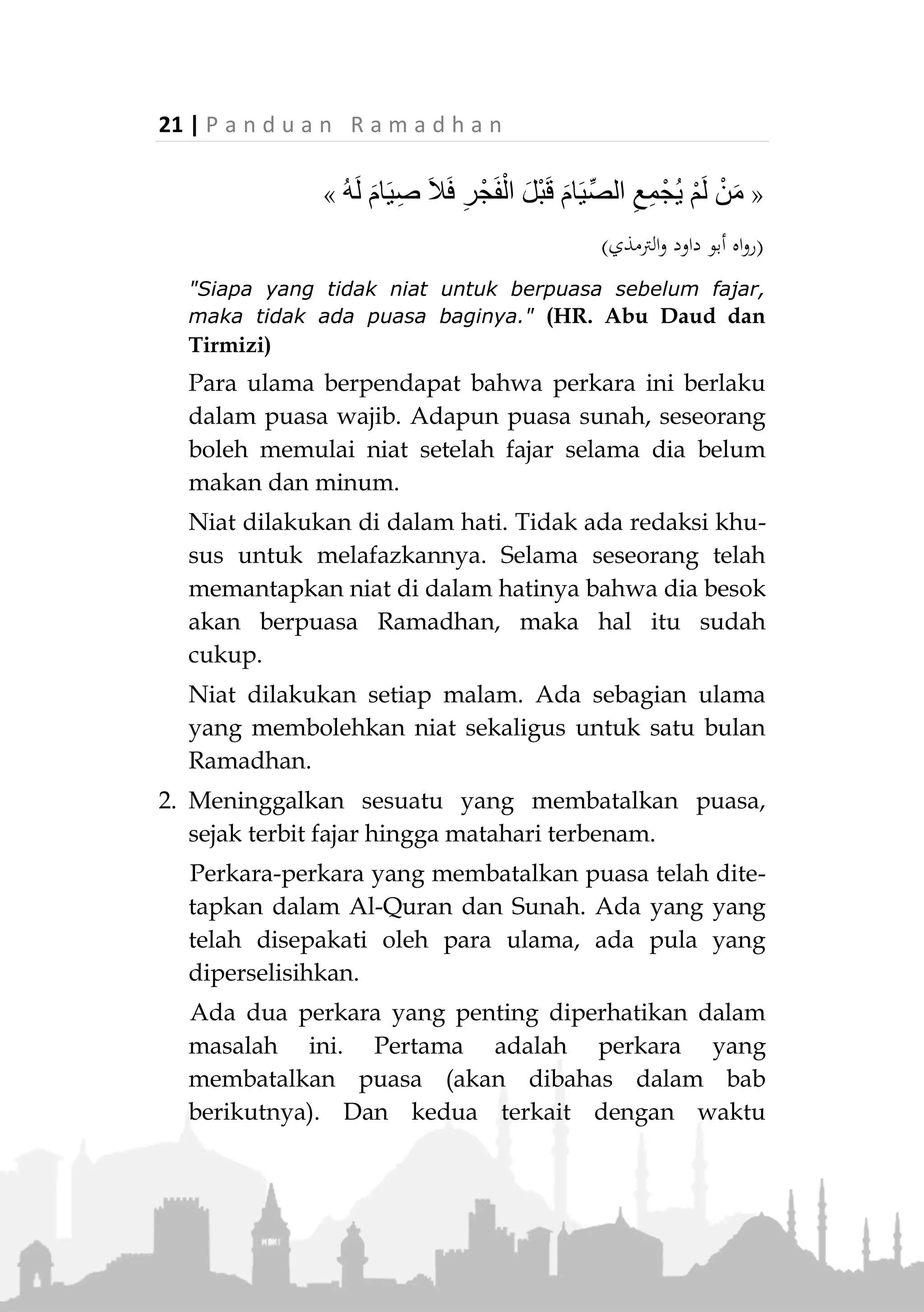 P a n d u a n R a m a d h a n | 20
memerintahkan kami untuk mengqadha puasa dan beliau
tidak memerintahkan kami untuk mengqadha shalat."
(HR. Tirmizi dan Nasa'i)
5. Wanita Hamil dan Menyusui
Para ulama menyebutkan bahwa wanita hamil dan
menyusui, jika berat baginya untuk berpuasa, baik
kekhawatirannya bersumber terhadap dirinya atau
janinnya, maka dia termasuk orang yang memiliki
uzur untuk tidak berpuasa. Para ulama umumnya
mengaitkan kondisi mereka dengan orang sakit yang
tidak kuat berpuasa. Maka konsekuensinya, jika
mereka tidak berpuasa adalah mengqadhanya di hari
lainnya. Adapula pendapat yang mengaitkan mereka
dalam penafsiran surat Al-Baqarah ayat 184 yang
disebutkan di atas, sehingga mereka hanya
diwajibkan membayar fidyah. Akan tetapi pendapat
yang mewajibkan mereka untuk mengqadha puasa
yang ditinggalkannya, lebih kuat.
Rukun Puasa
Rukun puasa secara garis besar ada 2, yaitu; Niat dan
menahan diri dari segala sesuatu yang membatalkan
sejak terbit fajar hingga matahari terbenam.
1. Niat
Niat diharuskan dalam setiap ibadah. Secara khusus,
Rasulullah J menyatakan keharusan niat di malam
hari sebelum masuk waktu fajar bagi orang yang
berpuasa. Beliau bersabda,
 