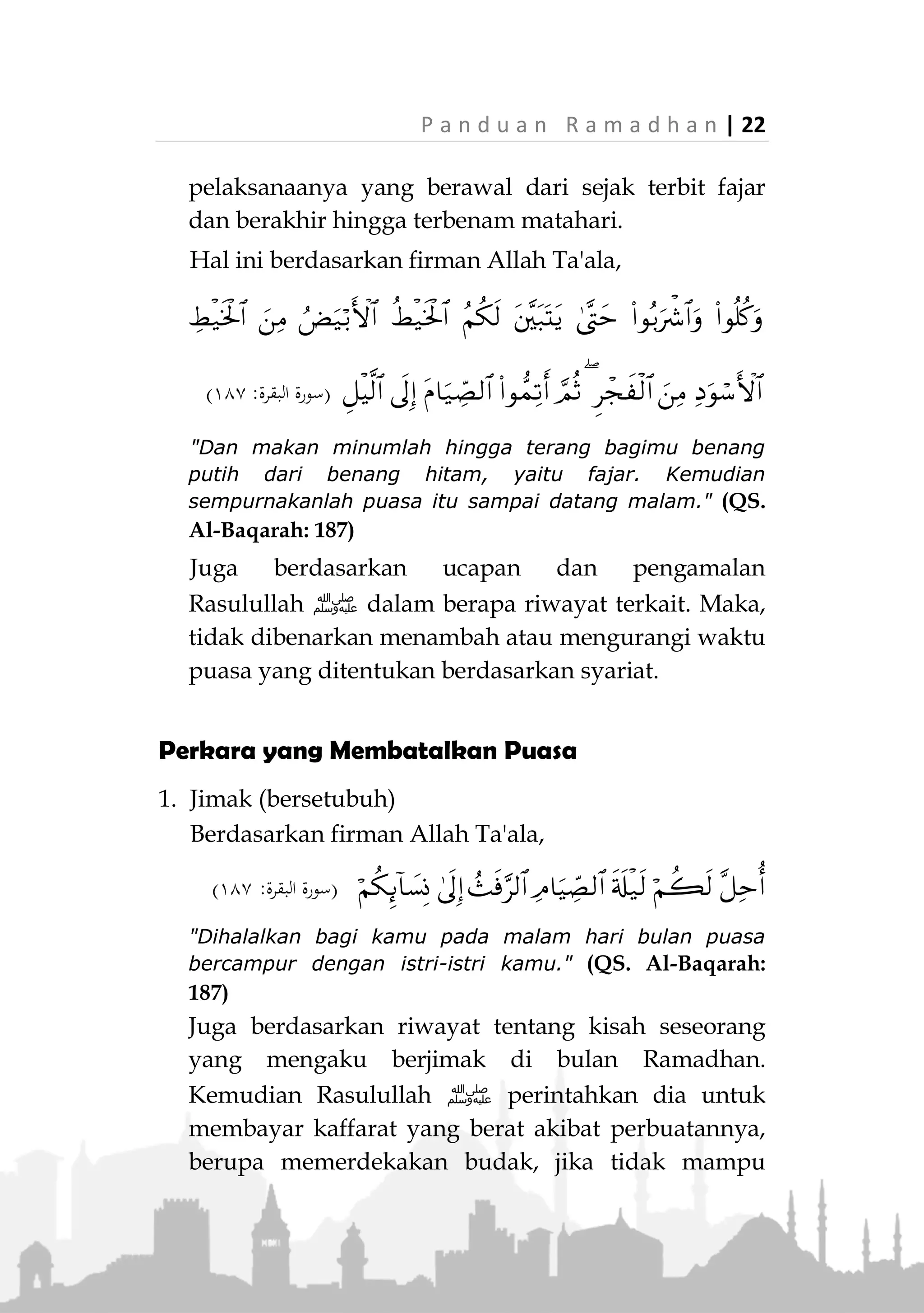 21 | P a n d u a n R a m a d h a n
«ْ‫ن‬َ‫م‬ْ‫م‬َ‫ل‬ِ‫ع‬ِ‫م‬ْ‫ُج‬‫ي‬َ‫م‬‫ا‬َ‫ي‬ِّ‫الص‬َ‫ْل‬‫ب‬َ‫ق‬ِ‫ر‬ْ‫ج‬َ‫ف‬ْ‫ال‬َ‫ال‬َ‫ف‬َ‫م‬‫ا‬َ‫ي‬ِ‫ص‬ُ‫ه‬َ‫ل‬»
(‫الرتمذي‬‫و‬ ‫داود‬ ‫أبو‬ ‫اه‬‫و‬‫ر‬)
"Siapa yang tidak niat untuk berpuasa sebelum fajar,
maka tidak ada puasa baginya." (HR. Abu Daud dan
Tirmizi)
Para ulama berpendapat bahwa perkara ini berlaku
dalam puasa wajib. Adapun puasa sunah, seseorang
boleh memulai niat setelah fajar selama dia belum
makan dan minum.
Niat dilakukan di dalam hati. Tidak ada redaksi khu-
sus untuk melafazkannya. Selama seseorang telah
memantapkan niat di dalam hatinya bahwa dia besok
akan berpuasa Ramadhan, maka hal itu sudah
cukup.
Niat dilakukan setiap malam. Ada sebagian ulama
yang membolehkan niat sekaligus untuk satu bulan
Ramadhan.
2. Meninggalkan sesuatu yang membatalkan puasa,
sejak terbit fajar hingga matahari terbenam.
Perkara-perkara yang membatalkan puasa telah dite-
tapkan dalam Al-Quran dan Sunah. Ada yang yang
telah disepakati oleh para ulama, ada pula yang
diperselisihkan.
Ada dua perkara yang penting diperhatikan dalam
masalah ini. Pertama adalah perkara yang
membatalkan puasa (akan dibahas dalam bab
berikutnya). Dan kedua terkait dengan waktu
 