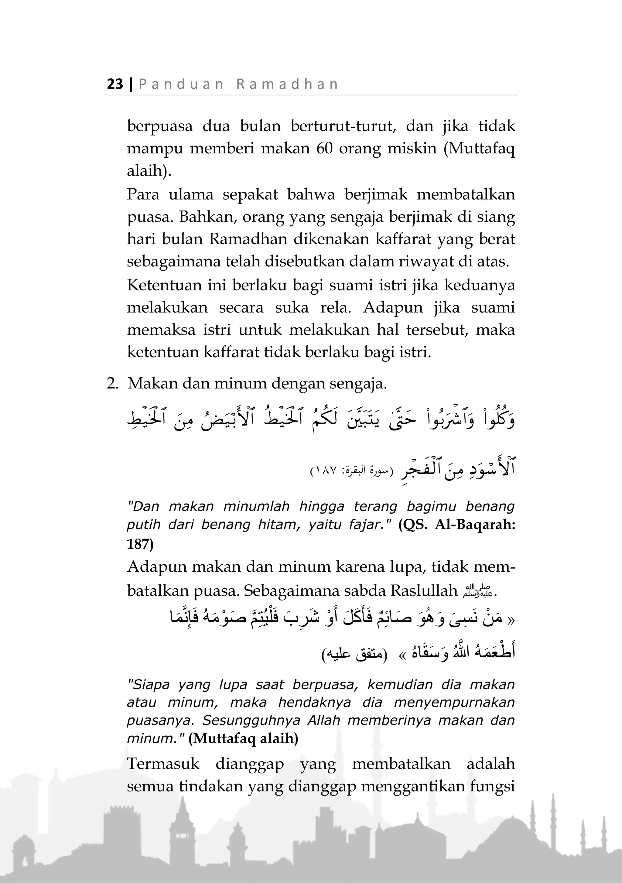 P a n d u a n R a m a d h a n | 22
pelaksanaanya yang berawal dari sejak terbit fajar
dan berakhir hingga terbenam matahari.
Hal ini berdasarkan firman Allah Ta'ala,

(‫سورة‬‫البقرة‬:٤٨١)
"Dan makan minumlah hingga terang bagimu benang
putih dari benang hitam, yaitu fajar. Kemudian
sempurnakanlah puasa itu sampai datang malam." (QS.
Al-Baqarah: 187)
Juga berdasarkan ucapan dan pengamalan
Rasulullah ‫ﷺ‬ dalam berapa riwayat terkait. Maka,
tidak dibenarkan menambah atau mengurangi waktu
puasa yang ditentukan berdasarkan syariat.
Perkara yang Membatalkan Puasa
1. Jimak (bersetubuh)
Berdasarkan firman Allah Ta'ala,
(‫سورة‬‫البقرة‬:٤٨١)
"Dihalalkan bagi kamu pada malam hari bulan puasa
bercampur dengan istri-istri kamu." (QS. Al-Baqarah:
187)
Juga berdasarkan riwayat tentang kisah seseorang
yang mengaku berjimak di bulan Ramadhan.
Kemudian Rasulullah ‫ﷺ‬ perintahkan dia untuk
membayar kaffarat yang berat akibat perbuatannya,
berupa memerdekakan budak, jika tidak mampu
 