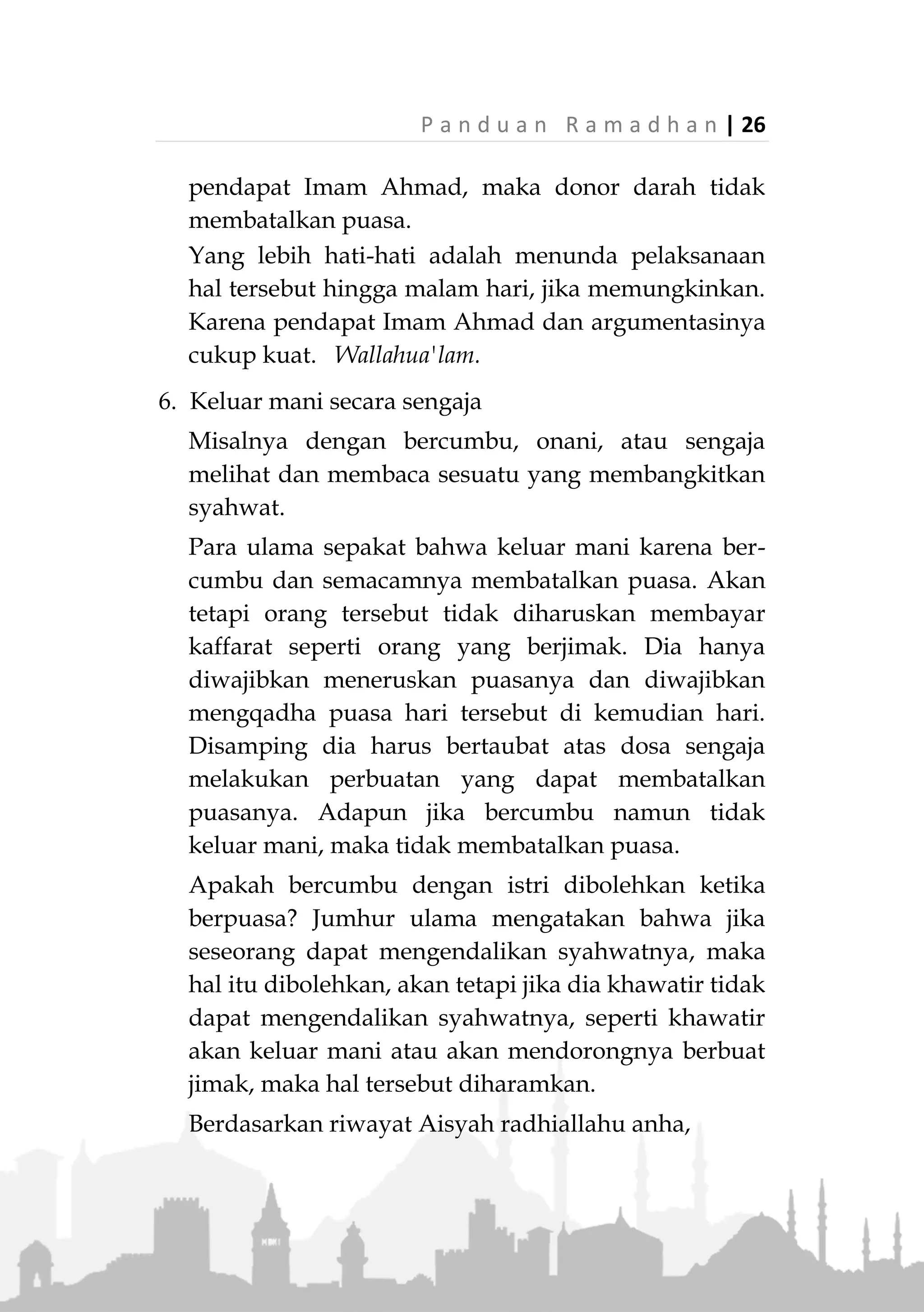 25 | P a n d u a n R a m a d h a n
5. Bekam
Para ulama berbeda pendapat apakah bekam
membatalkan puasa atau tidak. Jumhur ulama
berpendapat bahwa bekam tidak membatalkan
puasa. Sedangkan Imam Ahmad berpendapat bahwa
bekam membatalkan puasa.
Jumhur berdalil dengan ucapan Ibnu Abbas yang
diriwayatkan oleh Bukhari,
«َّ‫ن‬َ‫أ‬َّ‫ي‬ِ‫ب‬َّ‫ن‬‫ال‬‫ى‬َّ‫ل‬َ‫ص‬ُ َّ‫هللا‬ِ‫ه‬ْ‫ي‬َ‫ل‬َ‫ع‬َ‫م‬َّ‫ل‬َ‫س‬َ‫و‬َ‫م‬َ‫ج‬َ‫ت‬ْ‫اح‬َ‫و‬ُ‫ه‬َ‫و‬‫م‬ِ‫ر‬ْ‫ح‬ُ‫م‬َ‫م‬َ‫َج‬‫ت‬ْ‫اح‬َ‫و‬
َ‫و‬ُ‫ه‬َ‫و‬‫م‬ِ‫ئ‬‫ا‬َ‫ص‬»(‫البخاري‬ ‫رواه‬)
"Sesungguhnya Rasulullah ‫ﷺ‬ melakukan bekam saat
dia sedang ihram dan saat dia sedang puasa."
(HR.Bukhari)
Juga terdapat beberapa riwayat lainnya yang
menguatkan pendapat jumhur ulama.
Adapun Imam Ahmad berdalil dengan hadits
Rasulullah ‫ﷺ‬ yang berkata saat melihat ada orang
yang berbekam di siang hari bulan Ramadhan,
«َ‫أ‬ْ‫ف‬َ‫ط‬َ‫ر‬ْ‫ال‬َ‫ح‬ِ‫اج‬ُ‫م‬َ‫و‬ْ‫ال‬َ‫م‬ْ‫ح‬ُ‫ج‬ُ‫م‬‫و‬»(‫داود‬ ‫أبو‬ ‫رواه‬)
"Orang yang melakukan bekam dan yang dibekam telah
berbuka (batal puasanya)." (HR. Abu Daud)
Turunan dalam masalah ini adalah melakukan donor
darah karena dianggap sama-sama mengeluarkan
darah cukup besar dari dalam tubuh. Jika mengikuti
pendapat jumhur ulama, maka donor darah tidak
membatalkan puasa. Tapi jika berpedoman dengan
 