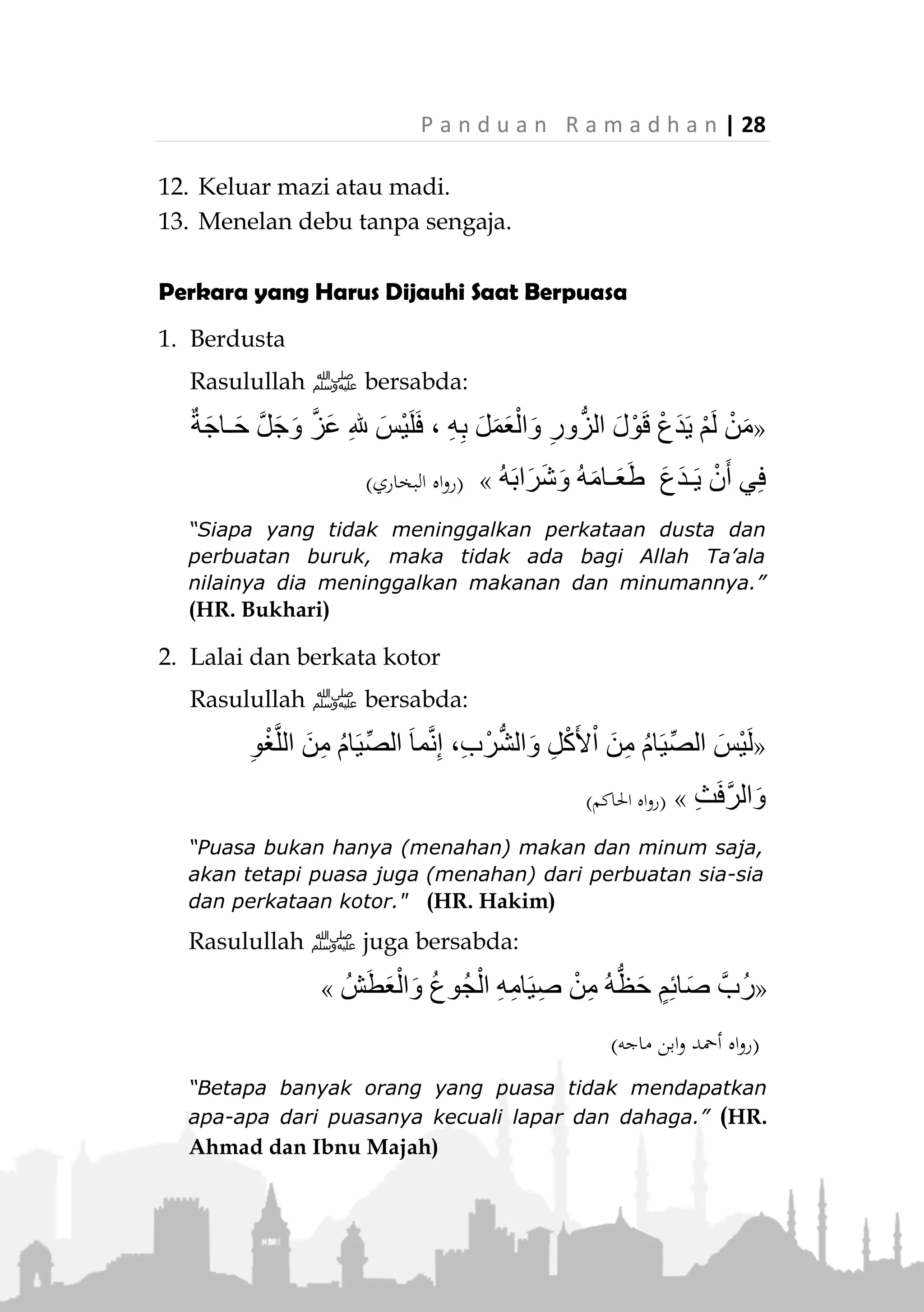 27 | P a n d u a n R a m a d h a n
«َ‫ان‬ُّ‫ي‬ِ‫ب‬َّ‫ن‬‫ال‬‫ﷺ‬ُ‫ل‬ِّ‫ب‬َ‫ق‬ُ‫ي‬ُ‫ر‬ِ‫ش‬‫ا‬َ‫ب‬ُ‫ي‬َ‫و‬َ‫و‬ُ‫ه‬َ‫و‬‫م‬ِ‫ئ‬‫ا‬َ‫ص‬َ‫ان‬َ‫ك‬َ‫و‬ْ‫م‬ُ‫ك‬َ‫ك‬َ‫ل‬ْ‫م‬َ‫أ‬ِ‫ه‬ِ‫ب‬ْ‫ر‬ِ‫إل‬
(‫عليه‬ ‫متفق‬)
"Sesungguhnya Nabi ‫ﷺ‬ mencium dan mencumbu
istrinya saat beliau sedang puasa. Dan beliau adalah
orang yang paling mampu mengendalikan keinginannya
di antara kalian." (Muttafaq alaih)
Perkara yang Tidak Membatalkan Puasa
1. Periksa darah dan suntik yang tujuannya tidak
untuk memasukkan zat makanan. Seperti untuk
berobat, tes darah, vaksin, atau kepeluan lainnya.
2. Mencicipi masakan jika dibutuhkan, dengan syarat:
tidak sampai masuk ke dalam kerongkongan.
3. Menggunakan celak mata atau tetes mata atau
semacamnya yang dimasukkan ke dalam mata.
4. Menuangkan air dingin di atas kepala atau mandi
dengannya.
5. Menelan ludah, namun jika berupa lendir
hendaklah dikeluarkan.
6. Menggunakan minyak wangi dan menciumnya.
7. Bermimpi hingga keluar mani.
8. Junub sebelum terbit fajar dan belum mandi janabah
hingga terbit fajar sementara dia sudah niat puasa.
9. Boleh menghirup sesuatu yang tidak bersifat
partikel untuk melegakan hidung tersumbat, atau
melegakan dada bagi orang yang sesak nafas.
10. Sikat gigi dengan pasta gigi dengan syarat tidak ada
partikel yang ditelan.
11. Bersiwak di siang hari, walaupun setelah matahari
tergeincir.
 
