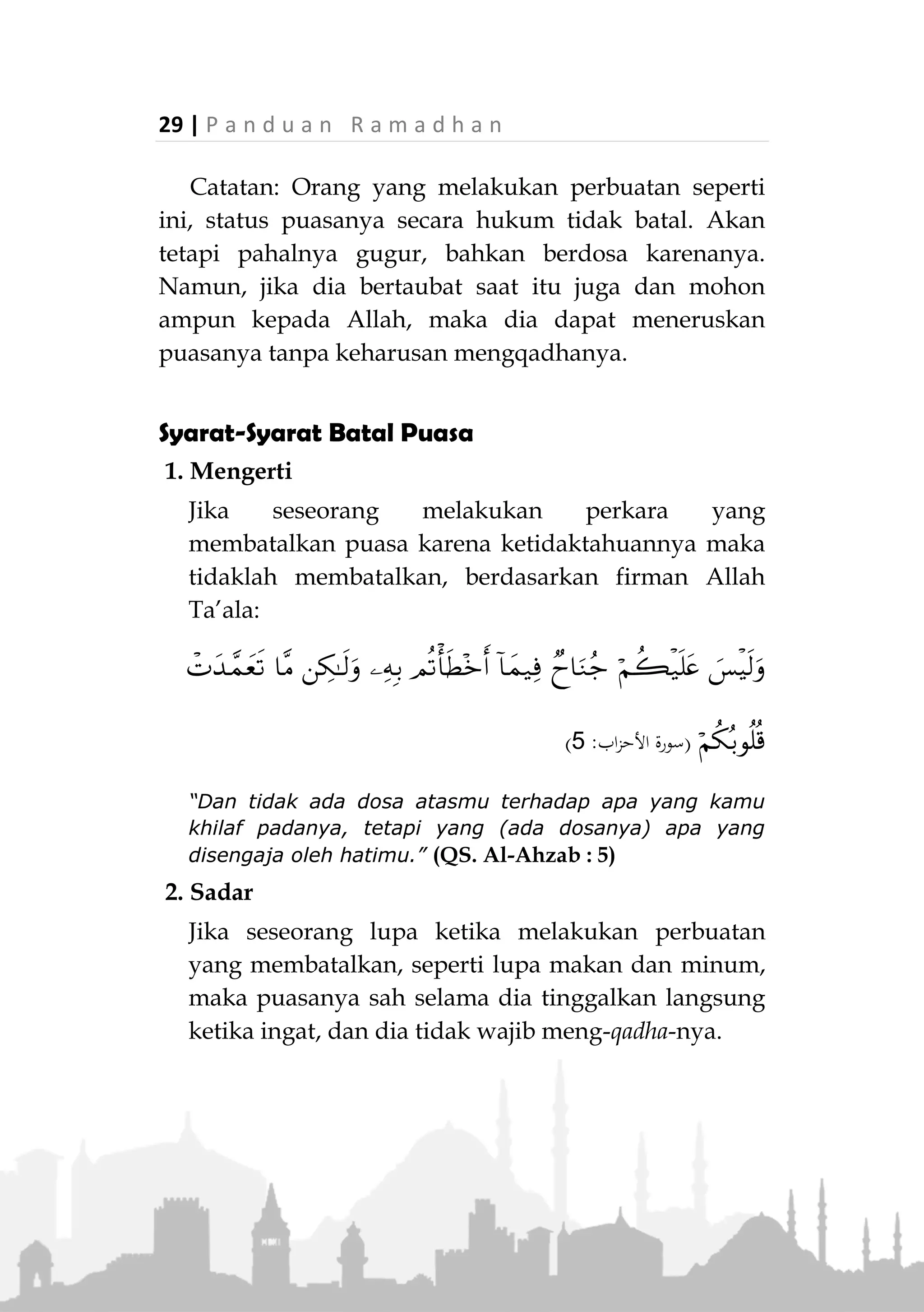 P a n d u a n R a m a d h a n | 28
12. Keluar mazi atau madi.
13. Menelan debu tanpa sengaja.
Perkara yang Harus Dijauhi Saat Berpuasa
1. Berdusta
Rasulullah ‫ﷺ‬ bersabda:
«ِ‫ه‬ِ‫ب‬ َ‫ل‬َ‫م‬َ‫ع‬ْ‫ال‬َ‫و‬ ِ‫ور‬ُّ‫الز‬ َ‫ل‬ْ‫و‬َ‫ق‬ ْ‫ع‬َ‫د‬َ‫ي‬ ْ‫م‬َ‫ل‬ ْ‫ن‬َ‫م‬،‫ة‬َ‫ـاج‬َ‫ح‬ َّ‫ل‬َ‫ج‬َ‫و‬ َّ‫ز‬َ‫ع‬ ِ‫هلل‬ َ‫ْس‬‫ي‬َ‫ل‬َ‫ف‬
ُ‫ه‬َ‫ب‬‫ا‬َ‫ر‬َ‫ش‬َ‫و‬ ُ‫ه‬َ‫م‬‫ـا‬َ‫ع‬َ‫ط‬ َ‫ع‬َ‫د‬‫ـ‬َ‫ي‬ ْ‫ن‬َ‫أ‬ ‫ي‬ِ‫ف‬»(‫البخاري‬ ‫اه‬‫و‬‫ر‬)
“Siapa yang tidak meninggalkan perkataan dusta dan
perbuatan buruk, maka tidak ada bagi Allah Ta’ala
nilainya dia meninggalkan makanan dan minumannya.”
(HR. Bukhari)
2. Lalai dan berkata kotor
Rasulullah ‫ﷺ‬ bersabda:
«ِ‫و‬ْ‫غ‬َّ‫ل‬‫ال‬ َ‫ن‬ِ‫م‬ ُ‫م‬‫ا‬َ‫ي‬ِّ‫الص‬ َ‫ا‬‫م‬َّ‫ن‬ِ‫إ‬ ،ِ‫ب‬ْ‫ر‬ُّ‫ش‬‫ال‬َ‫و‬ ِ‫ل‬ْ‫ك‬َ‫أل‬ْ‫ا‬ َ‫ن‬ِ‫م‬ ُ‫م‬‫ا‬َ‫ي‬ِّ‫الص‬ َ‫ْس‬‫ي‬َ‫ل‬
َ‫و‬ِ‫ث‬َ‫ف‬َّ‫ر‬‫ال‬»(‫احلاكم‬ ‫اه‬‫و‬‫ر‬)
“Puasa bukan hanya (menahan) makan dan minum saja,
akan tetapi puasa juga (menahan) dari perbuatan sia-sia
dan perkataan kotor." (HR. Hakim)
Rasulullah ‫ﷺ‬ juga bersabda:
«ُ‫ش‬َ‫ط‬َ‫ع‬ْ‫ال‬َ‫و‬ ُ‫ع‬‫ُو‬‫ج‬ْ‫ال‬ ِ‫ه‬ِ‫م‬‫ا‬َ‫ي‬ِ‫ص‬ ْ‫ن‬ِ‫م‬ ُ‫ه‬ُّ‫ظ‬َ‫ح‬ ‫م‬ِ‫ئ‬‫ا‬َ‫ص‬ َّ‫ُب‬‫ر‬»
(‫ماجه‬ ‫ابن‬‫و‬ ‫أمحد‬ ‫اه‬‫و‬‫ر‬)
“Betapa banyak orang yang puasa tidak mendapatkan
apa-apa dari puasanya kecuali lapar dan dahaga.” (HR.
Ahmad dan Ibnu Majah)
 