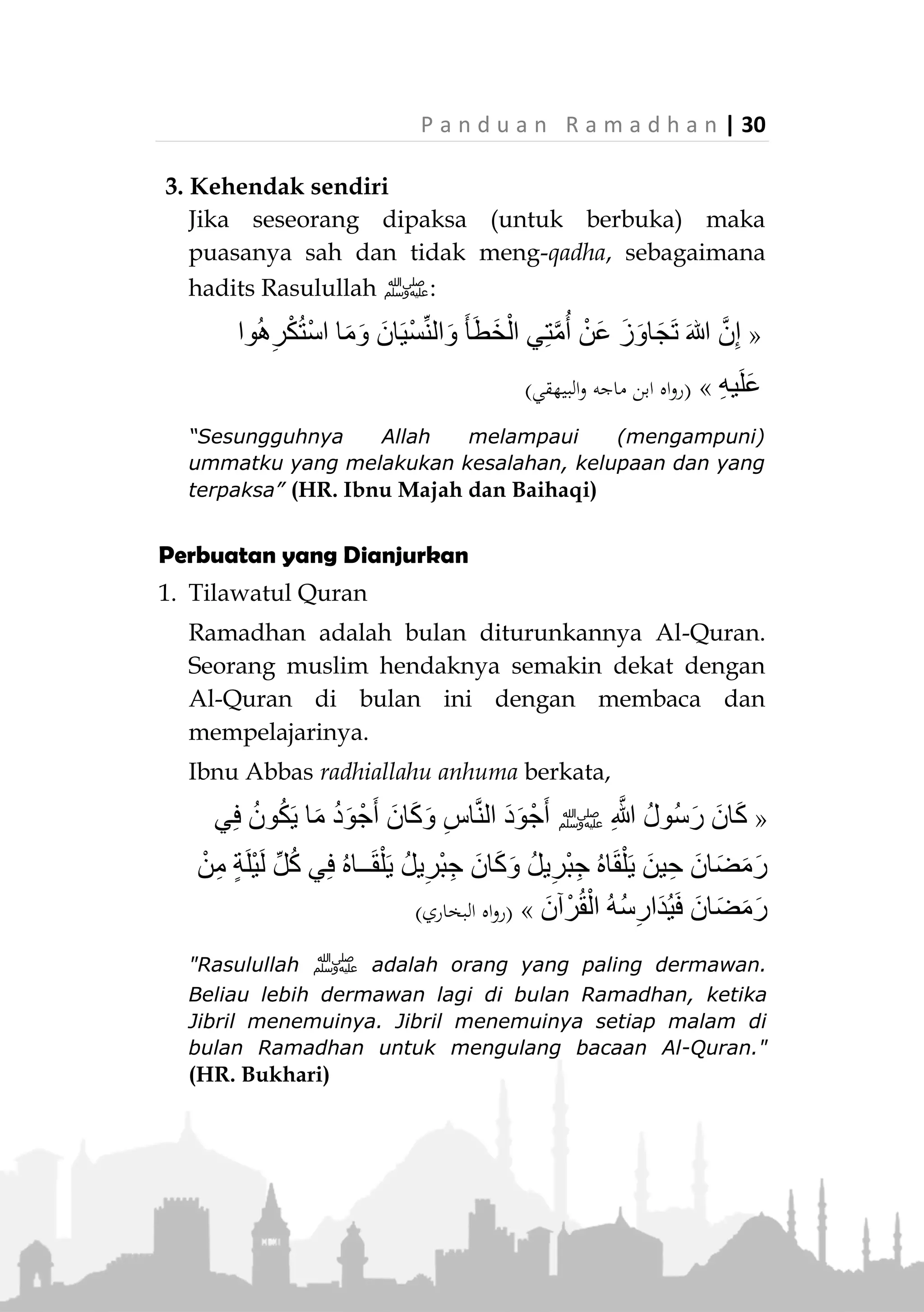 29 | P a n d u a n R a m a d h a n
Catatan: Orang yang melakukan perbuatan seperti
ini, status puasanya secara hukum tidak batal. Akan
tetapi pahalnya gugur, bahkan berdosa karenanya.
Namun, jika dia bertaubat saat itu juga dan mohon
ampun kepada Allah, maka dia dapat meneruskan
puasanya tanpa keharusan mengqadhanya.
Syarat-Syarat Batal Puasa
1. Mengerti
Jika seseorang melakukan perkara yang
membatalkan puasa karena ketidaktahuannya maka
tidaklah membatalkan, berdasarkan firman Allah
Ta’ala:

(‫اب‬‫ز‬‫الح‬ ‫سورة‬:5)
“Dan tidak ada dosa atasmu terhadap apa yang kamu
khilaf padanya, tetapi yang (ada dosanya) apa yang
disengaja oleh hatimu.” (QS. Al-Ahzab : 5)
2. Sadar
Jika seseorang lupa ketika melakukan perbuatan
yang membatalkan, seperti lupa makan dan minum,
maka puasanya sah selama dia tinggalkan langsung
ketika ingat, dan dia tidak wajib meng-qadha-nya.
 