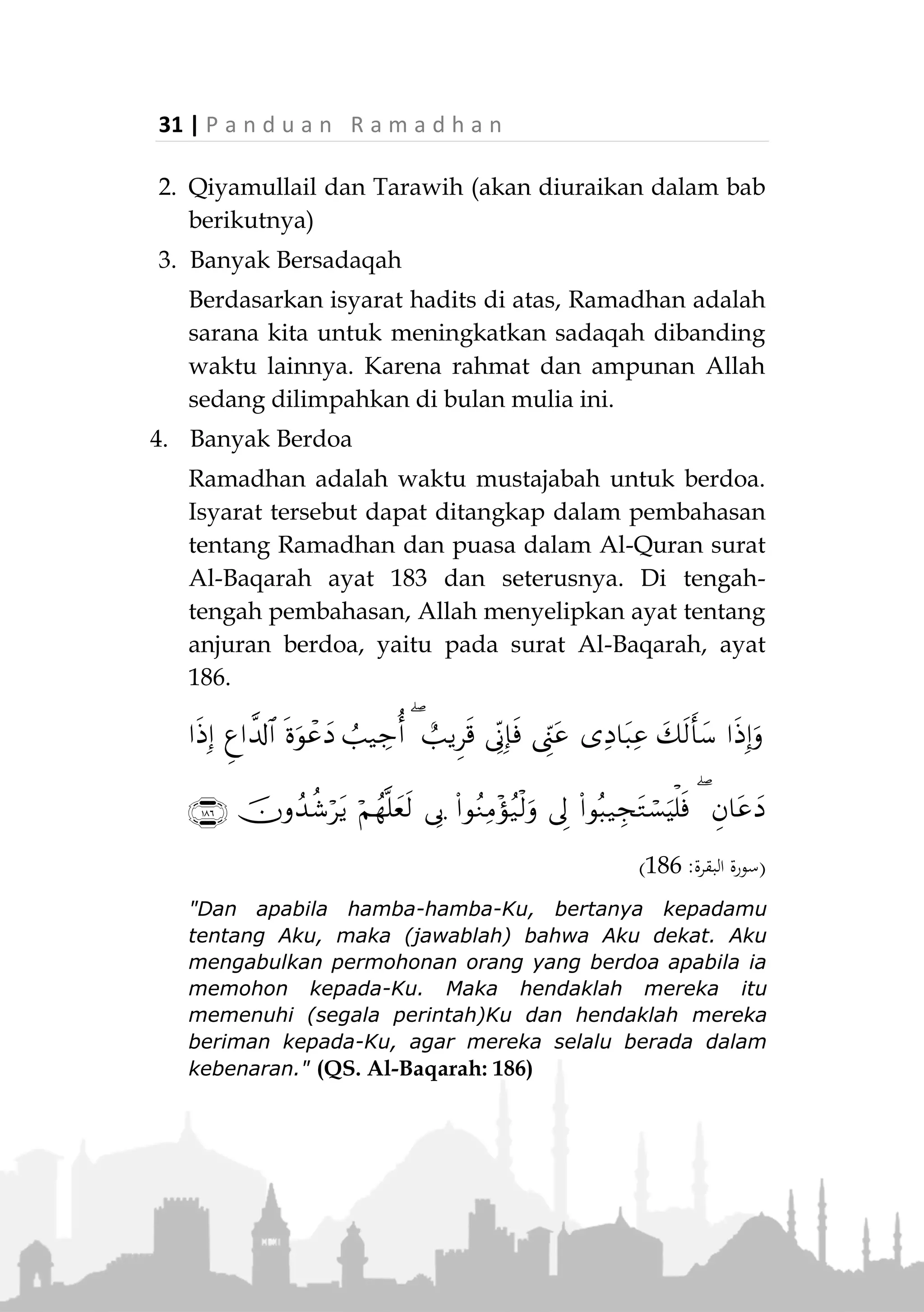 P a n d u a n R a m a d h a n | 30
3. Kehendak sendiri
Jika seseorang dipaksa (untuk berbuka) maka
puasanya sah dan tidak meng-qadha, sebagaimana
hadits Rasulullah ‫:ﷺ‬
«َ‫َج‬‫ت‬ َ‫هللا‬ َّ‫ن‬ِ‫إ‬‫وا‬ُ‫ه‬ِ‫ر‬ْ‫ك‬ُ‫ت‬ْ‫س‬‫ا‬ ‫ا‬َ‫م‬َ‫و‬ َ‫ان‬َ‫ي‬ْ‫س‬ِّ‫ن‬‫ال‬َ‫و‬ َ‫أ‬َ‫ط‬َ‫خ‬ْ‫ال‬ ‫ي‬ِ‫ت‬َّ‫م‬ُ‫أ‬ ْ‫َن‬‫ع‬ َ‫ز‬َ‫او‬
ِ‫ه‬‫ي‬َ‫ل‬َ‫ع‬»(‫البيهقي‬‫و‬ ‫ماجه‬ ‫ابن‬ ‫اه‬‫و‬‫ر‬)
“Sesungguhnya Allah melampaui (mengampuni)
ummatku yang melakukan kesalahan, kelupaan dan yang
terpaksa” (HR. Ibnu Majah dan Baihaqi)
Perbuatan yang Dianjurkan
1. Tilawatul Quran
Ramadhan adalah bulan diturunkannya Al-Quran.
Seorang muslim hendaknya semakin dekat dengan
Al-Quran di bulan ini dengan membaca dan
mempelajarinya.
Ibnu Abbas radhiallahu anhuma berkata,
«ِ َّ‫هللا‬ ُ‫ل‬‫ُو‬‫س‬َ‫ر‬ َ‫ان‬َ‫ك‬‫ﷺ‬ِ‫اس‬َّ‫ن‬‫ال‬ َ‫د‬َ‫و‬ْ‫ج‬َ‫أ‬‫ي‬ِ‫ف‬ ُ‫ون‬ُ‫ك‬َ‫ي‬ ‫ا‬َ‫م‬ ُ‫د‬َ‫و‬ْ‫ج‬َ‫أ‬ َ‫ان‬َ‫ك‬َ‫و‬
َ‫ق‬ْ‫ل‬َ‫ي‬ ُ‫ل‬‫ي‬ِ‫ْر‬‫ب‬ِ‫ج‬ َ‫ان‬َ‫ك‬َ‫و‬ ُ‫ل‬‫ي‬ِ‫ْر‬‫ب‬ِ‫ج‬ ُ‫ه‬‫ا‬َ‫ق‬ْ‫ل‬َ‫ي‬ َ‫ين‬ِ‫ح‬ َ‫ان‬َ‫ض‬َ‫م‬َ‫ر‬‫ــ‬ْ‫ن‬ِ‫م‬ ‫ة‬َ‫ل‬ْ‫ي‬َ‫ل‬ ِّ‫ل‬ُ‫ك‬ ‫ي‬ِ‫ف‬ ُ‫ه‬‫ا‬
َ‫آن‬ْ‫ر‬ُ‫ق‬ْ‫ال‬ ُ‫ه‬ُ‫س‬ِ‫َار‬‫د‬ُ‫ي‬َ‫ف‬ َ‫ان‬َ‫ض‬َ‫م‬َ‫ر‬»(‫البخاري‬ ‫اه‬‫و‬‫ر‬)
"Rasulullah ‫ﷺ‬ adalah orang yang paling dermawan.
Beliau lebih dermawan lagi di bulan Ramadhan, ketika
Jibril menemuinya. Jibril menemuinya setiap malam di
bulan Ramadhan untuk mengulang bacaan Al-Quran."
(HR. Bukhari)
 