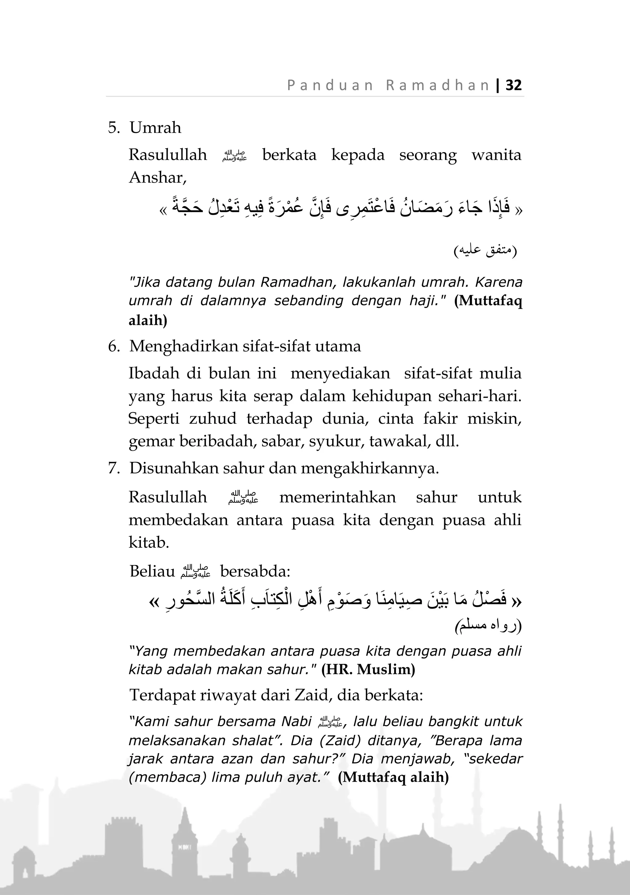 31 | P a n d u a n R a m a d h a n
2. Qiyamullail dan Tarawih (akan diuraikan dalam bab
berikutnya)
3. Banyak Bersadaqah
Berdasarkan isyarat hadits di atas, Ramadhan adalah
sarana kita untuk meningkatkan sadaqah dibanding
waktu lainnya. Karena rahmat dan ampunan Allah
sedang dilimpahkan di bulan mulia ini.
4. Banyak Berdoa
Ramadhan adalah waktu mustajabah untuk berdoa.
Isyarat tersebut dapat ditangkap dalam pembahasan
tentang Ramadhan dan puasa dalam Al-Quran surat
Al-Baqarah ayat 183 dan seterusnya. Di tengah-
tengah pembahasan, Allah menyelipkan ayat tentang
anjuran berdoa, yaitu pada surat Al-Baqarah, ayat
186.


(‫البقرة‬ ‫سورة‬:381)
"Dan apabila hamba-hamba-Ku, bertanya kepadamu
tentang Aku, maka (jawablah) bahwa Aku dekat. Aku
mengabulkan permohonan orang yang berdoa apabila ia
memohon kepada-Ku. Maka hendaklah mereka itu
memenuhi (segala perintah)Ku dan hendaklah mereka
beriman kepada-Ku, agar mereka selalu berada dalam
kebenaran." (QS. Al-Baqarah: 186)
 