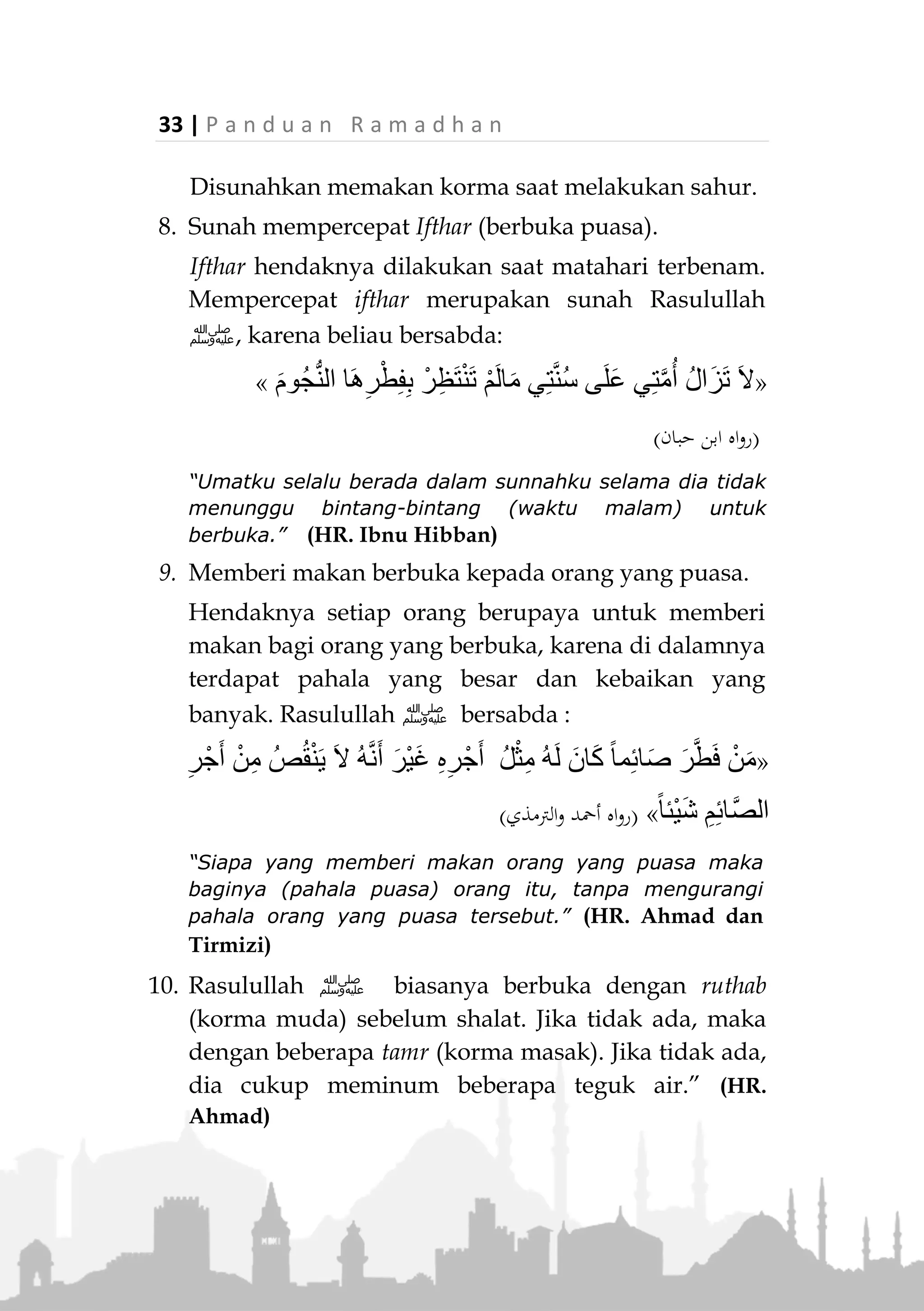 P a n d u a n R a m a d h a n | 32
5. Umrah
Rasulullah ‫ﷺ‬ berkata kepada seorang wanita
Anshar,
«‫ا‬َ‫ذ‬ِ‫إ‬َ‫ف‬َ‫ء‬‫ا‬َ‫ج‬ُ‫ان‬َ‫ض‬َ‫م‬َ‫ر‬‫ى‬ِ‫ر‬ِ‫م‬َ‫ت‬ْ‫ع‬‫ا‬َ‫ف‬َّ‫ن‬ِ‫إ‬َ‫ف‬ً‫ة‬َ‫ر‬ْ‫م‬ُ‫ع‬ِ‫ه‬‫ي‬ِ‫ف‬ُ‫ل‬ِ‫د‬ْ‫ع‬َ‫ت‬ً‫ة‬َّ‫ج‬َ‫ح‬»
(‫عليه‬ ‫متفق‬)
"Jika datang bulan Ramadhan, lakukanlah umrah. Karena
umrah di dalamnya sebanding dengan haji." (Muttafaq
alaih)
6. Menghadirkan sifat-sifat utama
Ibadah di bulan ini menyediakan sifat-sifat mulia
yang harus kita serap dalam kehidupan sehari-hari.
Seperti zuhud terhadap dunia, cinta fakir miskin,
gemar beribadah, sabar, syukur, tawakal, dll.
7. Disunahkan sahur dan mengakhirkannya.
Rasulullah ‫ﷺ‬ memerintahkan sahur untuk
membedakan antara puasa kita dengan puasa ahli
kitab.
Beliau ‫ﷺ‬ bersabda:
«ِ‫ُور‬‫ح‬َّ‫س‬‫ال‬ ُ‫ة‬َ‫ل‬َ‫ك‬َ‫أ‬ ِ‫ب‬َ‫ا‬‫ت‬ِ‫ك‬ْ‫ال‬ ِ‫ل‬ْ‫ه‬َ‫أ‬ ِ‫م‬ْ‫و‬َ‫ص‬َ‫و‬ ‫َا‬‫ن‬ِ‫م‬‫ا‬َ‫ي‬ِ‫ص‬ َ‫ن‬ْ‫ي‬َ‫ب‬ ‫ا‬َ‫م‬ ُ‫ل‬ْ‫ص‬َ‫ف‬»
(‫مسلم‬ ‫رواه‬)
“Yang membedakan antara puasa kita dengan puasa ahli
kitab adalah makan sahur." (HR. Muslim)
Terdapat riwayat dari Zaid, dia berkata:
“Kami sahur bersama Nabi ‫,ﷺ‬ lalu beliau bangkit untuk
melaksanakan shalat”. Dia (Zaid) ditanya, ”Berapa lama
jarak antara azan dan sahur?” Dia menjawab, “sekedar
(membaca) lima puluh ayat.” (Muttafaq alaih)
 