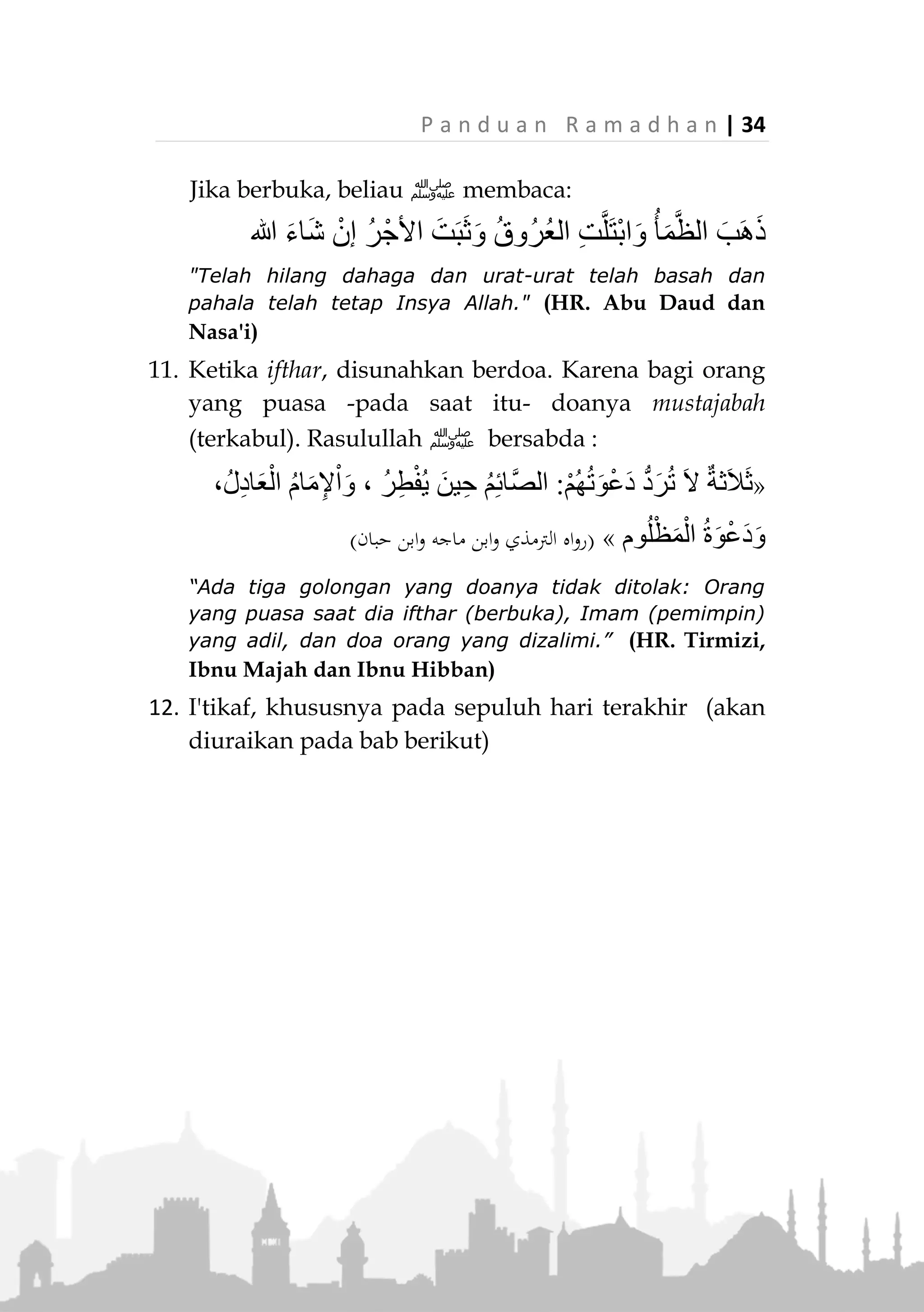 33 | P a n d u a n R a m a d h a n
Disunahkan memakan korma saat melakukan sahur.
8. Sunah mempercepat Ifthar (berbuka puasa).
Ifthar hendaknya dilakukan saat matahari terbenam.
Mempercepat ifthar merupakan sunah Rasulullah
‫,ﷺ‬ karena beliau bersabda:
«ُ‫ل‬‫ا‬َ‫َز‬‫ت‬ َ‫ال‬َ‫م‬‫ُو‬‫ج‬ُّ‫ن‬‫ال‬ ‫َا‬‫ه‬ِ‫ر‬ْ‫ط‬ِ‫ف‬ِ‫ب‬ ْ‫ر‬ِ‫َظ‬‫ت‬ْ‫ن‬َ‫ت‬ ْ‫م‬َ‫ل‬‫ا‬َ‫م‬ ‫ي‬ِ‫ت‬َّ‫ن‬ُ‫س‬ ‫ى‬َ‫ل‬َ‫ع‬ ‫ي‬ِ‫ت‬َّ‫م‬ُ‫أ‬»
(‫حبان‬ ‫ابن‬ ‫اه‬‫و‬‫ر‬)
“Umatku selalu berada dalam sunnahku selama dia tidak
menunggu bintang-bintang (waktu malam) untuk
berbuka.” (HR. Ibnu Hibban)
9. Memberi makan berbuka kepada orang yang puasa.
Hendaknya setiap orang berupaya untuk memberi
makan bagi orang yang berbuka, karena di dalamnya
terdapat pahala yang besar dan kebaikan yang
banyak. Rasulullah ‫ﷺ‬ bersabda :
«ْ‫ن‬َ‫ي‬ َ‫ال‬ ُ‫ه‬َّ‫ن‬َ‫أ‬ َ‫ْر‬‫ي‬َ‫غ‬ ِ‫ه‬ِ‫ر‬ْ‫ج‬َ‫أ‬ ُ‫ل‬ْ‫ث‬ِ‫م‬ ُ‫ه‬َ‫ل‬ َ‫ان‬َ‫ك‬ ً‫ا‬‫م‬ِ‫ئ‬‫ا‬َ‫ص‬ َ‫ر‬َّ‫ط‬َ‫ف‬ ْ‫ن‬َ‫م‬ِ‫ر‬ْ‫ج‬َ‫أ‬ ْ‫ن‬ِ‫م‬ ُ‫ص‬ُ‫ق‬
ً‫ا‬‫ْئ‬‫ي‬َ‫ش‬ ِ‫م‬ِ‫ئ‬‫َّا‬‫ص‬‫ال‬»(‫الرتمذي‬‫و‬ ‫أمحد‬ ‫اه‬‫و‬‫ر‬)
“Siapa yang memberi makan orang yang puasa maka
baginya (pahala puasa) orang itu, tanpa mengurangi
pahala orang yang puasa tersebut.” (HR. Ahmad dan
Tirmizi)
10. Rasulullah ‫ﷺ‬ biasanya berbuka dengan ruthab
(korma muda) sebelum shalat. Jika tidak ada, maka
dengan beberapa tamr (korma masak). Jika tidak ada,
dia cukup meminum beberapa teguk air.” (HR.
Ahmad)
 