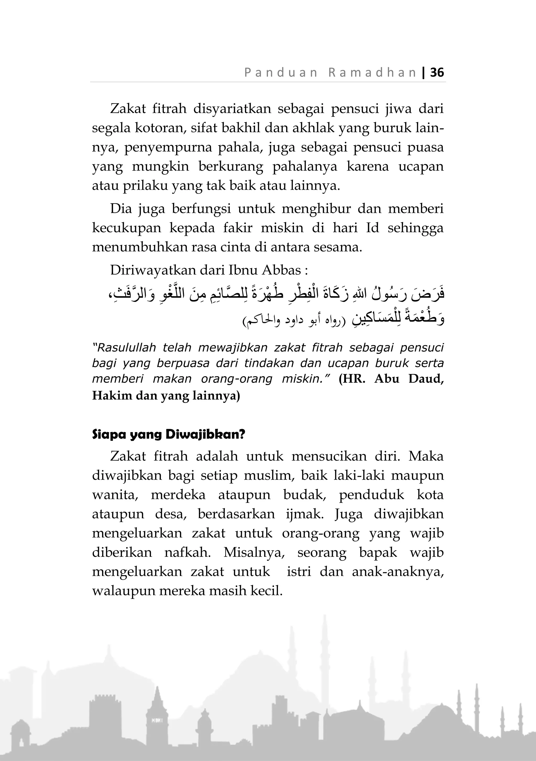 35 | P a n d u a n R a m a d h a n
ZAKAT FITRAH
Arti Zakat Fitrah1)
Fitr (‫فطي‬) artinya berbuka, maksudnya adalah bulan
Ramadhan telah usai, dan kita boleh kembali tidak
berpuasa. Zakat Fitrah adalah zakat yang dikeluarkan
karena berakhirnya bulan Ramadhan.
Dalil dan Hikmahnya
Zakat Fitrah disyariatkan berdasarkan umumnya
nash Al-Quran, hadits shahih dan ijmak kaum
muslimin. Allah Ta’ala berfirman:
﴾(‫العلى‬ ‫سورة‬:41)      ﴿
“Sesungguhnya beruntunglah orang yang membersihkan
diri." (QS. Al-A'la: 14)
Lebih dari satu orang dari kalangan salaf yang
menafsirkan bahwa yang dimaksud ayat di atas adalah
Zakat Fitrah. Hal tersebut diriwayatkan secara marfu’
dari Rasulullah ‫,ﷺ‬ dari Ibnu Khuzaimah dan lainnya.
Terdapat riwayat dalam Ash-Shahihain dari Abdullah
bin Umar, beliau berkata,
‫ر‬ْ‫ط‬ِ‫ف‬ْ‫ال‬ َ‫ة‬‫ا‬َ‫ك‬َ‫ز‬ ِ‫هللا‬ ُ‫ل‬‫ُو‬‫س‬َ‫ر‬ َ‫ض‬َ‫ر‬َ‫ف‬(‫عليه‬ ‫متقف‬)
“Rasulullah ‫ﷺ‬ telah mewajibkan zakat fitrah.” (Muttafaq
alaih)
Kaum muslimin sejak dahulu hingga sekarang
sepakat (ijmak) tentang kewajiban zakat fitrah.
1.
Istilah asalnya adalah Zakatul Fithr. Namun di tengah
masyarakat lebih dikenal dengan istilah Zakat Fitrah.
 