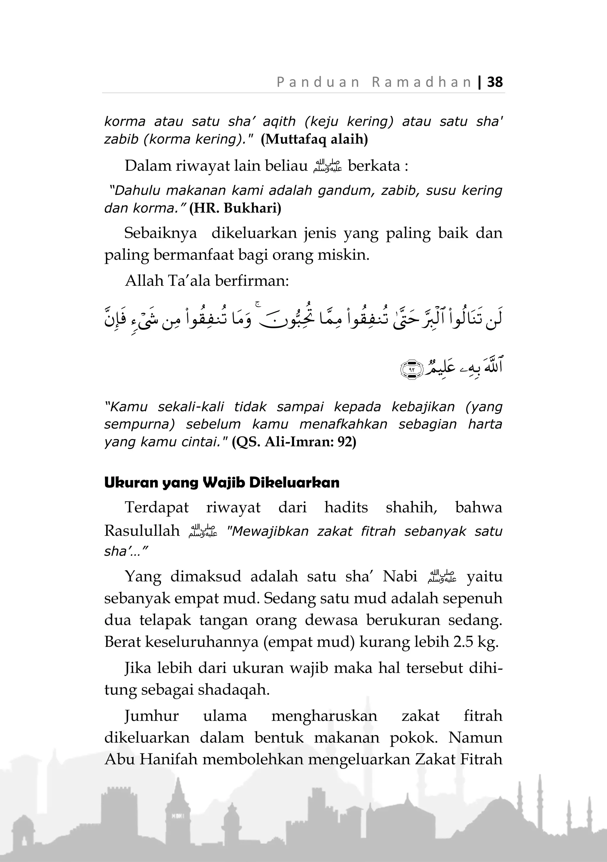 37 | P a n d u a n R a m a d h a n
Ibnu Umar radiallahuanhuma berkata:
ِ‫هللا‬ ُ‫ل‬‫ُو‬‫س‬َ‫ر‬ َ‫ض‬َ‫ر‬َ‫ف‬‫ﷺ‬ْ‫ن‬ِ‫م‬ ً‫ا‬‫اع‬َ‫ص‬ ْ‫و‬َ‫أ‬ ‫ر‬ْ‫م‬َ‫ت‬ ْ‫ن‬ِ‫م‬ ً‫ا‬‫اع‬َ‫ص‬ ِ‫ر‬ْ‫ط‬ِ‫ف‬ْ‫ال‬ َ‫ة‬‫ا‬َ‫ك‬َ‫ز‬
َ‫ن‬ِ‫م‬ ِ‫ير‬ِ‫ب‬َ‫ك‬ْ‫ال‬َ‫و‬ ِ‫ير‬ِ‫غ‬َّ‫ص‬‫ال‬َ‫و‬ ‫ى‬َ‫ث‬ْ‫ن‬ُ‫األ‬َ‫و‬ ِ‫ر‬َ‫ك‬َّ‫ذ‬‫ال‬َ‫و‬ ِّ‫ُر‬‫ح‬ْ‫ال‬َ‫و‬ ِ‫د‬ْ‫ب‬َ‫ع‬ْ‫ال‬ ‫ى‬َ‫ل‬َ‫ع‬ ،‫ير‬ِ‫ع‬َ‫ش‬
َ‫ين‬ِ‫م‬ِ‫ل‬ْ‫س‬ُ‫م‬ْ‫ال‬.َّ‫ص‬‫ال‬ َ‫لى‬ِ‫إ‬ ِ‫اس‬َّ‫ن‬‫ال‬ ِ‫ُوج‬‫ر‬ُ‫خ‬ َ‫ْل‬‫ب‬َ‫ق‬ ‫ى‬َّ‫د‬َ‫ؤ‬ُ‫ت‬ ْ‫ن‬َ‫أ‬ ‫ا‬َ‫ه‬ِ‫ب‬ َ‫ر‬َ‫م‬َ‫أ‬َ‫و‬ِ‫ة‬َ‫ال‬
(‫عليه‬ ‫متفق‬)
“Rasulullah ‫ﷺ‬ telah mewajibkan zakat fitrah satu sha’
korma, atau satu sha’ gandum, baik kepada budak atau
orang merdeka, laki-laki maupun wanita, anak kecil maupun
orang dewasa dari kalangan muslimin. Beliau
memerintahkan agar ditunaikan sebelum keluarnya manusia
untuk shalat (Id)." (Muttafaq alaih)
Kekayaan dengan nishab tertentu bukan syarat diwa-
jibkannya zakat fitrah sebagaimana pada zakat mal
(harta).
Standarnya adalah: Siapa saja yang memiliki
makanan pokok bagi diri dan keluarganya serta mereka
yang wajib dinafkahinya pada hari dan malam Id, maka
dia terkena kewajiban zakat fitrah.
Jenis Makanan yang Dikeluarkan
Terdapat riwayat dari Abu Sa’id Al-Khudry
radhiallahu anhu, dia berkata:
«‫ا‬َّ‫ن‬ُ‫ك‬ُ‫ج‬ِ‫ر‬ْ‫خ‬ُ‫ن‬َ‫ة‬‫ا‬َ‫ك‬َ‫ز‬ِ‫ر‬ْ‫ط‬ِ‫ف‬ْ‫ال‬‫ًا‬‫ع‬‫ا‬َ‫ص‬ْ‫ن‬ِ‫م‬‫ام‬َ‫ع‬َ‫ط‬ْ‫و‬َ‫أ‬‫ًا‬‫ع‬‫ا‬َ‫ص‬ْ‫ن‬ِ‫م‬‫ير‬ِ‫ع‬َ‫ش‬ْ‫و‬َ‫أ‬
‫ًا‬‫ع‬‫ا‬َ‫ص‬ْ‫ن‬ِ‫م‬‫ر‬ْ‫م‬َ‫ت‬ْ‫و‬َ‫أ‬‫ًا‬‫ع‬‫ا‬َ‫ص‬ْ‫ن‬ِ‫م‬‫ط‬ِ‫ق‬َ‫أ‬ْ‫و‬َ‫أ‬‫ًا‬‫ع‬‫ا‬َ‫ص‬ْ‫ن‬ِ‫م‬‫يب‬ِ‫ب‬َ‫ز‬»
(‫عليه‬ ‫متفق‬)
“Dahulu, kami mengeluarkannya Zakat Fitrah dalam bentuk
satu sha’ makanan, atau satu sha’ gandum, atau satu
 