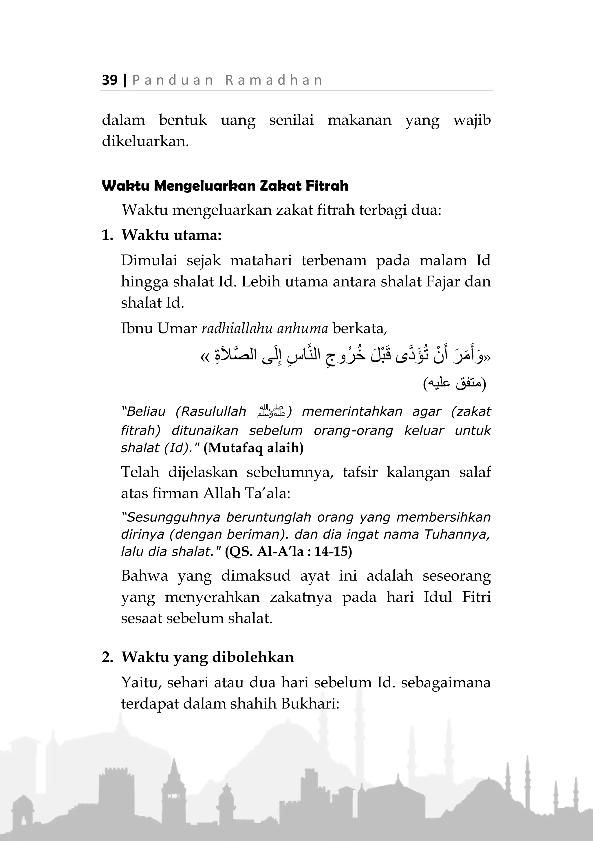 P a n d u a n R a m a d h a n | 38
korma atau satu sha’ aqith (keju kering) atau satu sha'
zabib (korma kering)." (Muttafaq alaih)
Dalam riwayat lain beliau ‫ﷺ‬ berkata :
“Dahulu makanan kami adalah gandum, zabib, susu kering
dan korma.” (HR. Bukhari)
Sebaiknya dikeluarkan jenis yang paling baik dan
paling bermanfaat bagi orang miskin.
Allah Ta’ala berfirman:


“Kamu sekali-kali tidak sampai kepada kebajikan (yang
sempurna) sebelum kamu menafkahkan sebagian harta
yang kamu cintai." (QS. Ali-Imran: 92)
Ukuran yang Wajib Dikeluarkan
Terdapat riwayat dari hadits shahih, bahwa
Rasulullah ‫ﷺ‬ "Mewajibkan zakat fitrah sebanyak satu
sha’…”
Yang dimaksud adalah satu sha’ Nabi ‫ﷺ‬ yaitu
sebanyak empat mud. Sedang satu mud adalah sepenuh
dua telapak tangan orang dewasa berukuran sedang.
Berat keseluruhannya (empat mud) kurang lebih 2.5 kg.
Jika lebih dari ukuran wajib maka hal tersebut dihi-
tung sebagai shadaqah.
Jumhur ulama mengharuskan zakat fitrah
dikeluarkan dalam bentuk makanan pokok. Namun
Abu Hanifah membolehkan mengeluarkan Zakat Fitrah
 