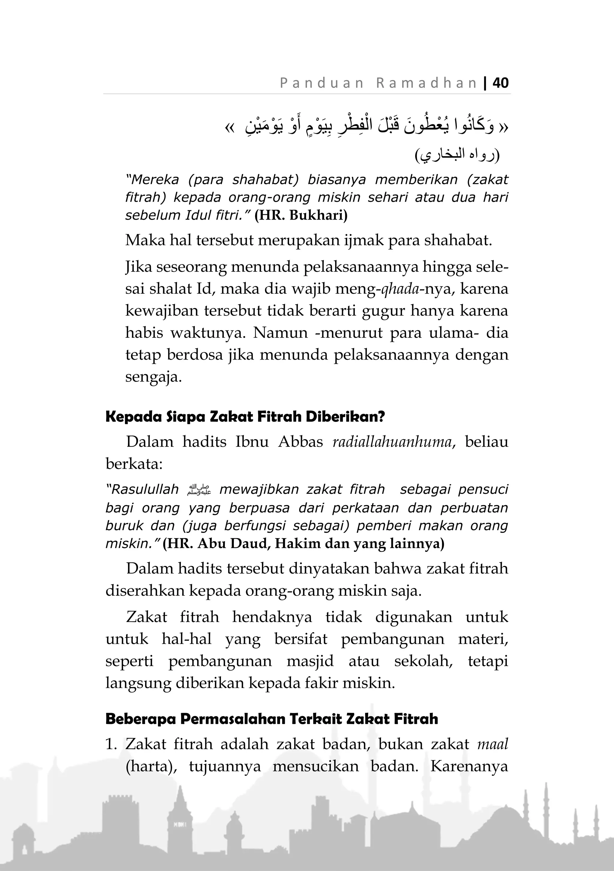 39 | P a n d u a n R a m a d h a n
dalam bentuk uang senilai makanan yang wajib
dikeluarkan.
Waktu Mengeluarkan Zakat Fitrah
Waktu mengeluarkan zakat fitrah terbagi dua:
1. Waktu utama:
Dimulai sejak matahari terbenam pada malam Id
hingga shalat Id. Lebih utama antara shalat Fajar dan
shalat Id.
Ibnu Umar radhiallahu anhuma berkata,
ِ‫ة‬َ‫ال‬َّ‫ص‬‫ال‬ ‫ى‬َ‫ل‬ِ‫إ‬ ِ‫اس‬َّ‫ن‬‫ال‬ ِ‫ُوج‬‫ر‬ُ‫خ‬ َ‫ْل‬‫ب‬َ‫ق‬ ‫ى‬َّ‫د‬َ‫ؤ‬ُ‫ت‬ ْ‫ن‬َ‫أ‬ َ‫ر‬َ‫م‬َ‫أ‬َ‫و‬» »
(‫عليه‬ ‫متفق‬)
“Beliau (Rasulullah ‫ﷺ‬) memerintahkan agar (zakat
fitrah) ditunaikan sebelum orang-orang keluar untuk
shalat (Id)." (Mutafaq alaih)
Telah dijelaskan sebelumnya, tafsir kalangan salaf
atas firman Allah Ta’ala:
“Sesungguhnya beruntunglah orang yang membersihkan
dirinya (dengan beriman). dan dia ingat nama Tuhannya,
lalu dia shalat." (QS. Al-A’la : 14-15)
Bahwa yang dimaksud ayat ini adalah seseorang
yang menyerahkan zakatnya pada hari Idul Fitri
sesaat sebelum shalat.
2. Waktu yang dibolehkan
Yaitu, sehari atau dua hari sebelum Id. sebagaimana
terdapat dalam shahih Bukhari:
 
