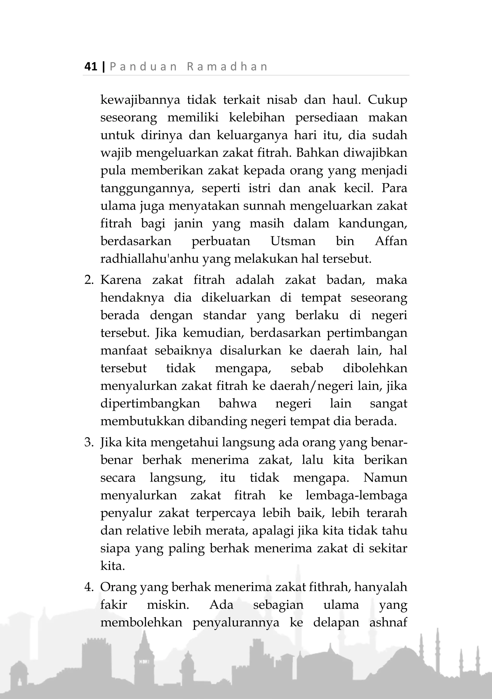 P a n d u a n R a m a d h a n | 40
«‫وا‬ُ‫ن‬‫ا‬َ‫ك‬َ‫و‬َ‫ون‬ُ‫ط‬ْ‫ع‬ُ‫ي‬َ‫ْل‬‫ب‬َ‫ق‬ِ‫ر‬ْ‫ط‬ِ‫ف‬ْ‫ال‬‫م‬ْ‫و‬َ‫ي‬ِ‫ب‬ْ‫و‬َ‫أ‬ِ‫ْن‬‫ي‬َ‫م‬ْ‫و‬َ‫ي‬»
(‫البخاري‬ ‫رواه‬)
“Mereka (para shahabat) biasanya memberikan (zakat
fitrah) kepada orang-orang miskin sehari atau dua hari
sebelum Idul fitri.” (HR. Bukhari)
Maka hal tersebut merupakan ijmak para shahabat.
Jika seseorang menunda pelaksanaannya hingga sele-
sai shalat Id, maka dia wajib meng-qhada-nya, karena
kewajiban tersebut tidak berarti gugur hanya karena
habis waktunya. Namun -menurut para ulama- dia
tetap berdosa jika menunda pelaksanaannya dengan
sengaja.
Kepada Siapa Zakat Fitrah Diberikan?
Dalam hadits Ibnu Abbas radiallahuanhuma, beliau
berkata:
“Rasulullah ‫ﷺ‬ mewajibkan zakat fitrah sebagai pensuci
bagi orang yang berpuasa dari perkataan dan perbuatan
buruk dan (juga berfungsi sebagai) pemberi makan orang
miskin.” (HR. Abu Daud, Hakim dan yang lainnya)
Dalam hadits tersebut dinyatakan bahwa zakat fitrah
diserahkan kepada orang-orang miskin saja.
Zakat fitrah hendaknya tidak digunakan untuk
untuk hal-hal yang bersifat pembangunan materi,
seperti pembangunan masjid atau sekolah, tetapi
langsung diberikan kepada fakir miskin.
Beberapa Permasalahan Terkait Zakat Fitrah
1. Zakat fitrah adalah zakat badan, bukan zakat maal
(harta), tujuannya mensucikan badan. Karenanya
 