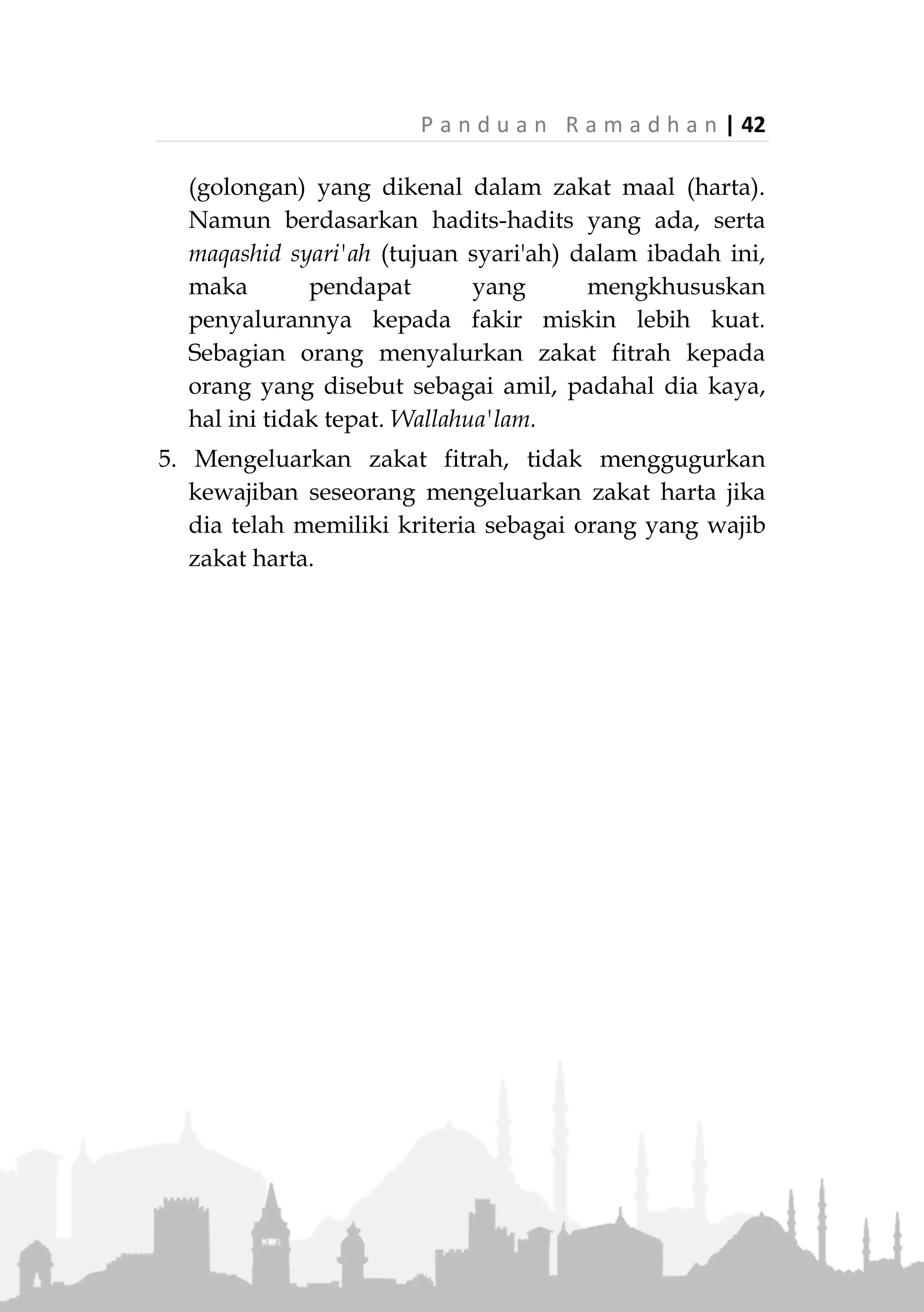 41 | P a n d u a n R a m a d h a n
kewajibannya tidak terkait nisab dan haul. Cukup
seseorang memiliki kelebihan persediaan makan
untuk dirinya dan keluarganya hari itu, dia sudah
wajib mengeluarkan zakat fitrah. Bahkan diwajibkan
pula memberikan zakat kepada orang yang menjadi
tanggungannya, seperti istri dan anak kecil. Para
ulama juga menyatakan sunnah mengeluarkan zakat
fitrah bagi janin yang masih dalam kandungan,
berdasarkan perbuatan Utsman bin Affan
radhiallahu'anhu yang melakukan hal tersebut.
2. Karena zakat fitrah adalah zakat badan, maka
hendaknya dia dikeluarkan di tempat seseorang
berada dengan standar yang berlaku di negeri
tersebut. Jika kemudian, berdasarkan pertimbangan
manfaat sebaiknya disalurkan ke daerah lain, hal
tersebut tidak mengapa, sebab dibolehkan
menyalurkan zakat fitrah ke daerah/negeri lain, jika
dipertimbangkan bahwa negeri lain sangat
membutukkan dibanding negeri tempat dia berada.
3. Jika kita mengetahui langsung ada orang yang benar-
benar berhak menerima zakat, lalu kita berikan
secara langsung, itu tidak mengapa. Namun
menyalurkan zakat fitrah ke lembaga-lembaga
penyalur zakat terpercaya lebih baik, lebih terarah
dan relative lebih merata, apalagi jika kita tidak tahu
siapa yang paling berhak menerima zakat di sekitar
kita.
4. Orang yang berhak menerima zakat fithrah, hanyalah
fakir miskin. Ada sebagian ulama yang
membolehkan penyalurannya ke delapan ashnaf
 