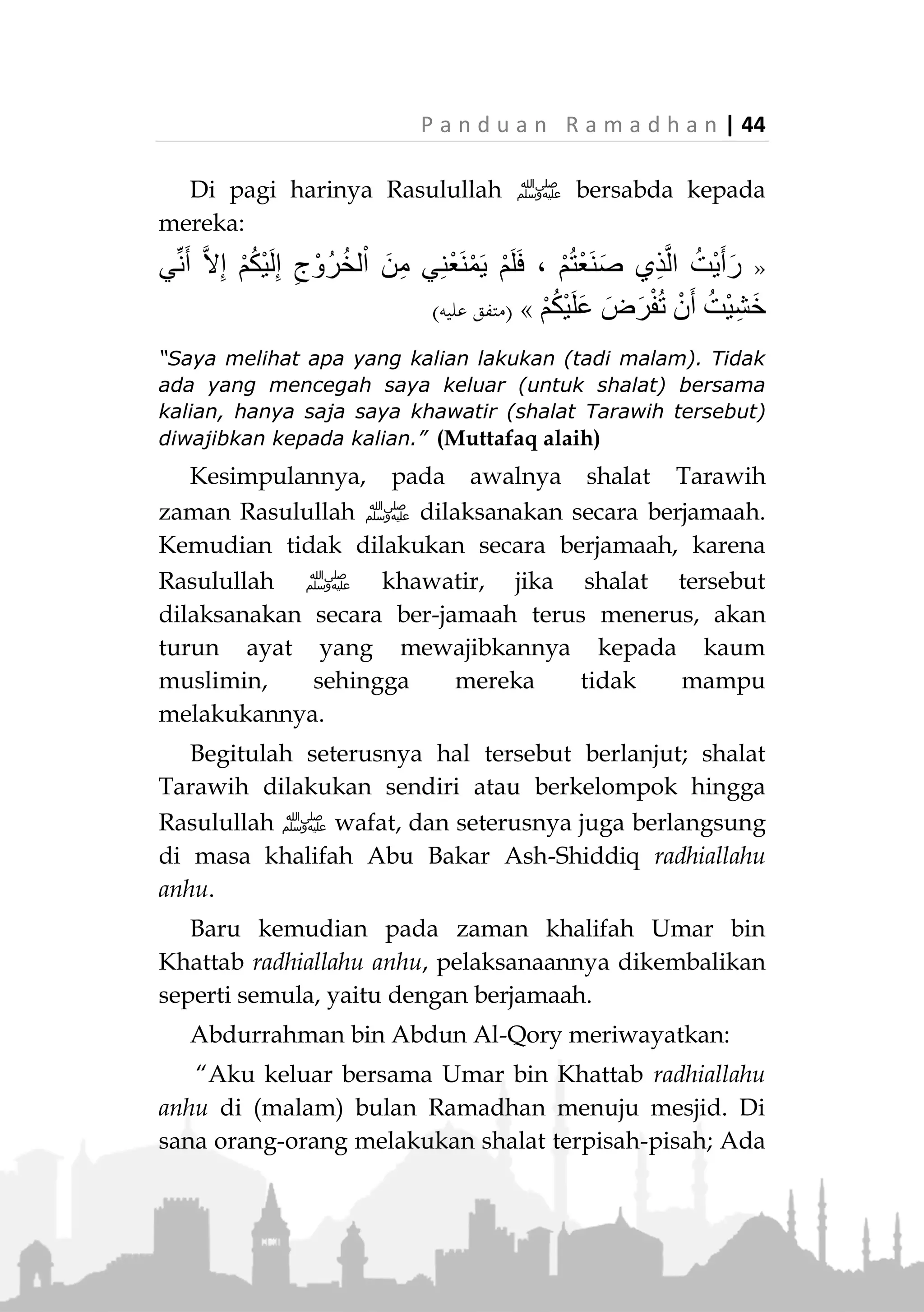 43 | P a n d u a n R a m a d h a n
SHALAT TARAWIH
Arti Tarawih
Tarawih (‫اما‬ ‫ي‬‫ي‬‫الت‬) dalam bahasa Arab adalah kata
jamak dari tarwiihah (‫ماحي‬ ‫ت‬) , artinya beristirahat atau
santai sejenak.
Kalimat ini pada mulanya bermakna 'duduk' secara
umum. Kemudian dikenal sebagai 'duduk' yang dilaku-
kan setelah melakukan shalat empat rakaat di malam
bulan Ramadhan”.
Karena pada saat itu, mereka yang shalat
beristirahat sebentar dari shalatnya, mengingat
panjangnya shalat yang mereka lakukan. Akhirnya
istilah tersebut dilekatkan kepada nama shalat itu
sendiri. 2)
Shalat Tarawih pada Zaman Rasulullah ‫ﷺ‬ dan
KhulufaurRasyidin
Diriwayatkan dari Aisyah radhiallahu anha, bahwa
saat masuk bulan Ramadhan, Rasulullah ‫ﷺ‬ shalat di
masjid (Nabawi), lalu diikuti oleh beberapa orang.
Kemudian beliau shalat lagi pada hari keduanya, yang
mengikutinya semakin banyak. Lalu pada malam ketiga
atau keempat para shahabat sudah berkumpul (untuk
shalat bersama Rasulullah ‫,)ﷺ‬ namun beliau ‫ﷺ‬ tak
kunjung muncul.
2.
Lihat al-Mu’jamul al-Wasith, 1/380, al-Mulakhash al-Fiqhi,
1/167
 