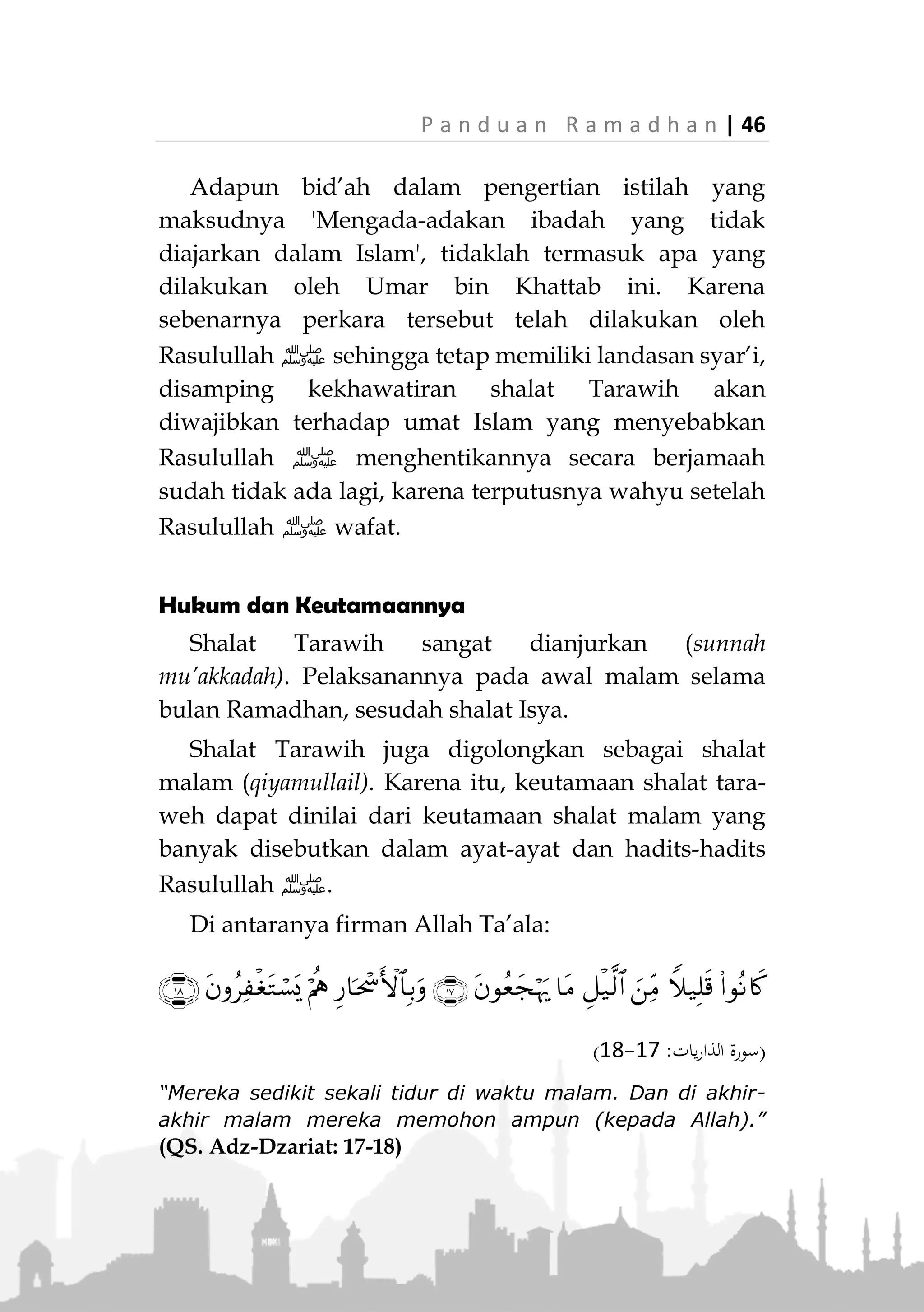 45 | P a n d u a n R a m a d h a n
yang shalat seorang diri, ada yang shalat mengimami
beberapa orang. Menyaksikan hal tersebut Umar
berkata:
“Saya berpendapat, akan lebih baik jika mereka
dikumpulkan dengan satu imam,”
Maka beliau segera wujudkan keinginannya dengan
memerintahkan Ubai bin Ka’ab untuk menjadi imam
bagi orang yang shalat Tarawih…
Kemudian di malam berikutnya saya keluar (menuju
mesjid) dan menyaksikan orang-orang yang shalat
(Tarawih) dipimpin oleh seorang imam. Maka saat itu
Umar radhiallahu anhu:
»ِ‫ه‬ِ‫ذ‬َ‫ه‬ ُ‫ة‬َ‫ع‬ْ‫د‬ِ‫ب‬ْ‫ال‬ َ‫م‬ْ‫ع‬ِ‫ن‬»(‫البخاري‬ ‫اه‬‫و‬‫ر‬)
“Inilah sebaik-baik bid’ah.” (HR. Bukhari)
Maka sejak zaman itu hingga kini, pelaksanaan
shalat Tarawih dilakukan secara berjamaah di masjid-
masjid dan telah menjadi sunnah yang diterima dan
dilaksanakan kaum muslimin di seluruh dunia.
Catatan:
Perlu dijelaskan bahwa yang dimaksud 'bid'ah'
dalam perkataan Umar di sini adalah pengertian bid’ah
secara bahasa. Artinya 'sesuatu yang baru', karena
shalat Tarawih berjamaah secara terus menerus baru
dilakukan pada zaman Umar bin Khattab radhiallahu
anhu, di mana sebelumnya hanya dilakukan oleh
Rasulullah ‫ﷺ‬ beberapa kali saja.
 