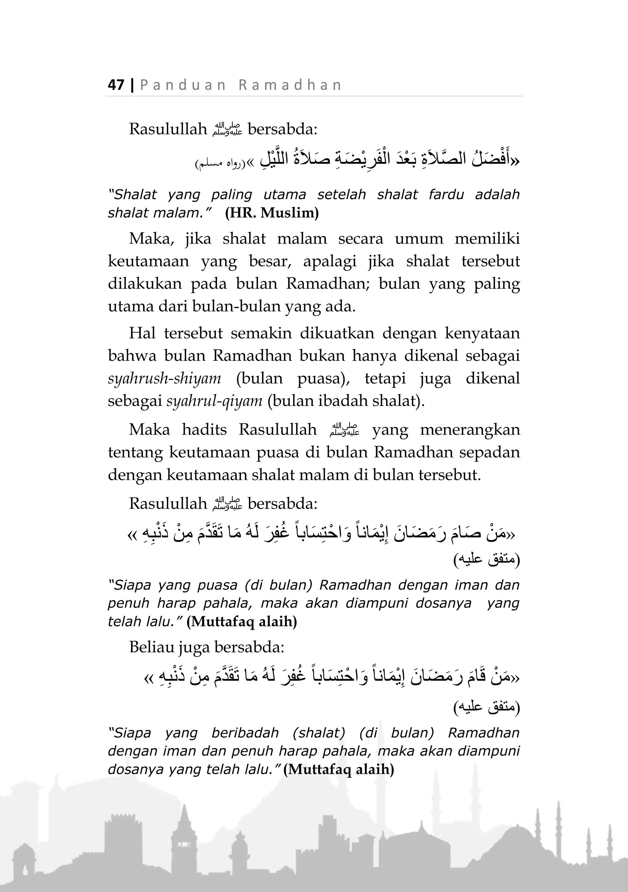 P a n d u a n R a m a d h a n | 46
Adapun bid’ah dalam pengertian istilah yang
maksudnya 'Mengada-adakan ibadah yang tidak
diajarkan dalam Islam', tidaklah termasuk apa yang
dilakukan oleh Umar bin Khattab ini. Karena
sebenarnya perkara tersebut telah dilakukan oleh
Rasulullah ‫ﷺ‬ sehingga tetap memiliki landasan syar’i,
disamping kekhawatiran shalat Tarawih akan
diwajibkan terhadap umat Islam yang menyebabkan
Rasulullah ‫ﷺ‬ menghentikannya secara berjamaah
sudah tidak ada lagi, karena terputusnya wahyu setelah
Rasulullah ‫ﷺ‬ wafat.
Hukum dan Keutamaannya
Shalat Tarawih sangat dianjurkan (sunnah
mu’akkadah). Pelaksanannya pada awal malam selama
bulan Ramadhan, sesudah shalat Isya.
Shalat Tarawih juga digolongkan sebagai shalat
malam (qiyamullail). Karena itu, keutamaan shalat tara-
weh dapat dinilai dari keutamaan shalat malam yang
banyak disebutkan dalam ayat-ayat dan hadits-hadits
Rasulullah ‫.ﷺ‬
Di antaranya firman Allah Ta’ala:

(‫يات‬‫ر‬‫الذا‬ ‫سورة‬:41-41)
“Mereka sedikit sekali tidur di waktu malam. Dan di akhir-
akhir malam mereka memohon ampun (kepada Allah).”
(QS. Adz-Dzariat: 17-18)
 