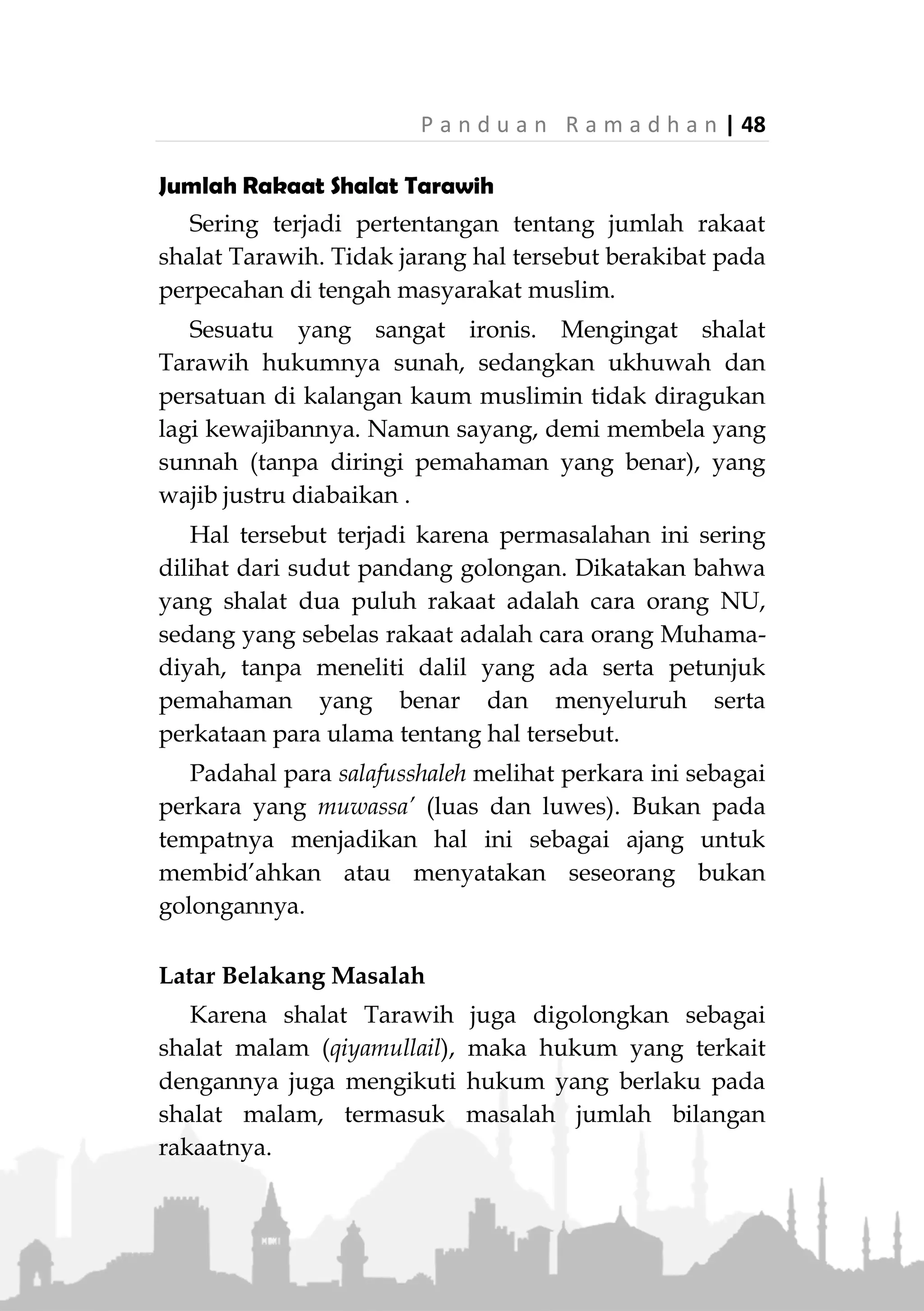 47 | P a n d u a n R a m a d h a n
Rasulullah ‫ﷺ‬ bersabda:
ِ‫ْل‬‫ي‬َّ‫ل‬‫ال‬ ُ‫ة‬َ‫ال‬َ‫ص‬ ِ‫ة‬َ‫ْض‬‫ي‬ِ‫ر‬َ‫ف‬ْ‫ال‬ َ‫د‬ْ‫ع‬َ‫ب‬ ِ‫ة‬َ‫ال‬َّ‫ص‬‫ال‬ ُ‫ل‬َ‫ض‬ْ‫ف‬َ‫أ‬»(‫مسلم‬ ‫اه‬‫و‬‫ر‬) »
“Shalat yang paling utama setelah shalat fardu adalah
shalat malam.” (HR. Muslim)
Maka, jika shalat malam secara umum memiliki
keutamaan yang besar, apalagi jika shalat tersebut
dilakukan pada bulan Ramadhan; bulan yang paling
utama dari bulan-bulan yang ada.
Hal tersebut semakin dikuatkan dengan kenyataan
bahwa bulan Ramadhan bukan hanya dikenal sebagai
syahrush-shiyam (bulan puasa), tetapi juga dikenal
sebagai syahrul-qiyam (bulan ibadah shalat).
Maka hadits Rasulullah ‫ﷺ‬ yang menerangkan
tentang keutamaan puasa di bulan Ramadhan sepadan
dengan keutamaan shalat malam di bulan tersebut.
Rasulullah ‫ﷺ‬ bersabda:
ْ‫ن‬َ‫م‬ْ‫ن‬ِ‫م‬ َ‫م‬َّ‫د‬َ‫ق‬َ‫ت‬ ‫ا‬َ‫م‬ ُ‫ه‬َ‫ل‬ َ‫ر‬ِ‫ف‬ُ‫غ‬ ً‫ا‬‫اب‬َ‫س‬ِ‫ت‬ْ‫اح‬َ‫و‬ ً‫ا‬‫ان‬َ‫م‬ْ‫ي‬ِ‫إ‬ َ‫ان‬َ‫ض‬َ‫م‬َ‫ر‬ َ‫م‬‫ا‬َ‫ص‬ِ‫ه‬ِ‫ب‬ْ‫ن‬َ‫ذ‬» »
(‫عليه‬ ‫متفق‬)
“Siapa yang puasa (di bulan) Ramadhan dengan iman dan
penuh harap pahala, maka akan diampuni dosanya yang
telah lalu.” (Muttafaq alaih)
Beliau juga bersabda:
ِ‫ه‬ِ‫ب‬ْ‫ن‬َ‫ذ‬ ْ‫ن‬ِ‫م‬ َ‫م‬َّ‫د‬َ‫ق‬َ‫ت‬ ‫ا‬َ‫م‬ ُ‫ه‬َ‫ل‬ َ‫ر‬ِ‫ف‬ُ‫غ‬ ً‫ا‬‫اب‬َ‫س‬ِ‫ت‬ْ‫اح‬َ‫و‬ ً‫ا‬‫ان‬َ‫م‬ْ‫ي‬ِ‫إ‬ َ‫ان‬َ‫ض‬َ‫م‬َ‫ر‬ َ‫م‬‫ا‬َ‫ق‬ ْ‫ن‬َ‫م‬» »
(‫عليه‬ ‫متفق‬)
“Siapa yang beribadah (shalat) (di bulan) Ramadhan
dengan iman dan penuh harap pahala, maka akan diampuni
dosanya yang telah lalu.” (Muttafaq alaih)
 