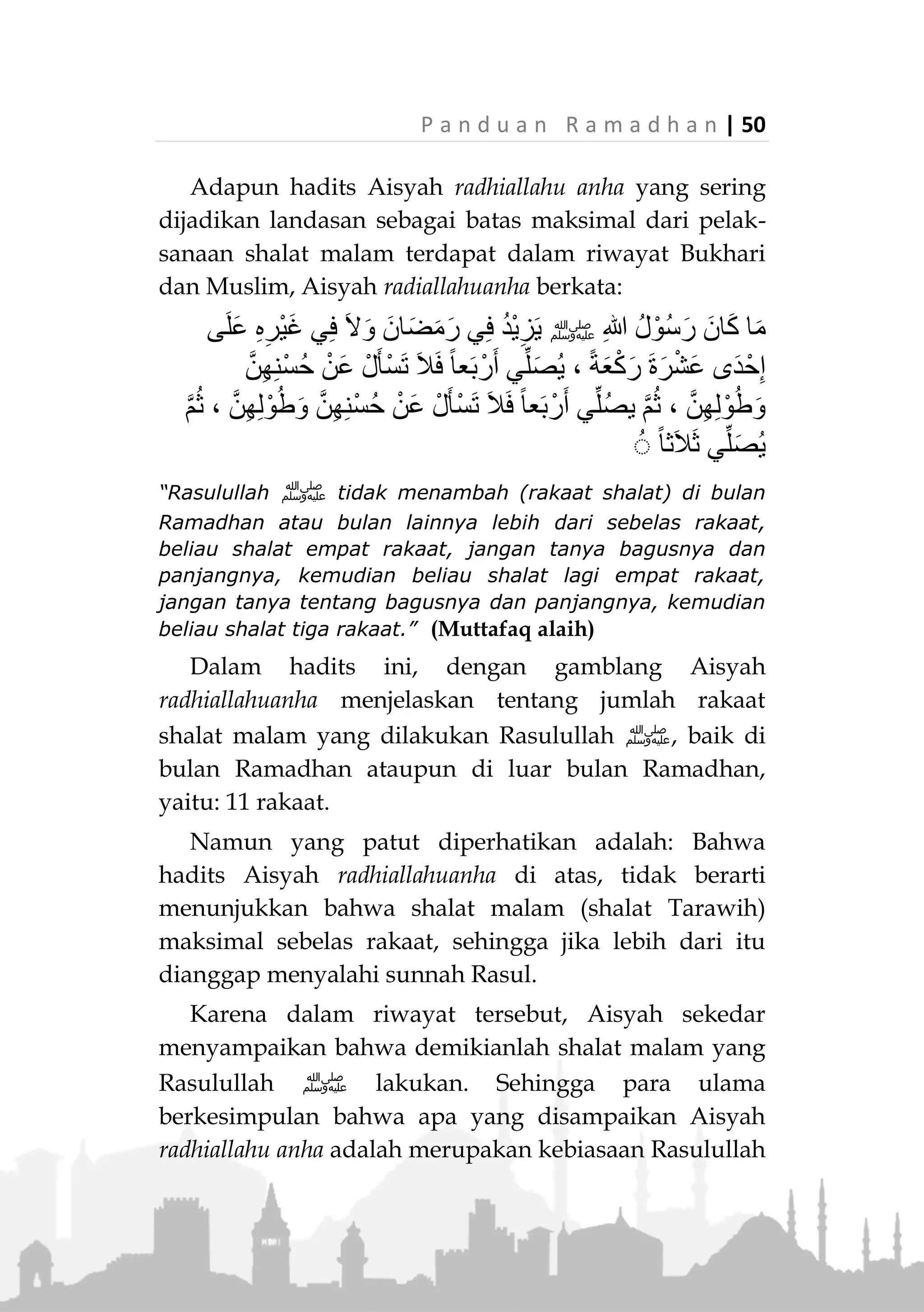 49 | P a n d u a n R a m a d h a n
Sejumlah ulama berpendapat bahwa jumlah rakaat
shalat malam adalah dua rakaat-dua rakaat secara mut-
lak, tanpa ada pembatasan jumlah maksimal dari rakaat
yang boleh dikerjakan.
Sebagaimana hadits Rasulullah ‫:ﷺ‬
ً‫ة‬َ‫ع‬ْ‫ك‬َ‫ر‬ ‫ى‬َّ‫ل‬َ‫ص‬ َ‫ْح‬‫ب‬ُّ‫الص‬ ْ‫م‬ُ‫ك‬ُ‫د‬َ‫ح‬َ‫أ‬ َ‫ي‬ِ‫ش‬َ‫خ‬ ‫ا‬َ‫ذ‬ِ‫إ‬َ‫ف‬ ، ‫َى‬‫ن‬ْ‫ث‬َ‫م‬ ‫َى‬‫ن‬ْ‫ث‬َ‫م‬ ِ‫ْل‬‫ي‬َّ‫ل‬‫ال‬ ُ‫ة‬َ‫ال‬َ‫ص‬
‫ى‬َّ‫ل‬َ‫ص‬ ْ‫د‬َ‫ق‬ ‫ا‬َ‫م‬ ُ‫ه‬َ‫ل‬ ُ‫ر‬ِ‫ت‬ْ‫و‬ُ‫ت‬ ً‫ة‬َ‫د‬ِ‫اح‬َ‫و‬»(‫عليه‬ ‫متفق‬)
“Shalat malam, dua (rakaat) dua (rakaat), jika salah
seorang di antara kalian khawatir (datang) waktu shubuh,
maka hendaklah dia shalat (witir) satu rakaat,
mengganjilkan shalat yang telah dilakukan.” (Muttafaq
alaih)
Hadits ini Rasulullah ‫ﷺ‬ sampaikan ketika
menjawab pertanyaan seseorang tentang pelaksanaan
shalat malam. Maka dari jawaban tersebut ada dua hal
yang dapat disimpulkan:
1. Shalat malam hendaklah dilakukan dua rakaat-dua
rakaat. Maksudnya adalah setiap dua rakaat
melakukan salam.
2. Shalat malam tidak ada batasan maksimalnya.
Karena kalaulah hal tersebut ditentukan, mestinya
Rasulullah ‫ﷺ‬ sampaikan masalahnya, mengingat
pertanyaan orang tersebut bersifat umum tentang
shalat malam, baik tata caranya maupun jumlah
rakaatnya. 3)
3.
Duruus Ramadhaniah, Waqafaat Li as-Sho’imin, Salman bin
Fahd al-Audah
 