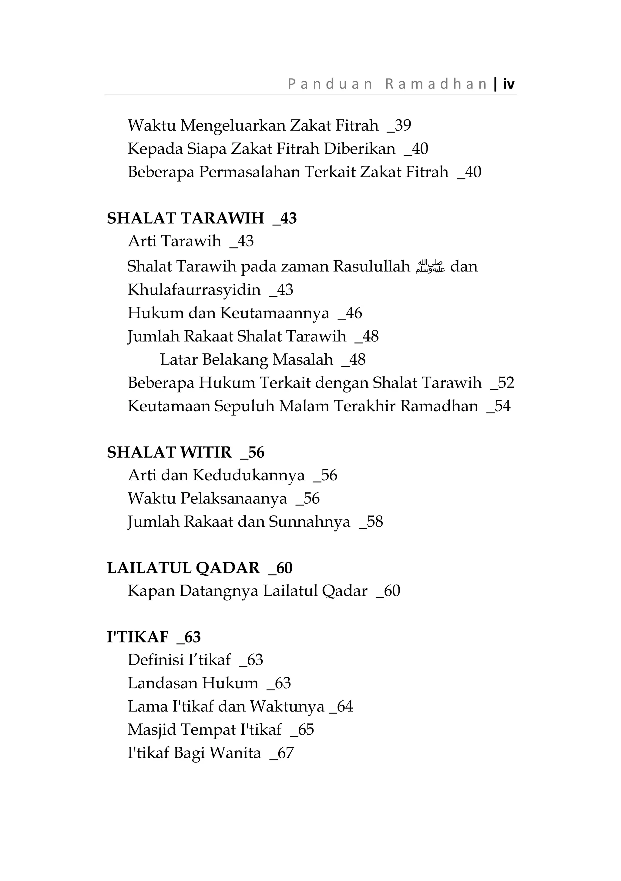 iii | P a n d u a n R a m a d h a n
DAFTAR ISI
RAMADHAN DAN PUASA _1
Definisi Puasa dan Hukumnya _1
Keutamaan Bulan Ramadhan dan Puasa _2
Golongan Manusia di Bulan Ramadhan _7
Bagaimana Menyambut Ramadhan _8
Penentuan Awal dan Akhir Ramadhan _10
Doa Ketika Hilal Terlihat _13
Larangan Berpuasa Sehari Dua Sari Sebelum
Ramadhan dan pada Hari yang Meragukan _14
Syarat dan Rukun Puasa _16
Syarat Wajib Puasa _16
Uzur Tidak Berpuasa _17
Rukun Puasa _20
Perkara yang Membatalkan Puasa _22
Perkara yang Tidak Membatalkan Puasa _27
Perkara yang Harus Dijauhi Saat Berpuasa _28
Syarat-syarat Batal Puasa _29
Perbuatan yang Dianjurkan _30
ZAKAT FITRAH _35
Arti zakat fitrah _35
Dalil dan Hikmahnya _35
Siapa yang Diwajibkan? _36
Jenis Makanan yang Dikeluarkan _37
Ukuran yang Wajib Dikeluarkan _38
 