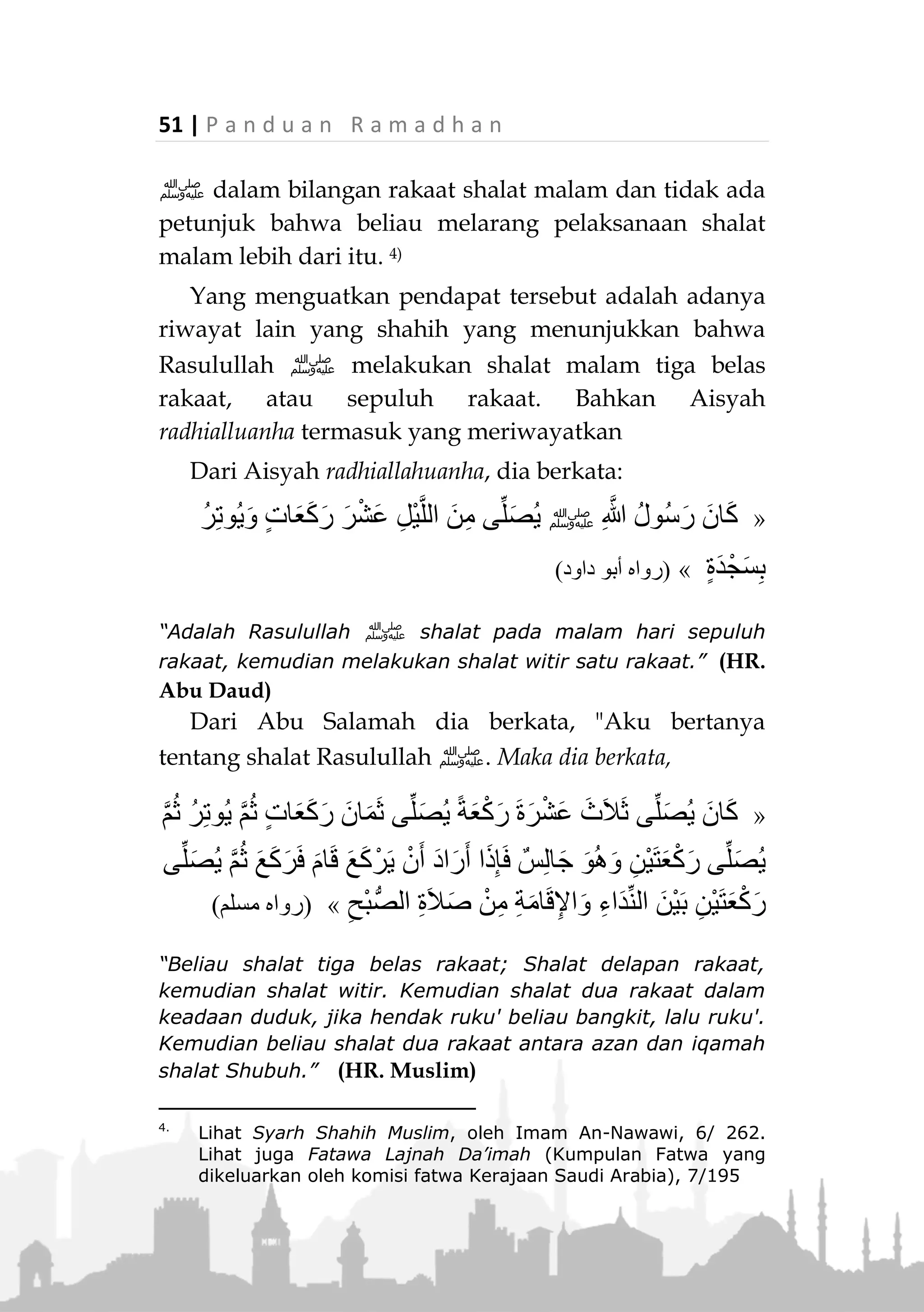 P a n d u a n R a m a d h a n | 50
Adapun hadits Aisyah radhiallahu anha yang sering
dijadikan landasan sebagai batas maksimal dari pelak-
sanaan shalat malam terdapat dalam riwayat Bukhari
dan Muslim, Aisyah radiallahuanha berkata:
ِ‫هللا‬ ُ‫ل‬ْ‫ُو‬‫س‬َ‫ر‬ َ‫ان‬َ‫ك‬ ‫ا‬َ‫م‬‫ﷺ‬‫ى‬َ‫ل‬َ‫ع‬ ِ‫ه‬ِ‫ْر‬‫ي‬َ‫غ‬ ‫ي‬ِ‫ف‬ َ‫ال‬َ‫و‬ َ‫ان‬َ‫ض‬َ‫م‬َ‫ر‬ ‫ي‬ِ‫ف‬ ُ‫د‬ْ‫ي‬ِ‫ز‬َ‫ي‬
ً‫ة‬َ‫ع‬ْ‫ك‬َ‫ر‬ َ‫ة‬َ‫ر‬ْ‫ش‬َ‫ع‬ ‫َى‬‫د‬ْ‫ح‬ِ‫إ‬َّ‫ن‬ِ‫ه‬ِ‫ن‬ْ‫س‬ُ‫ح‬ ْ‫َن‬‫ع‬ ْ‫ل‬َ‫ْأ‬‫س‬َ‫ت‬ َ‫ال‬َ‫ف‬ ً‫ا‬‫ع‬َ‫ب‬ْ‫ر‬َ‫أ‬ ‫ي‬ِّ‫ل‬َ‫ُص‬‫ي‬ ،
َّ‫م‬ُ‫ث‬ ، َّ‫ن‬ِ‫ه‬ِ‫ل‬ْ‫و‬ُ‫ط‬َ‫و‬ َّ‫ن‬ِ‫ه‬ِ‫ن‬ْ‫س‬ُ‫ح‬ ْ‫َن‬‫ع‬ ْ‫ل‬َ‫ْأ‬‫س‬َ‫ت‬ َ‫ال‬َ‫ف‬ ً‫ا‬‫ع‬َ‫ب‬ْ‫ر‬َ‫أ‬ ‫ي‬ِّ‫ل‬ُ‫ص‬‫ي‬ َّ‫م‬ُ‫ث‬ ، َّ‫ن‬ِ‫ه‬ِ‫ل‬ْ‫و‬ُ‫ط‬َ‫و‬
ً‫ا‬‫ث‬َ‫ال‬َ‫ث‬ ‫ي‬ِّ‫ل‬َ‫ُص‬‫ي‬ُُ
“Rasulullah ‫ﷺ‬ tidak menambah (rakaat shalat) di bulan
Ramadhan atau bulan lainnya lebih dari sebelas rakaat,
beliau shalat empat rakaat, jangan tanya bagusnya dan
panjangnya, kemudian beliau shalat lagi empat rakaat,
jangan tanya tentang bagusnya dan panjangnya, kemudian
beliau shalat tiga rakaat.” (Muttafaq alaih)
Dalam hadits ini, dengan gamblang Aisyah
radhiallahuanha menjelaskan tentang jumlah rakaat
shalat malam yang dilakukan Rasulullah ‫,ﷺ‬ baik di
bulan Ramadhan ataupun di luar bulan Ramadhan,
yaitu: 11 rakaat.
Namun yang patut diperhatikan adalah: Bahwa
hadits Aisyah radhiallahuanha di atas, tidak berarti
menunjukkan bahwa shalat malam (shalat Tarawih)
maksimal sebelas rakaat, sehingga jika lebih dari itu
dianggap menyalahi sunnah Rasul.
Karena dalam riwayat tersebut, Aisyah sekedar
menyampaikan bahwa demikianlah shalat malam yang
Rasulullah ‫ﷺ‬ lakukan. Sehingga para ulama
berkesimpulan bahwa apa yang disampaikan Aisyah
radhiallahu anha adalah merupakan kebiasaan Rasulullah
 