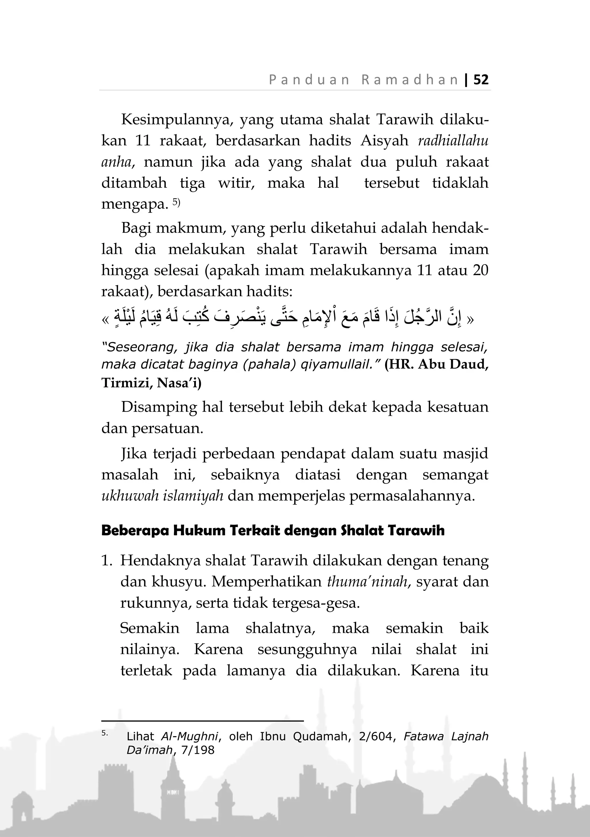 51 | P a n d u a n R a m a d h a n
‫ﷺ‬ dalam bilangan rakaat shalat malam dan tidak ada
petunjuk bahwa beliau melarang pelaksanaan shalat
malam lebih dari itu. 4)
Yang menguatkan pendapat tersebut adalah adanya
riwayat lain yang shahih yang menunjukkan bahwa
Rasulullah ‫ﷺ‬ melakukan shalat malam tiga belas
rakaat, atau sepuluh rakaat. Bahkan Aisyah
radhialluanha termasuk yang meriwayatkan
Dari Aisyah radhiallahuanha, dia berkata:
«َ‫ان‬َ‫ك‬ُ‫ل‬‫ُو‬‫س‬َ‫ر‬ِ َّ‫هللا‬‫ﷺ‬‫ى‬ِّ‫ل‬َ‫ُص‬‫ي‬َ‫ن‬ِ‫م‬ِ‫ْل‬‫ي‬َّ‫ل‬‫ال‬َ‫ر‬ْ‫ش‬َ‫ع‬‫ات‬َ‫ع‬َ‫ك‬َ‫ر‬ُ‫ر‬ِ‫ت‬‫ُو‬‫ي‬َ‫و‬
‫َة‬‫د‬ْ‫ج‬َ‫س‬ِ‫ب‬»(‫داود‬ ‫أبو‬ ‫رواه‬)
“Adalah Rasulullah ‫ﷺ‬ shalat pada malam hari sepuluh
rakaat, kemudian melakukan shalat witir satu rakaat.” (HR.
Abu Daud)
Dari Abu Salamah dia berkata, "Aku bertanya
tentang shalat Rasulullah ‫.ﷺ‬ Maka dia berkata,
«َ‫ان‬َ‫ك‬‫ى‬ِّ‫ل‬َ‫ُص‬‫ي‬َ‫ث‬َ‫ال‬َ‫ث‬َ‫ة‬َ‫ر‬ْ‫ش‬َ‫ع‬ً‫ة‬َ‫ع‬ْ‫ك‬َ‫ر‬‫ى‬ِّ‫ل‬َ‫ُص‬‫ي‬َ‫ان‬َ‫م‬َ‫ث‬‫ات‬َ‫ع‬َ‫ك‬َ‫ر‬َّ‫م‬ُ‫ث‬ُ‫ر‬ِ‫ت‬‫ُو‬‫ي‬َّ‫م‬ُ‫ث‬
‫ى‬ِّ‫ل‬َ‫ُص‬‫ي‬ِ‫ْن‬‫ي‬َ‫ت‬َ‫ع‬ْ‫ك‬َ‫ر‬َ‫و‬ُ‫ه‬َ‫و‬‫س‬ِ‫ل‬‫ا‬َ‫ج‬‫ا‬َ‫ذ‬ِ‫إ‬َ‫ف‬َ‫د‬‫ا‬َ‫ر‬َ‫أ‬ْ‫ن‬َ‫أ‬َ‫ع‬َ‫ك‬ْ‫ر‬َ‫ي‬َ‫م‬‫ا‬َ‫ق‬َ‫ع‬َ‫ك‬َ‫ر‬َ‫ف‬َّ‫م‬ُ‫ث‬‫ى‬ِّ‫ل‬َ‫ُص‬‫ي‬
ِ‫ْن‬‫ي‬َ‫ت‬َ‫ع‬ْ‫ك‬َ‫ر‬َ‫ن‬ْ‫ي‬َ‫ب‬ِ‫ء‬‫َا‬‫د‬ِّ‫ن‬‫ال‬ِ‫ة‬َ‫م‬‫ا‬َ‫ق‬ِ‫اإل‬َ‫و‬ْ‫ن‬ِ‫م‬ِ‫ة‬َ‫ال‬َ‫ص‬ِ‫ْح‬‫ب‬ُّ‫الص‬»(‫مسلم‬ ‫رواه‬)
“Beliau shalat tiga belas rakaat; Shalat delapan rakaat,
kemudian shalat witir. Kemudian shalat dua rakaat dalam
keadaan duduk, jika hendak ruku' beliau bangkit, lalu ruku'.
Kemudian beliau shalat dua rakaat antara azan dan iqamah
shalat Shubuh.” (HR. Muslim)
4.
Lihat Syarh Shahih Muslim, oleh Imam An-Nawawi, 6/ 262.
Lihat juga Fatawa Lajnah Da’imah (Kumpulan Fatwa yang
dikeluarkan oleh komisi fatwa Kerajaan Saudi Arabia), 7/195
 