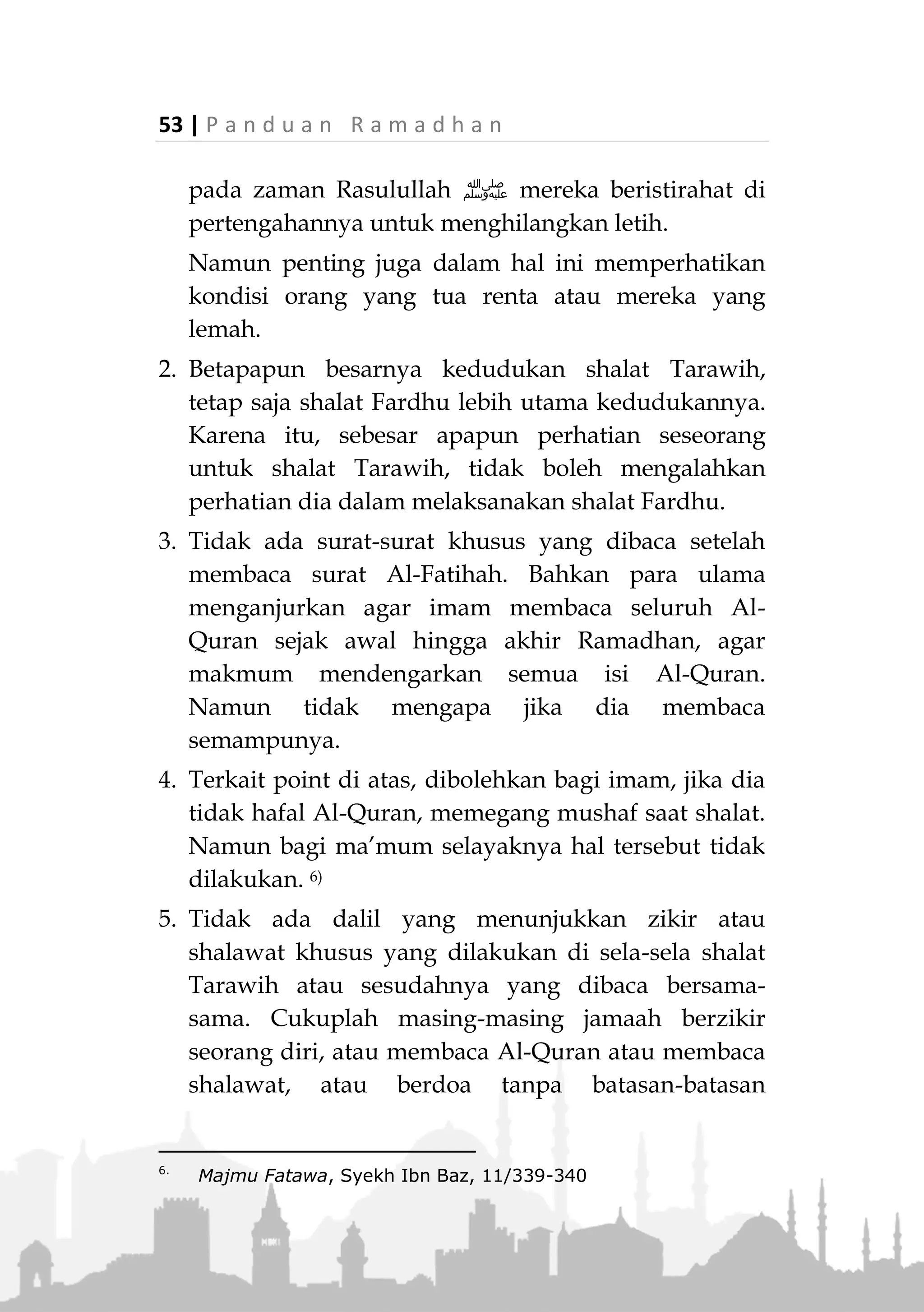 P a n d u a n R a m a d h a n | 52
Kesimpulannya, yang utama shalat Tarawih dilaku-
kan 11 rakaat, berdasarkan hadits Aisyah radhiallahu
anha, namun jika ada yang shalat dua puluh rakaat
ditambah tiga witir, maka hal tersebut tidaklah
mengapa. 5)
Bagi makmum, yang perlu diketahui adalah hendak-
lah dia melakukan shalat Tarawih bersama imam
hingga selesai (apakah imam melakukannya 11 atau 20
rakaat), berdasarkan hadits:
«َّ‫ن‬ِ‫إ‬‫ة‬َ‫ل‬ْ‫ي‬َ‫ل‬ ُ‫م‬‫ا‬َ‫ي‬ِ‫ق‬ ُ‫ه‬َ‫ل‬ َ‫ب‬ِ‫ت‬ُ‫ك‬ َ‫ف‬ِ‫ر‬َ‫ص‬ْ‫ن‬َ‫ي‬ ‫ى‬َّ‫ت‬َ‫ح‬ ِ‫ام‬َ‫م‬ِ‫إل‬ْ‫ا‬ َ‫ع‬َ‫م‬ َ‫م‬‫ا‬َ‫ق‬ ‫ا‬َ‫ذ‬ِ‫إ‬ َ‫ُل‬‫ج‬َّ‫ر‬‫ال‬»
“Seseorang, jika dia shalat bersama imam hingga selesai,
maka dicatat baginya (pahala) qiyamullail.” (HR. Abu Daud,
Tirmizi, Nasa’i)
Disamping hal tersebut lebih dekat kepada kesatuan
dan persatuan.
Jika terjadi perbedaan pendapat dalam suatu masjid
masalah ini, sebaiknya diatasi dengan semangat
ukhuwah islamiyah dan memperjelas permasalahannya.
Beberapa Hukum Terkait dengan Shalat Tarawih
1. Hendaknya shalat Tarawih dilakukan dengan tenang
dan khusyu. Memperhatikan thuma’ninah, syarat dan
rukunnya, serta tidak tergesa-gesa.
Semakin lama shalatnya, maka semakin baik
nilainya. Karena sesungguhnya nilai shalat ini
terletak pada lamanya dia dilakukan. Karena itu
5.
Lihat Al-Mughni, oleh Ibnu Qudamah, 2/604, Fatawa Lajnah
Da’imah, 7/198
 