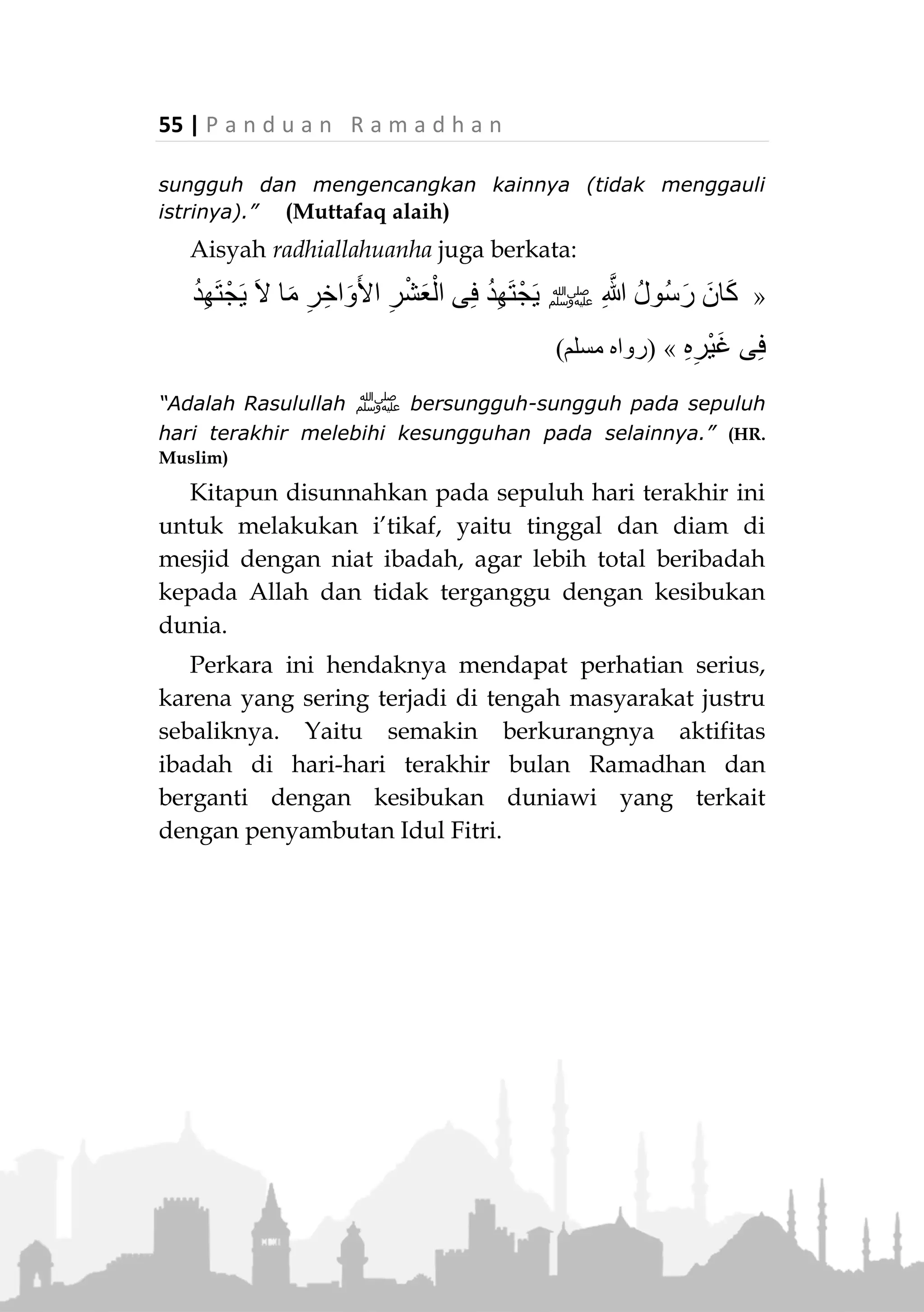 P a n d u a n R a m a d h a n | 54
tertentu. Atau, jika tidak membaca sesuatupun, tidak
mengapa.
6. Jika seseorang datang ke mesjid, sedangkan pelak-
sanaan shalat Tarawih telah dimulai dan dia belum
melaksanakan shalat Isya. Maka dia harus
melakukan shalat Isya terlebih dahulu sebelum shalat
Tarawih. Adapun pelaksanaannya, dia dapat
bergabung dengan jamaah shalat Tarawih dengan
niat shalat Isya, kemudian jika imam melakukan
salam, dia melanjutkan sisa raka’atnya. 7)
7. Jika seseorang terhalang melakukan shalat Tarawih
secara berjamaah, maka hal tersebut tidak
menghalanginya untuk shalat Tarawih seorang diri
di tempatnya.
Keutamaan Sepuluh Malam Terakhir Ramadhan
Pada malam sepuluh hari terakhir (Al-Asyrul
Awakhir) dianjurkan meningkatkan ibadah, khususnya
shalat malam. Pelaksanaannya dapat dilakukan secara
berjamaah pada akhir malam.
Aisyah radhiallahuanha berkata :
«ُّ‫ي‬ِ‫ب‬َّ‫ن‬‫ال‬ َ‫ان‬َ‫ك‬‫ﷺ‬َ‫أ‬َ‫و‬ ،ْ‫ْل‬‫ي‬َّ‫ل‬‫ال‬ ‫ا‬َ‫ي‬ْ‫ح‬َ‫أ‬ َ‫ر‬ْ‫ش‬َ‫ع‬ْ‫ال‬ َ‫ل‬َ‫خ‬َ‫د‬ ‫ا‬َ‫ذ‬ِ‫إ‬َّ‫د‬َ‫َوج‬ ، ُ‫ه‬َ‫ل‬ْ‫ه‬َ‫أ‬ َ َ‫ق‬ْ‫ي‬
َ‫ر‬َ‫ز‬ْ‫ئ‬ِ‫م‬ْ‫ال‬ َّ‫د‬َ‫ش‬َ‫و‬»
“Rasulullah ‫ﷺ‬ biasanya jika telah memasuki sepuluh (hari
terakhir bulan Ramadhan), beliau menghidupkan
malamnya, membangunkan keluarganya, bersungguh-
7.
Lihat Majmu Fatawa, Syekh Ibn Baz, 12/181
 