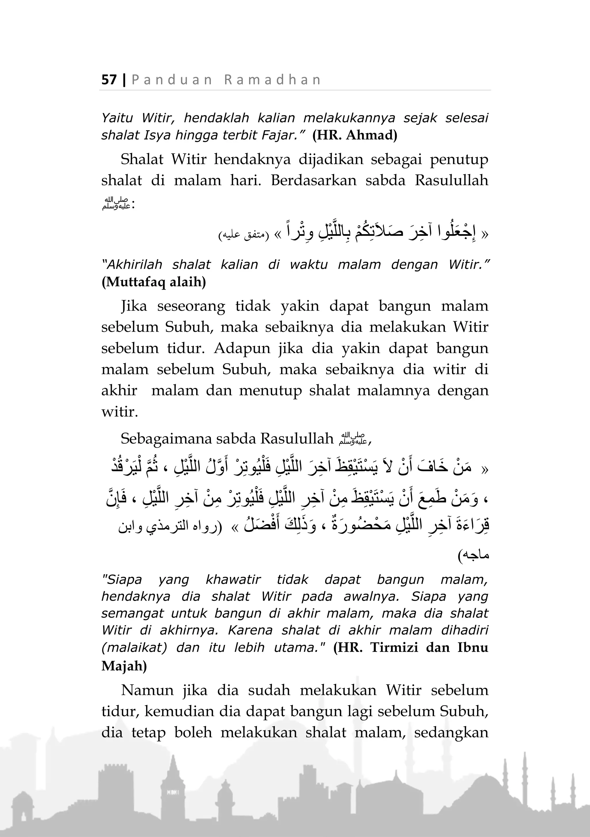 P a n d u a n R a m a d h a n | 56
SHALAT WITIR
Arti dan Kedudukannya
Witir (‫اليمت‬) berarti ganjil. Maka shalat ini dinamakan
Witir karena jumlah rakaatnya bersifat ganjil.
Shalat witir bukan shalat yang khusus dilaksanakan
pada bulan Ramadhan saja, tetapi dia adalah shalat
sunnah yang sangat dianjurkan (Sunnah Mu’akkadah)
untuk dilakukan seorang muslim setiap malam.
Rasulullah ‫ﷺ‬ bersabda,
«، ْ‫ل‬َ‫ع‬ْ‫ف‬َ‫ي‬ْ‫ل‬َ‫ف‬ ‫ث‬َ‫ال‬َ‫ث‬ِ‫ب‬ َ‫ر‬ِ‫ت‬ْ‫ُو‬‫ي‬ ْ‫ن‬َ‫أ‬ َّ‫ب‬َ‫ح‬َ‫أ‬ ْ‫ن‬َ‫م‬َ‫ف‬ ، ‫م‬ِ‫ل‬ْ‫س‬ُ‫م‬ ِّ‫ل‬ُ‫ك‬ ‫ى‬َ‫ل‬َ‫ع‬ ٌّ‫ق‬َ‫ح‬ ُ‫ر‬ْ‫ت‬ِ‫و‬ْ‫ال‬
َ‫د‬ِ‫اح‬َ‫و‬ِ‫ب‬ َ‫ر‬ِ‫ت‬ْ‫ُو‬‫ي‬ ْ‫ن‬َ‫أ‬ َّ‫ب‬َ‫ح‬َ‫أ‬ ْ‫ن‬َ‫م‬َ‫و‬ْ‫ل‬َ‫ع‬ْ‫ف‬َ‫ي‬ْ‫ل‬َ‫ف‬ ‫ة‬»(‫ماجه‬ ‫ابن‬‫و‬ ‫النسائي‬‫و‬ ‫داود‬ ‫أبو‬ ‫اه‬‫و‬‫ر‬)
“Witir merupakan tuntutan terhadap setiap muslim. Siapa
yang ingin melakukan witir sebanyak tiga rakaat, maka
lakukanlah, dan siapa yang ingin melaksanakan witir satu
rakaat, maka lakukanlah.” (HR. Abu Daud, an-Nasa’i dan
Ibnu Majah)
Waktu Pelaksanaanya
Waktunya dilakukan setelah shalat Isya hingga
masuk waktu Subuh.
Rasulullah ‫ﷺ‬ bersabda:
«َّ‫ن‬ِ‫إ‬َ َّ‫هللا‬ْ‫م‬ُ‫ك‬َّ‫د‬َ‫م‬َ‫أ‬َ‫ال‬َ‫ص‬ِ‫ب‬‫ة‬َ‫ي‬ِ‫ه‬‫ْر‬‫ي‬َ‫خ‬ْ‫م‬ُ‫ك‬َ‫ل‬ْ‫ن‬ِ‫م‬ِ‫ر‬ْ‫م‬ُ‫ح‬ِ‫م‬َ‫ع‬َّ‫ن‬‫ال‬،ُ‫ر‬ْ‫ت‬ِ‫و‬ْ‫ال‬ُ‫ه‬َ‫ل‬َ‫ع‬َ‫ج‬
ُ َّ‫هللا‬ْ‫م‬ُ‫ك‬َ‫ل‬‫ا‬َ‫م‬‫ي‬ِ‫ف‬َ‫ن‬ْ‫ي‬َ‫ب‬َ‫ال‬َ‫ص‬ِ‫ة‬ِ‫ء‬‫ا‬َ‫ش‬ِ‫ع‬ْ‫ال‬‫ى‬َ‫ل‬ِ‫إ‬ْ‫ن‬َ‫أ‬َ‫ع‬ُ‫ل‬ْ‫ط‬َ‫ي‬ُ‫ر‬ْ‫ج‬َ‫ف‬ْ‫ال‬»(‫أمحد‬ ‫اه‬‫و‬‫ر‬)
“Sesungguhnya Allah telah menambahkan untuk kalian
sebuah shalat yang lebih baik bagi kalian dari onta merah.
 