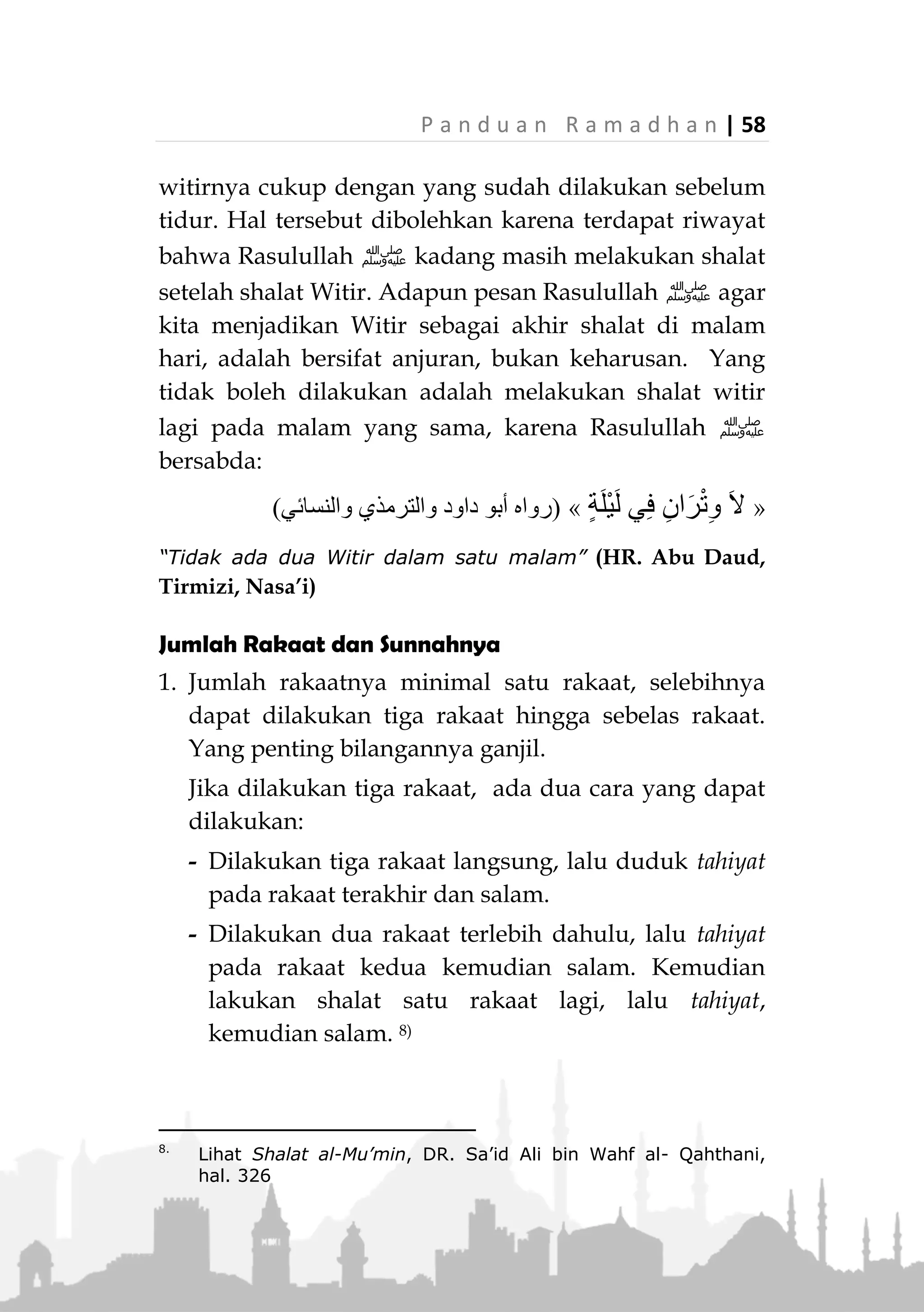 57 | P a n d u a n R a m a d h a n
Yaitu Witir, hendaklah kalian melakukannya sejak selesai
shalat Isya hingga terbit Fajar.” (HR. Ahmad)
Shalat Witir hendaknya dijadikan sebagai penutup
shalat di malam hari. Berdasarkan sabda Rasulullah
‫:ﷺ‬
«ً‫ا‬‫ر‬ْ‫ت‬ِ‫و‬ ِ‫ل‬ْ‫ي‬َّ‫ل‬‫ال‬ِ‫ب‬ ْ‫م‬ُ‫ك‬ِ‫ت‬َ‫ال‬َ‫ص‬ َ‫ر‬ِ‫آخ‬ ‫وا‬ُ‫ل‬َ‫ع‬ْ‫ج‬ِ‫إ‬»(‫عليه‬ ‫متفق‬)
“Akhirilah shalat kalian di waktu malam dengan Witir.”
(Muttafaq alaih)
Jika seseorang tidak yakin dapat bangun malam
sebelum Subuh, maka sebaiknya dia melakukan Witir
sebelum tidur. Adapun jika dia yakin dapat bangun
malam sebelum Subuh, maka sebaiknya dia witir di
akhir malam dan menutup shalat malamnya dengan
witir.
Sebagaimana sabda Rasulullah ‫,ﷺ‬
«ْ‫ن‬َ‫م‬َ‫اف‬َ‫خ‬ْ‫ن‬َ‫أ‬َ‫ال‬َ ِ‫ق‬ْ‫ي‬َ‫ت‬ْ‫س‬َ‫ي‬َ‫ر‬ِ‫خ‬‫آ‬ِ‫ْل‬‫ي‬َّ‫ل‬‫ال‬ْ‫ر‬ِ‫ت‬‫ُو‬‫ي‬ْ‫ل‬َ‫ف‬ُ‫ل‬َّ‫و‬َ‫أ‬ِ‫ْل‬‫ي‬َّ‫ل‬‫ال‬،َّ‫م‬ُ‫ث‬ْ‫د‬ُ‫ق‬ْ‫ر‬َ‫ي‬ْ‫ل‬
،ْ‫ن‬َ‫م‬َ‫و‬َ‫ع‬ِ‫م‬َ‫ط‬ْ‫ن‬َ‫أ‬َ ِ‫ق‬ْ‫ي‬َ‫ت‬ْ‫س‬َ‫ي‬ْ‫ن‬ِ‫م‬ِ‫ر‬ِ‫آخ‬ِ‫ْل‬‫ي‬َّ‫ل‬‫ال‬ْ‫ر‬ِ‫ت‬‫ُو‬‫ي‬ْ‫ل‬َ‫ف‬ْ‫ن‬ِ‫م‬ِ‫ر‬ِ‫آخ‬ِ‫ْل‬‫ي‬َّ‫ل‬‫ال‬،َّ‫ن‬ِ‫إ‬َ‫ف‬
‫ا‬َ‫ر‬ِ‫ق‬َ‫ة‬َ‫ء‬ِ‫ر‬ِ‫آخ‬ِ‫ْل‬‫ي‬َّ‫ل‬‫ال‬‫ة‬َ‫ُور‬‫ض‬ْ‫ح‬َ‫م‬،َ‫ك‬ِ‫ل‬َ‫ذ‬َ‫و‬ُ‫ل‬َ‫ض‬ْ‫ف‬َ‫أ‬»(‫وابن‬ ‫الترمذي‬ ‫رواه‬
‫ماجه‬)
"Siapa yang khawatir tidak dapat bangun malam,
hendaknya dia shalat Witir pada awalnya. Siapa yang
semangat untuk bangun di akhir malam, maka dia shalat
Witir di akhirnya. Karena shalat di akhir malam dihadiri
(malaikat) dan itu lebih utama." (HR. Tirmizi dan Ibnu
Majah)
Namun jika dia sudah melakukan Witir sebelum
tidur, kemudian dia dapat bangun lagi sebelum Subuh,
dia tetap boleh melakukan shalat malam, sedangkan
 