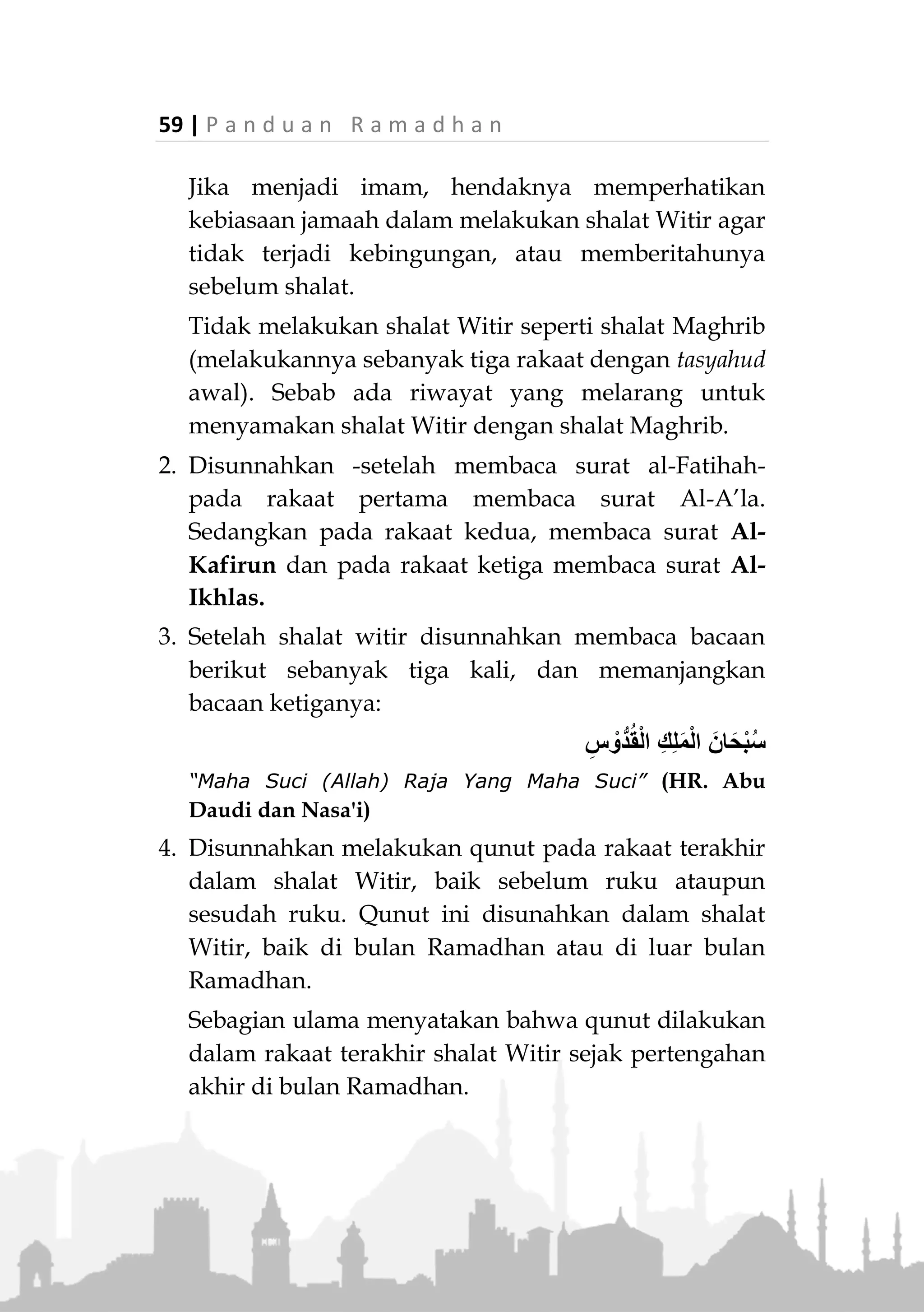 P a n d u a n R a m a d h a n | 58
witirnya cukup dengan yang sudah dilakukan sebelum
tidur. Hal tersebut dibolehkan karena terdapat riwayat
bahwa Rasulullah ‫ﷺ‬ kadang masih melakukan shalat
setelah shalat Witir. Adapun pesan Rasulullah ‫ﷺ‬ agar
kita menjadikan Witir sebagai akhir shalat di malam
hari, adalah bersifat anjuran, bukan keharusan. Yang
tidak boleh dilakukan adalah melakukan shalat witir
lagi pada malam yang sama, karena Rasulullah ‫ﷺ‬
bersabda:
«‫ة‬َ‫ل‬ْ‫ي‬َ‫ل‬ ‫ي‬ِ‫ف‬ ِ‫ان‬َ‫ر‬ْ‫ت‬ِ‫و‬ َ‫ال‬»(‫والنسائي‬ ‫والترمذي‬ ‫داود‬ ‫أبو‬ ‫رواه‬)
“Tidak ada dua Witir dalam satu malam” (HR. Abu Daud,
Tirmizi, Nasa’i)
Jumlah Rakaat dan Sunnahnya
1. Jumlah rakaatnya minimal satu rakaat, selebihnya
dapat dilakukan tiga rakaat hingga sebelas rakaat.
Yang penting bilangannya ganjil.
Jika dilakukan tiga rakaat, ada dua cara yang dapat
dilakukan:
- Dilakukan tiga rakaat langsung, lalu duduk tahiyat
pada rakaat terakhir dan salam.
- Dilakukan dua rakaat terlebih dahulu, lalu tahiyat
pada rakaat kedua kemudian salam. Kemudian
lakukan shalat satu rakaat lagi, lalu tahiyat,
kemudian salam. 8)
8.
Lihat Shalat al-Mu’min, DR. Sa’id Ali bin Wahf al- Qahthani,
hal. 326
 
