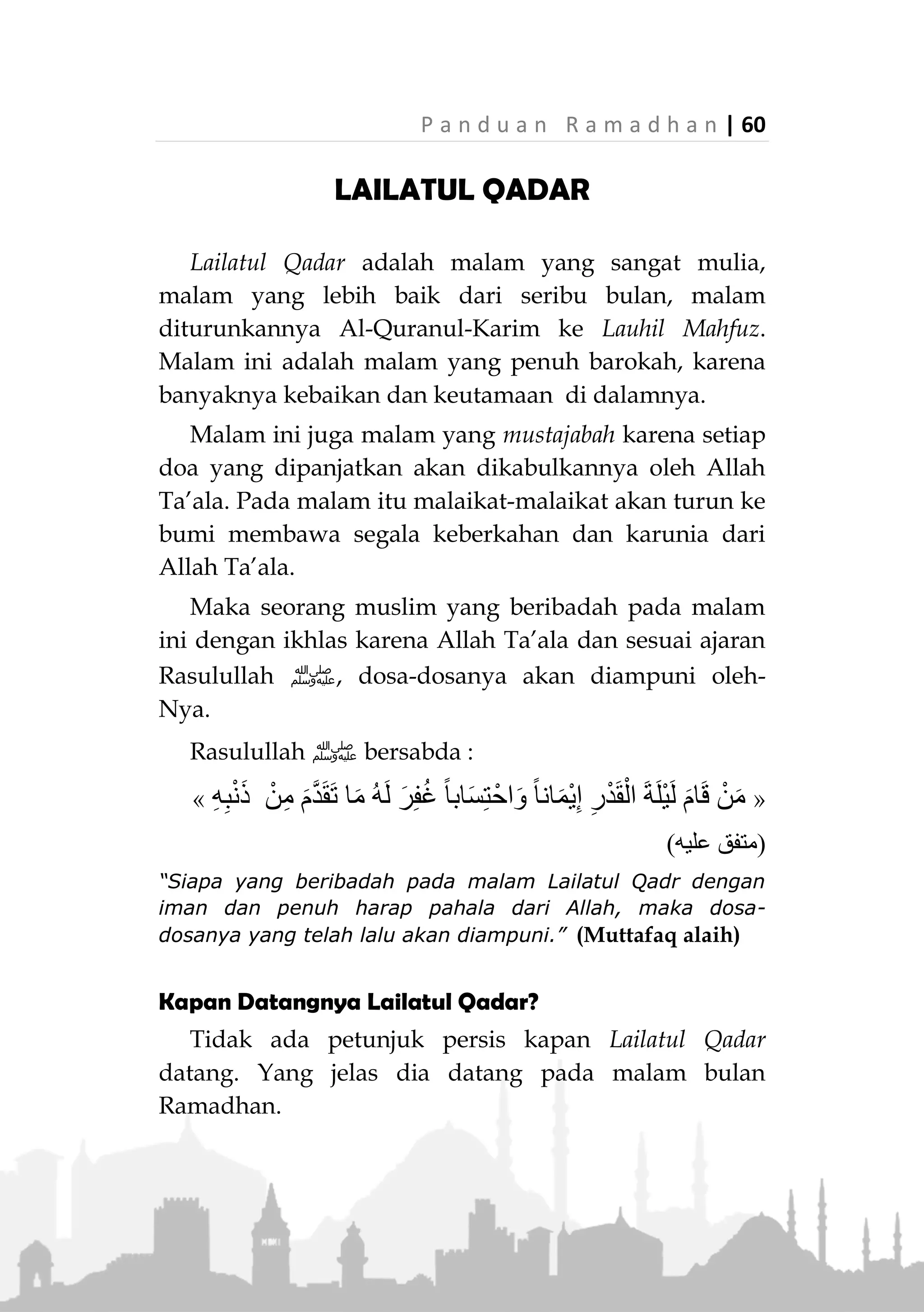 59 | P a n d u a n R a m a d h a n
Jika menjadi imam, hendaknya memperhatikan
kebiasaan jamaah dalam melakukan shalat Witir agar
tidak terjadi kebingungan, atau memberitahunya
sebelum shalat.
Tidak melakukan shalat Witir seperti shalat Maghrib
(melakukannya sebanyak tiga rakaat dengan tasyahud
awal). Sebab ada riwayat yang melarang untuk
menyamakan shalat Witir dengan shalat Maghrib.
2. Disunnahkan -setelah membaca surat al-Fatihah-
pada rakaat pertama membaca surat Al-A’la.
Sedangkan pada rakaat kedua, membaca surat Al-
Kafirun dan pada rakaat ketiga membaca surat Al-
Ikhlas.
3. Setelah shalat witir disunnahkan membaca bacaan
berikut sebanyak tiga kali, dan memanjangkan
bacaan ketiganya:
ِ‫س‬ ْ‫ُّو‬‫د‬ُ‫ق‬ْ‫ل‬‫ا‬ ِ‫ِك‬‫ل‬َ‫م‬ْ‫ل‬‫ا‬ َ‫ان‬َ‫ح‬ْ‫ب‬ُ‫س‬
“Maha Suci (Allah) Raja Yang Maha Suci” (HR. Abu
Daudi dan Nasa'i)
4. Disunnahkan melakukan qunut pada rakaat terakhir
dalam shalat Witir, baik sebelum ruku ataupun
sesudah ruku. Qunut ini disunahkan dalam shalat
Witir, baik di bulan Ramadhan atau di luar bulan
Ramadhan.
Sebagian ulama menyatakan bahwa qunut dilakukan
dalam rakaat terakhir shalat Witir sejak pertengahan
akhir di bulan Ramadhan.
 