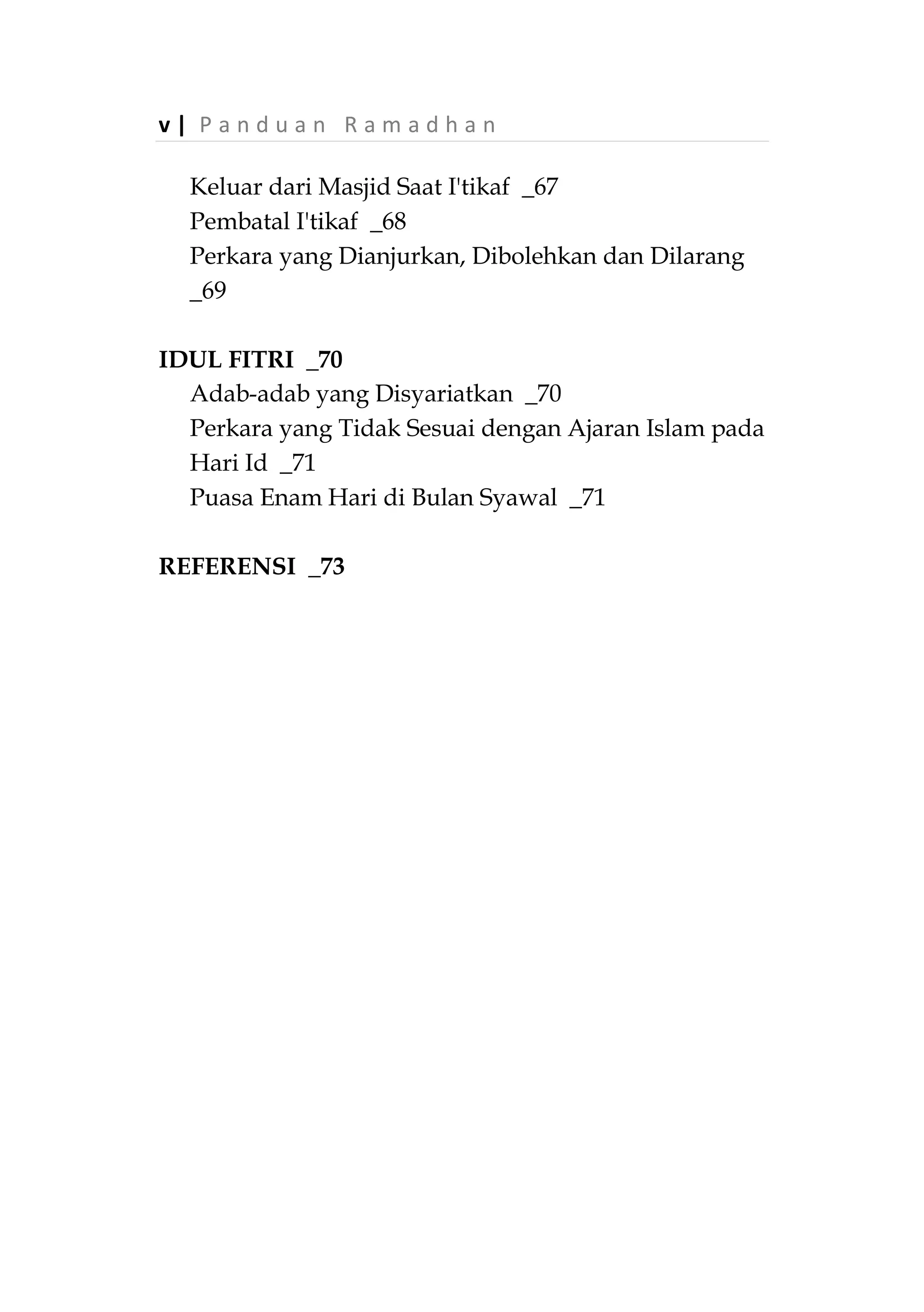 P a n d u a n R a m a d h a n | iv
Waktu Mengeluarkan Zakat Fitrah _39
Kepada Siapa Zakat Fitrah Diberikan _40
Beberapa Permasalahan Terkait Zakat Fitrah _40
SHALAT TARAWIH _43
Arti Tarawih _43
Shalat Tarawih pada zaman Rasulullah ‫ﷺ‬ dan
Khulafaurrasyidin _43
Hukum dan Keutamaannya _46
Jumlah Rakaat Shalat Tarawih _48
Latar Belakang Masalah _48
Beberapa Hukum Terkait dengan Shalat Tarawih _52
Keutamaan Sepuluh Malam Terakhir Ramadhan _54
SHALAT WITIR _56
Arti dan Kedudukannya _56
Waktu Pelaksanaanya _56
Jumlah Rakaat dan Sunnahnya _58
LAILATUL QADAR _60
Kapan Datangnya Lailatul Qadar _60
I'TIKAF _63
Definisi I’tikaf _63
Landasan Hukum _63
Lama I'tikaf dan Waktunya _64
Masjid Tempat I'tikaf _65
I'tikaf Bagi Wanita _67
 