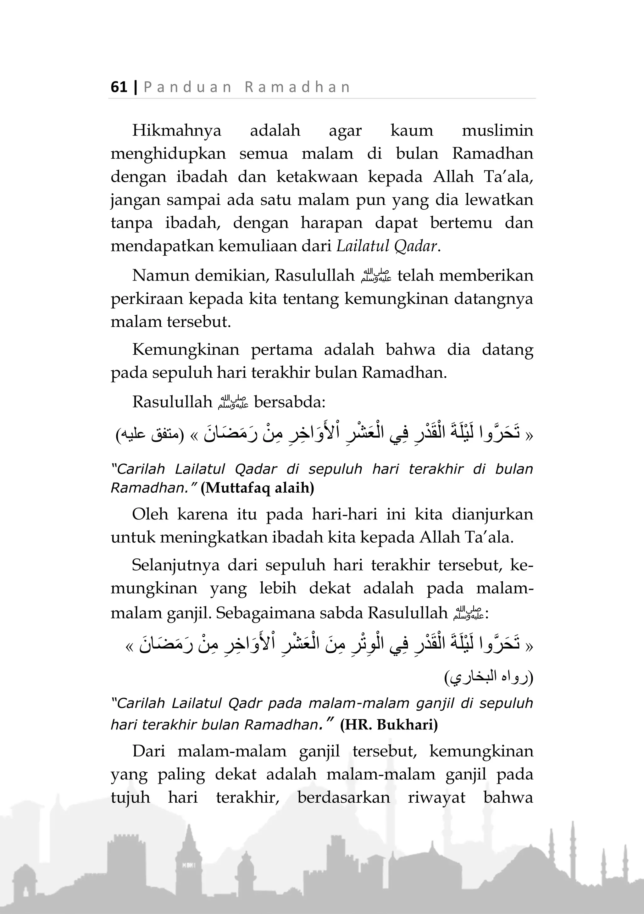 P a n d u a n R a m a d h a n | 60
LAILATUL QADAR
Lailatul Qadar adalah malam yang sangat mulia,
malam yang lebih baik dari seribu bulan, malam
diturunkannya Al-Quranul-Karim ke Lauhil Mahfuz.
Malam ini adalah malam yang penuh barokah, karena
banyaknya kebaikan dan keutamaan di dalamnya.
Malam ini juga malam yang mustajabah karena setiap
doa yang dipanjatkan akan dikabulkannya oleh Allah
Ta’ala. Pada malam itu malaikat-malaikat akan turun ke
bumi membawa segala keberkahan dan karunia dari
Allah Ta’ala.
Maka seorang muslim yang beribadah pada malam
ini dengan ikhlas karena Allah Ta’ala dan sesuai ajaran
Rasulullah ‫,ﷺ‬ dosa-dosanya akan diampuni oleh-
Nya.
Rasulullah ‫ﷺ‬ bersabda :
«ً‫ا‬‫ان‬َ‫م‬ْ‫ي‬ِ‫إ‬ ِ‫ر‬ْ‫د‬َ‫ق‬ْ‫ال‬ َ‫ة‬َ‫ل‬ْ‫ي‬َ‫ل‬ َ‫م‬‫ا‬َ‫ق‬ ْ‫ن‬َ‫م‬ِ‫ه‬ِ‫ب‬ْ‫ن‬َ‫ذ‬ ْ‫ن‬ِ‫م‬ َ‫م‬َّ‫د‬َ‫ق‬َ‫ت‬ ‫ا‬َ‫م‬ ُ‫ه‬َ‫ل‬ َ‫ر‬ِ‫ف‬ُ‫غ‬ ً‫ا‬‫اب‬َ‫س‬ِ‫ت‬ْ‫اح‬َ‫و‬»
(‫عليه‬ ‫متفق‬)
“Siapa yang beribadah pada malam Lailatul Qadr dengan
iman dan penuh harap pahala dari Allah, maka dosa-
dosanya yang telah lalu akan diampuni.” (Muttafaq alaih)
Kapan Datangnya Lailatul Qadar?
Tidak ada petunjuk persis kapan Lailatul Qadar
datang. Yang jelas dia datang pada malam bulan
Ramadhan.
 