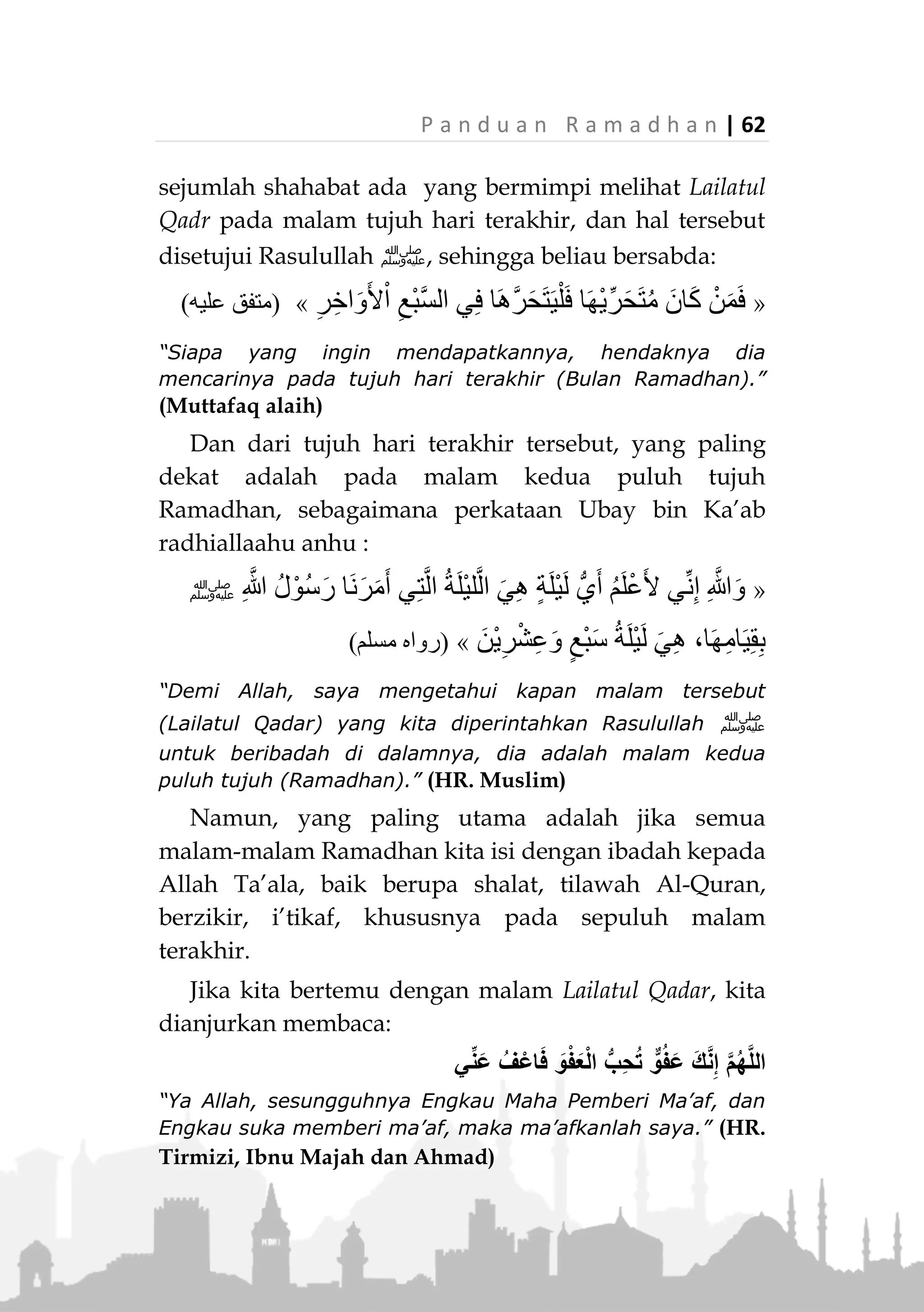 61 | P a n d u a n R a m a d h a n
Hikmahnya adalah agar kaum muslimin
menghidupkan semua malam di bulan Ramadhan
dengan ibadah dan ketakwaan kepada Allah Ta’ala,
jangan sampai ada satu malam pun yang dia lewatkan
tanpa ibadah, dengan harapan dapat bertemu dan
mendapatkan kemuliaan dari Lailatul Qadar.
Namun demikian, Rasulullah ‫ﷺ‬ telah memberikan
perkiraan kepada kita tentang kemungkinan datangnya
malam tersebut.
Kemungkinan pertama adalah bahwa dia datang
pada sepuluh hari terakhir bulan Ramadhan.
Rasulullah ‫ﷺ‬ bersabda:
«َ‫ان‬َ‫ض‬َ‫م‬َ‫ر‬ ْ‫ن‬ِ‫م‬ ِ‫ر‬ِ‫اخ‬َ‫و‬َ‫أل‬ْ‫ا‬ ِ‫ر‬ْ‫ش‬َ‫ع‬ْ‫ال‬ ‫ي‬ِ‫ف‬ ِ‫ر‬ْ‫د‬َ‫ق‬ْ‫ال‬ َ‫ة‬َ‫ل‬ْ‫ي‬َ‫ل‬ ‫َّوا‬‫ر‬َ‫َح‬‫ت‬»(‫عليه‬ ‫متفق‬)
“Carilah Lailatul Qadar di sepuluh hari terakhir di bulan
Ramadhan.” (Muttafaq alaih)
Oleh karena itu pada hari-hari ini kita dianjurkan
untuk meningkatkan ibadah kita kepada Allah Ta’ala.
Selanjutnya dari sepuluh hari terakhir tersebut, ke-
mungkinan yang lebih dekat adalah pada malam-
malam ganjil. Sebagaimana sabda Rasulullah ‫:ﷺ‬
«َ‫ان‬َ‫ض‬َ‫م‬َ‫ر‬ ْ‫ن‬ِ‫م‬ ِ‫ر‬ِ‫اخ‬َ‫و‬َ‫أل‬ْ‫ا‬ ِ‫ر‬ْ‫ش‬َ‫ع‬ْ‫ال‬ َ‫ن‬ِ‫م‬ ِ‫ر‬ْ‫ت‬ِ‫و‬ْ‫ال‬ ‫ي‬ِ‫ف‬ ِ‫ر‬ْ‫د‬َ‫ق‬ْ‫ال‬ َ‫ة‬َ‫ل‬ْ‫ي‬َ‫ل‬ ‫َّوا‬‫ر‬َ‫َح‬‫ت‬»
(‫البخاري‬ ‫رواه‬)
“Carilah Lailatul Qadr pada malam-malam ganjil di sepuluh
hari terakhir bulan Ramadhan.” (HR. Bukhari)
Dari malam-malam ganjil tersebut, kemungkinan
yang paling dekat adalah malam-malam ganjil pada
tujuh hari terakhir, berdasarkan riwayat bahwa
 