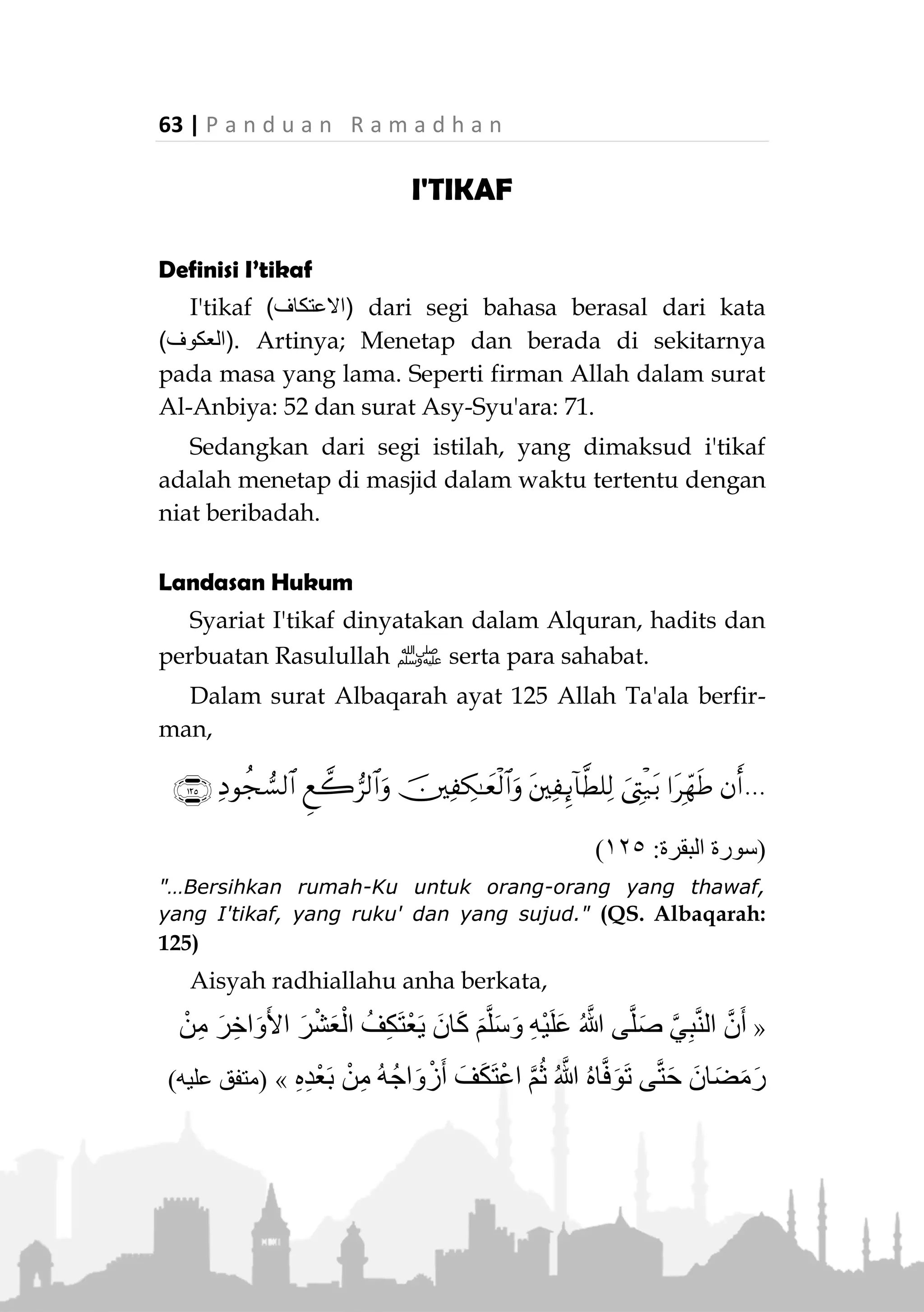 P a n d u a n R a m a d h a n | 62
sejumlah shahabat ada yang bermimpi melihat Lailatul
Qadr pada malam tujuh hari terakhir, dan hal tersebut
disetujui Rasulullah ‫,ﷺ‬ sehingga beliau bersabda:
«ِ‫ر‬ِ‫اخ‬َ‫و‬َ‫أل‬ْ‫ا‬ ِ‫ْع‬‫ب‬َّ‫س‬‫ال‬ ‫ي‬ِ‫ف‬ ‫َا‬‫ه‬َّ‫ر‬َ‫َح‬‫ت‬َ‫ي‬ْ‫ل‬َ‫ف‬ ‫ا‬َ‫ه‬ْ‫ي‬ِّ‫ر‬َ‫َح‬‫ت‬ُ‫م‬ َ‫ان‬َ‫ك‬ ْ‫ن‬َ‫م‬َ‫ف‬»(‫عليه‬ ‫متفق‬)
“Siapa yang ingin mendapatkannya, hendaknya dia
mencarinya pada tujuh hari terakhir (Bulan Ramadhan).”
(Muttafaq alaih)
Dan dari tujuh hari terakhir tersebut, yang paling
dekat adalah pada malam kedua puluh tujuh
Ramadhan, sebagaimana perkataan Ubay bin Ka’ab
radhiallaahu anhu :
«ِ َّ‫هللا‬ ُ‫ل‬ْ‫ُو‬‫س‬َ‫ر‬ ‫َا‬‫ن‬َ‫ر‬َ‫م‬َ‫أ‬ ‫ي‬ِ‫ت‬َّ‫ل‬‫ا‬ ُ‫ة‬َ‫ل‬ْ‫ي‬‫ل‬َّ‫ل‬‫ا‬ َ‫ي‬ِ‫ه‬ ‫ة‬َ‫ل‬ْ‫ي‬َ‫ل‬ ُّ‫ي‬َ‫أ‬ ُ‫م‬َ‫ل‬ْ‫ع‬َ‫أل‬ ‫ي‬ِّ‫ن‬ِ‫إ‬ ِ َّ‫هللا‬َ‫و‬‫ﷺ‬
ِ‫ع‬َ‫و‬ ‫ْع‬‫ب‬َ‫س‬ ُ‫ة‬َ‫ل‬ْ‫ي‬َ‫ل‬ َ‫ي‬ِ‫ه‬ ،‫ا‬َ‫ه‬ِ‫م‬‫ا‬َ‫ي‬ِ‫ق‬ِ‫ب‬َ‫ن‬ْ‫ي‬ِ‫ر‬ْ‫ش‬»(‫مسلم‬ ‫رواه‬)
“Demi Allah, saya mengetahui kapan malam tersebut
(Lailatul Qadar) yang kita diperintahkan Rasulullah ‫ﷺ‬
untuk beribadah di dalamnya, dia adalah malam kedua
puluh tujuh (Ramadhan).” (HR. Muslim)
Namun, yang paling utama adalah jika semua
malam-malam Ramadhan kita isi dengan ibadah kepada
Allah Ta’ala, baik berupa shalat, tilawah Al-Quran,
berzikir, i’tikaf, khususnya pada sepuluh malam
terakhir.
Jika kita bertemu dengan malam Lailatul Qadar, kita
dianjurkan membaca:
َ‫ك‬َّ‫ن‬ِ‫إ‬ َّ‫م‬ُ‫ه‬َّ‫ل‬‫ال‬‫ي‬ِّ‫ن‬َ‫ع‬ ُ‫ف‬ْ‫اع‬َ‫ف‬ َ‫و‬ْ‫ف‬َ‫ع‬ْ‫ل‬‫ا‬ ُّ‫ِب‬‫ح‬ُ‫ت‬ ٌّ‫و‬ُ‫ف‬َ‫ع‬
“Ya Allah, sesungguhnya Engkau Maha Pemberi Ma’af, dan
Engkau suka memberi ma’af, maka ma’afkanlah saya.” (HR.
Tirmizi, Ibnu Majah dan Ahmad)
 
