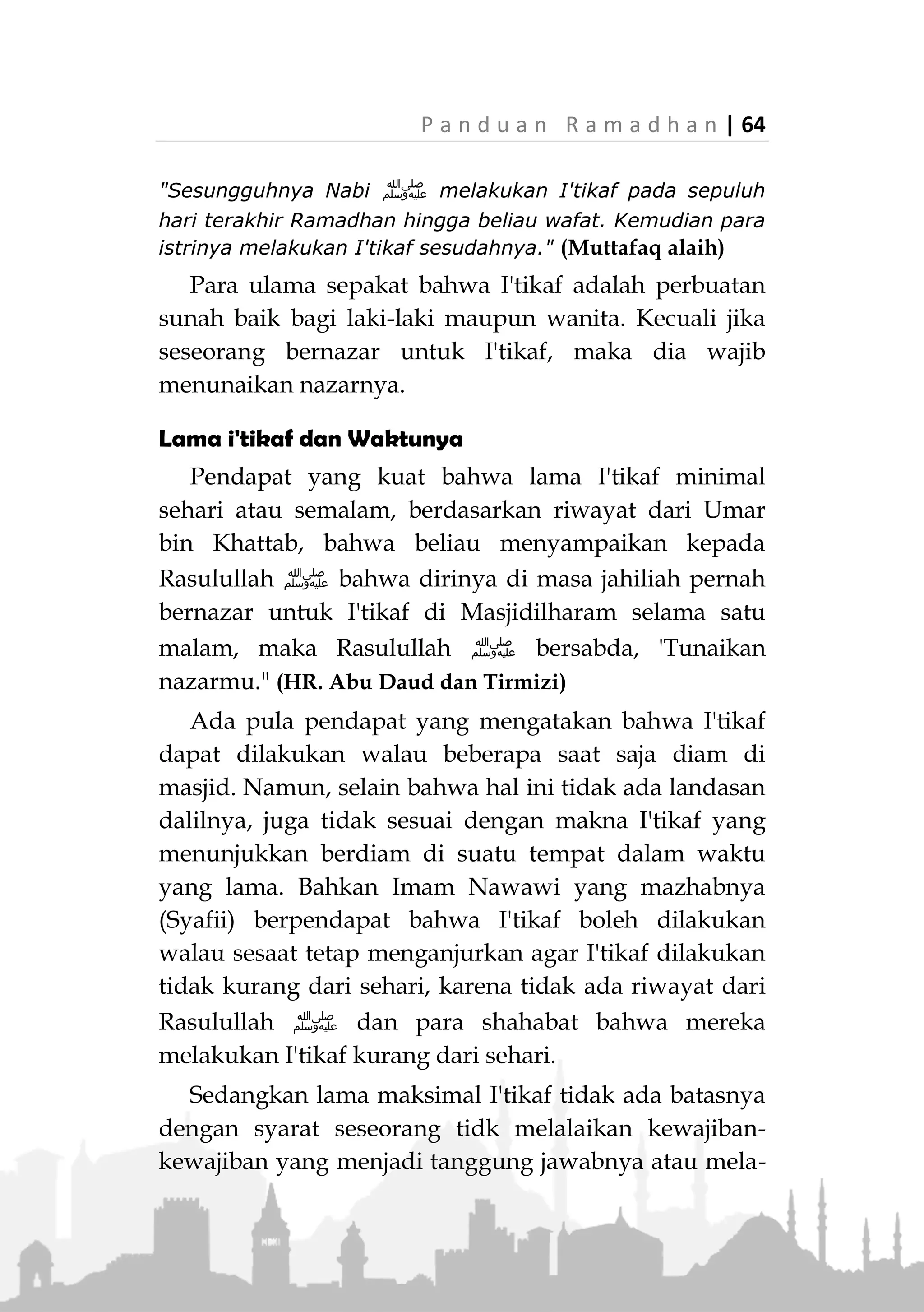 63 | P a n d u a n R a m a d h a n
I'TIKAF
Definisi I’tikaf
I'tikaf (‫االعتكمف‬) dari segi bahasa berasal dari kata
(‫العكمف‬) . Artinya; Menetap dan berada di sekitarnya
pada masa yang lama. Seperti firman Allah dalam surat
Al-Anbiya: 52 dan surat Asy-Syu'ara: 71.
Sedangkan dari segi istilah, yang dimaksud i'tikaf
adalah menetap di masjid dalam waktu tertentu dengan
niat beribadah.
Landasan Hukum
Syariat I'tikaf dinyatakan dalam Alquran, hadits dan
perbuatan Rasulullah ‫ﷺ‬ serta para sahabat.
Dalam surat Albaqarah ayat 125 Allah Ta'ala berfir-
man,
…
(‫سورة‬‫البقرة‬:٥٢١)
"…Bersihkan rumah-Ku untuk orang-orang yang thawaf,
yang I'tikaf, yang ruku' dan yang sujud." (QS. Albaqarah:
125)
Aisyah radhiallahu anha berkata,
«َّ‫ن‬َ‫أ‬َّ‫ي‬ِ‫ب‬َّ‫ن‬‫ال‬‫ى‬َّ‫ل‬َ‫ص‬ُ َّ‫هللا‬ِ‫ه‬ْ‫ي‬َ‫ل‬َ‫ع‬َ‫م‬َّ‫ل‬َ‫س‬َ‫و‬َ‫ان‬َ‫ك‬ِ‫ك‬َ‫ت‬ْ‫ع‬َ‫ي‬ُ‫ف‬َ‫ر‬ْ‫ش‬َ‫ع‬ْ‫ال‬َ‫ر‬ِ‫اخ‬َ‫و‬َ‫األ‬ْ‫ن‬ِ‫م‬
َ‫ان‬َ‫ض‬َ‫م‬َ‫ر‬‫ى‬َّ‫ت‬َ‫ح‬ُ‫ه‬‫ا‬َّ‫ف‬َ‫َو‬‫ت‬ُ َّ‫هللا‬َّ‫م‬ُ‫ث‬َ‫ف‬َ‫ك‬َ‫ت‬ْ‫ع‬‫ا‬ُ‫ه‬ُ‫ج‬‫ا‬َ‫و‬ْ‫ز‬َ‫أ‬ْ‫ن‬ِ‫م‬ِ‫ه‬ِ‫د‬ْ‫ع‬َ‫ب‬»(‫عليه‬ ‫متفق‬)
 